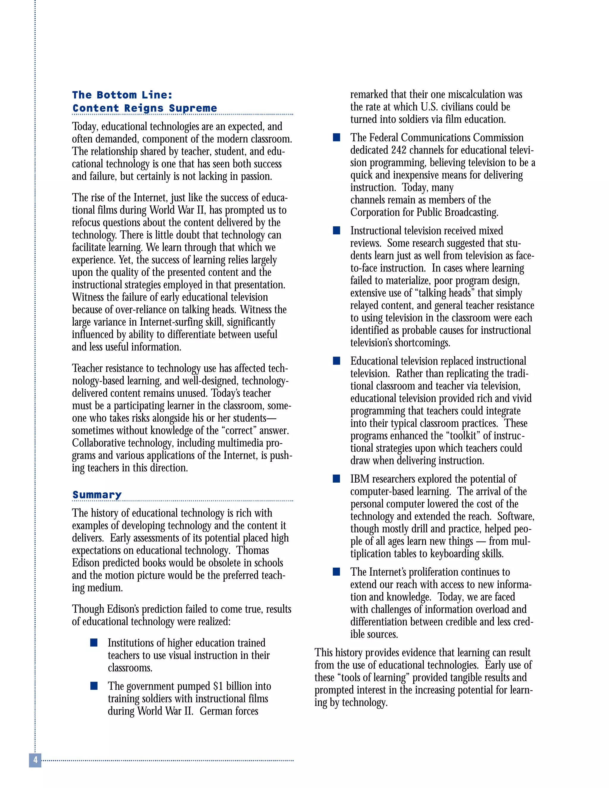 The Bottom Line:
Content Reigns Supreme
Today, educational technologies are an expected, and
often demanded, component of the modern classroom.
The relationship shared by teacher, student, and edu-
cational technology is one that has seen both success
and failure, but certainly is not lacking in passion.
The rise of the Internet, just like the success of educa-
tional films during World War II, has prompted us to
refocus questions about the content delivered by the
technology. There is little doubt that technology can
facilitate learning. We learn through that which we
experience. Yet, the success of learning relies largely
upon the quality of the presented content and the
instructional strategies employed in that presentation.
Witness the failure of early educational television
because of over-reliance on talking heads. Witness the
large variance in Internet-surfing skill, significantly
influenced by ability to differentiate between useful
and less useful information.
Teacher resistance to technology use has affected tech-
nology-based learning, and well-designed, technology-
delivered content remains unused. Today’s teacher
must be a participating learner in the classroom, some-
one who takes risks alongside his or her students—
sometimes without knowledge of the “correct” answer.
Collaborative technology, including multimedia pro-
grams and various applications of the Internet, is push-
ing teachers in this direction.
Summary
The history of educational technology is rich with
examples of developing technology and the content it
delivers. Early assessments of its potential placed high
expectations on educational technology. Thomas
Edison predicted books would be obsolete in schools
and the motion picture would be the preferred teach-
ing medium.
Though Edison’s prediction failed to come true, results
of educational technology were realized:
s Institutions of higher education trained
teachers to use visual instruction in their
classrooms.
s The government pumped $1 billion into
training soldiers with instructional films
during World War II. German forces
remarked that their one miscalculation was
the rate at which U.S. civilians could be
turned into soldiers via film education.
s The Federal Communications Commission
dedicated 242 channels for educational televi-
sion programming, believing television to be a
quick and inexpensive means for delivering
instruction. Today, many
channels remain as members of the
Corporation for Public Broadcasting.
s Instructional television received mixed
reviews. Some research suggested that stu-
dents learn just as well from television as face-
to-face instruction. In cases where learning
failed to materialize, poor program design,
extensive use of “talking heads” that simply
relayed content, and general teacher resistance
to using television in the classroom were each
identified as probable causes for instructional
television’s shortcomings.
s Educational television replaced instructional
television. Rather than replicating the tradi-
tional classroom and teacher via television,
educational television provided rich and vivid
programming that teachers could integrate
into their typical classroom practices. These
programs enhanced the “toolkit” of instruc-
tional strategies upon which teachers could
draw when delivering instruction.
s IBM researchers explored the potential of
computer-based learning. The arrival of the
personal computer lowered the cost of the
technology and extended the reach. Software,
though mostly drill and practice, helped peo-
ple of all ages learn new things — from mul-
tiplication tables to keyboarding skills.
s The Internet’s proliferation continues to
extend our reach with access to new informa-
tion and knowledge. Today, we are faced
with challenges of information overload and
differentiation between credible and less cred-
ible sources.
This history provides evidence that learning can result
from the use of educational technologies. Early use of
these “tools of learning” provided tangible results and
prompted interest in the increasing potential for learn-
ing by technology.
 