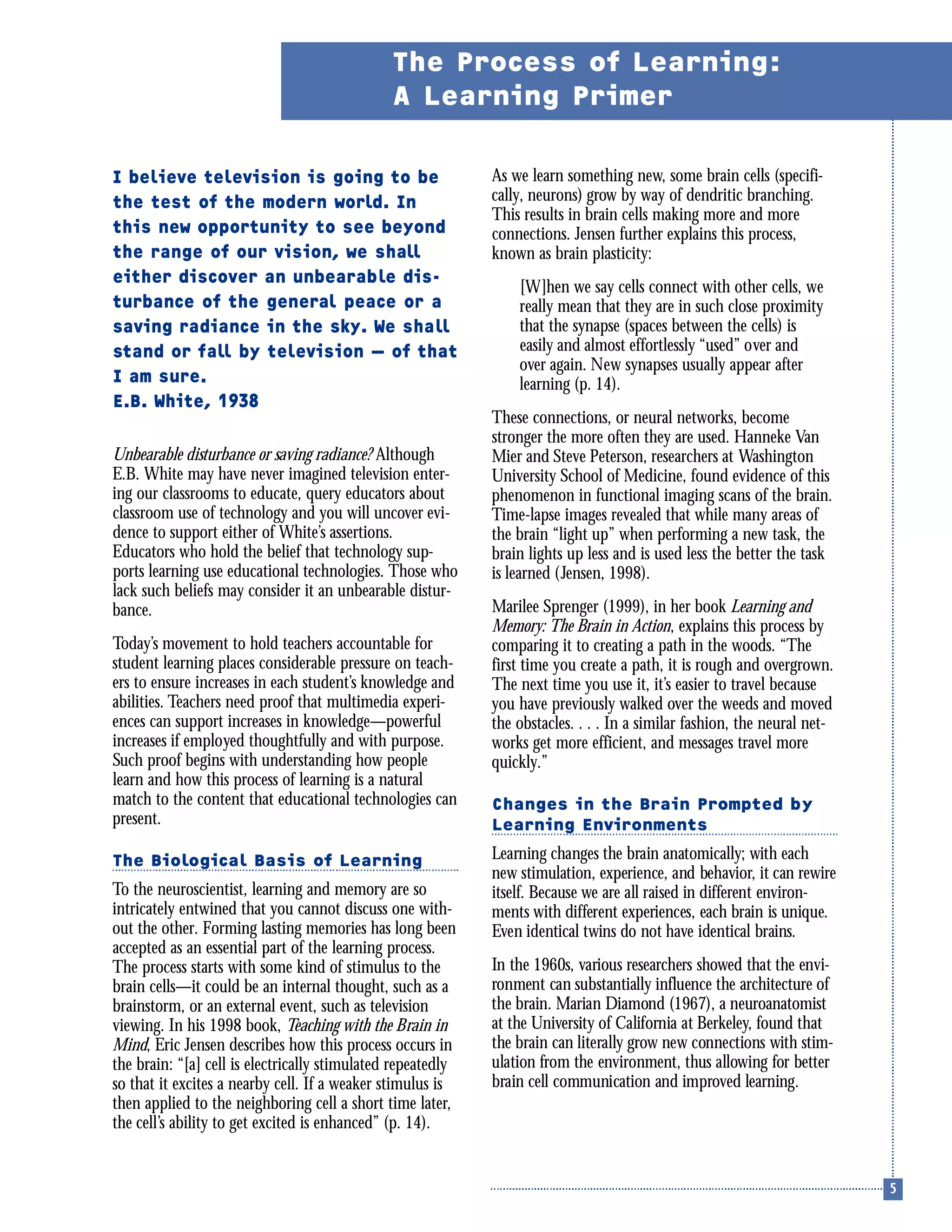 I believe television is going to be
the test of the modern world. In
this new opportunity to see beyond
the range of our vision, we shall
either discover an unbearable dis-
turbance of the general peace or a
saving radiance in the sky. We shall
stand or fall by television — of that
I am sure.
E.B. White, 1938
Unbearable disturbance or saving radiance? Although
E.B. White may have never imagined television enter-
ing our classrooms to educate, query educators about
classroom use of technology and you will uncover evi-
dence to support either of White’s assertions.
Educators who hold the belief that technology sup-
ports learning use educational technologies. Those who
lack such beliefs may consider it an unbearable distur-
bance.
Today’s movement to hold teachers accountable for
student learning places considerable pressure on teach-
ers to ensure increases in each student’s knowledge and
abilities. Teachers need proof that multimedia experi-
ences can support increases in knowledge—powerful
increases if employed thoughtfully and with purpose.
Such proof begins with understanding how people
learn and how this process of learning is a natural
match to the content that educational technologies can
present.
The Biological Basis of Learning
To the neuroscientist, learning and memory are so
intricately entwined that you cannot discuss one with-
out the other. Forming lasting memories has long been
accepted as an essential part of the learning process.
The process starts with some kind of stimulus to the
brain cells—it could be an internal thought, such as a
brainstorm, or an external event, such as television
viewing. In his 1998 book, Teaching with the Brain in
Mind, Eric Jensen describes how this process occurs in
the brain: “[a] cell is electrically stimulated repeatedly
so that it excites a nearby cell. If a weaker stimulus is
then applied to the neighboring cell a short time later,
the cell’s ability to get excited is enhanced” (p. 14).
As we learn something new, some brain cells (specifi-
cally, neurons) grow by way of dendritic branching.
This results in brain cells making more and more
connections. Jensen further explains this process,
known as brain plasticity:
[W]hen we say cells connect with other cells, we
really mean that they are in such close proximity
that the synapse (spaces between the cells) is
easily and almost effortlessly “used” over and
over again. New synapses usually appear after
learning (p. 14).
These connections, or neural networks, become
stronger the more often they are used. Hanneke Van
Mier and Steve Peterson, researchers at Washington
University School of Medicine, found evidence of this
phenomenon in functional imaging scans of the brain.
Time-lapse images revealed that while many areas of
the brain “light up” when performing a new task, the
brain lights up less and is used less the better the task
is learned (Jensen, 1998).
Marilee Sprenger (1999), in her book Learning and
Memory: The Brain in Action, explains this process by
comparing it to creating a path in the woods. “The
first time you create a path, it is rough and overgrown.
The next time you use it, it’s easier to travel because
you have previously walked over the weeds and moved
the obstacles. . . . In a similar fashion, the neural net-
works get more efficient, and messages travel more
quickly.”
Changes in the Brain Prompted by
Learning Environments
Learning changes the brain anatomically; with each
new stimulation, experience, and behavior, it can rewire
itself. Because we are all raised in different environ-
ments with different experiences, each brain is unique.
Even identical twins do not have identical brains.
In the 1960s, various researchers showed that the envi-
ronment can substantially influence the architecture of
the brain. Marian Diamond (1967), a neuroanatomist
at the University of California at Berkeley, found that
the brain can literally grow new connections with stim-
ulation from the environment, thus allowing for better
brain cell communication and improved learning.
The Process of Learning:
A Learning Primer
 