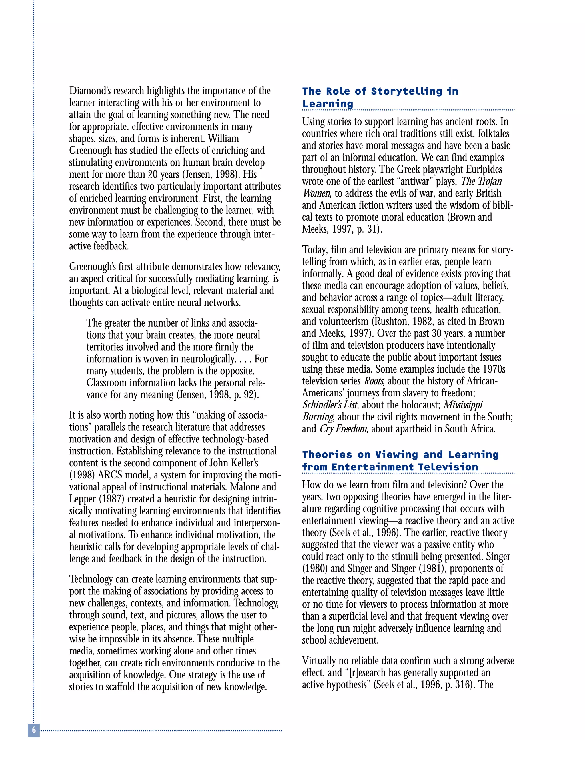 Diamond’s research highlights the importance of the
learner interacting with his or her environment to
attain the goal of learning something new. The need
for appropriate, effective environments in many
shapes, sizes, and forms is inherent. William
Greenough has studied the effects of enriching and
stimulating environments on human brain develop-
ment for more than 20 years (Jensen, 1998). His
research identifies two particularly important attributes
of enriched learning environment. First, the learning
environment must be challenging to the learner, with
new information or experiences. Second, there must be
some way to learn from the experience through inter-
active feedback.
Greenough’s first attribute demonstrates how relevancy,
an aspect critical for successfully mediating learning, is
important. At a biological level, relevant material and
thoughts can activate entire neural networks.
The greater the number of links and associa-
tions that your brain creates, the more neural
territories involved and the more firmly the
information is woven in neurologically. . . . For
many students, the problem is the opposite.
Classroom information lacks the personal rele-
vance for any meaning (Jensen, 1998, p. 92).
It is also worth noting how this “making of associa-
tions” parallels the research literature that addresses
motivation and design of effective technology-based
instruction. Establishing relevance to the instructional
content is the second component of John Keller’s
(1998) ARCS model, a system for improving the moti-
vational appeal of instructional materials. Malone and
Lepper (1987) created a heuristic for designing intrin-
sically motivating learning environments that identifies
features needed to enhance individual and interperson-
al motivations. To enhance individual motivation, the
heuristic calls for developing appropriate levels of chal-
lenge and feedback in the design of the instruction.
Technology can create learning environments that sup-
port the making of associations by providing access to
new challenges, contexts, and information. Technology,
through sound, text, and pictures, allows the user to
experience people, places, and things that might other-
wise be impossible in its absence. These multiple
media, sometimes working alone and other times
together, can create rich environments conducive to the
acquisition of knowledge. One strategy is the use of
stories to scaffold the acquisition of new knowledge.
The Role of Storytelling in
Learning
Using stories to support learning has ancient roots. In
countries where rich oral traditions still exist, folktales
and stories have moral messages and have been a basic
part of an informal education. We can find examples
throughout history. The Greek playwright Euripides
wrote one of the earliest “antiwar” plays, The Trojan
Women, to address the evils of war, and early British
and American fiction writers used the wisdom of bibli-
cal texts to promote moral education (Brown and
Meeks, 1997, p. 31).
Today, film and television are primary means for story-
telling from which, as in earlier eras, people learn
informally. A good deal of evidence exists proving that
these media can encourage adoption of values, beliefs,
and behavior across a range of topics—adult literacy,
sexual responsibility among teens, health education,
and volunteerism (Rushton, 1982, as cited in Brown
and Meeks, 1997). Over the past 30 years, a number
of film and television producers have intentionally
sought to educate the public about important issues
using these media. Some examples include the 1970s
television series Roots, about the history of African-
Americans’ journeys from slavery to freedom;
Schindler’s List, about the holocaust; Mississippi
Burning, about the civil rights movement in the South;
and Cry Freedom, about apartheid in South Africa.
Theories on Viewing and Learning
from Entertainment Television
How do we learn from film and television? Over the
years, two opposing theories have emerged in the liter-
ature regarding cognitive processing that occurs with
entertainment viewing—a reactive theory and an active
theory (Seels et al., 1996). The earlier, reactive theory
suggested that the viewer was a passive entity who
could react only to the stimuli being presented. Singer
(1980) and Singer and Singer (1981), proponents of
the reactive theory, suggested that the rapid pace and
entertaining quality of television messages leave little
or no time for viewers to process information at more
than a superficial level and that frequent viewing over
the long run might adversely influence learning and
school achievement.
Virtually no reliable data confirm such a strong adverse
effect, and “[r]esearch has generally supported an
active hypothesis” (Seels et al., 1996, p. 316). The
 