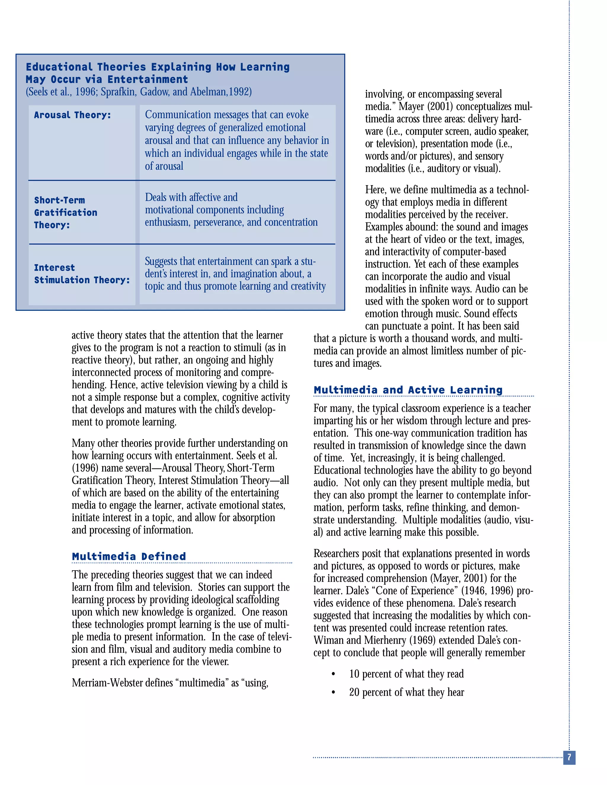 active theory states that the attention that the learner
gives to the program is not a reaction to stimuli (as in
reactive theory), but rather, an ongoing and highly
interconnected process of monitoring and compre-
hending. Hence, active television viewing by a child is
not a simple response but a complex, cognitive activity
that develops and matures with the child’s develop-
ment to promote learning.
Many other theories provide further understanding on
how learning occurs with entertainment. Seels et al.
(1996) name several—Arousal Theory,Short-Term
Gratification Theory, Interest Stimulation Theory—all
of which are based on the ability of the entertaining
media to engage the learner, activate emotional states,
initiate interest in a topic, and allow for absorption
and processing of information.
Multimedia Defined
The preceding theories suggest that we can indeed
learn from film and television. Stories can support the
learning process by providing ideological scaffolding
upon which new knowledge is organized. One reason
these technologies prompt learning is the use of multi-
ple media to present information. In the case of televi-
sion and film, visual and auditory media combine to
present a rich experience for the viewer.
Merriam-Webster defines “multimedia” as “using,
involving, or encompassing several
media.” Mayer (2001) conceptualizes mul-
timedia across three areas: delivery hard-
ware (i.e., computer screen, audio speaker,
or television), presentation mode (i.e.,
words and/or pictures), and sensory
modalities (i.e., auditory or visual).
Here, we define multimedia as a technol-
ogy that employs media in different
modalities perceived by the receiver.
Examples abound: the sound and images
at the heart of video or the text, images,
and interactivity of computer-based
instruction. Yet each of these examples
can incorporate the audio and visual
modalities in infinite ways. Audio can be
used with the spoken word or to support
emotion through music. Sound effects
can punctuate a point. It has been said
that a picture is worth a thousand words, and multi-
media can provide an almost limitless number of pic-
tures and images.
Multimedia and Active Learning
For many, the typical classroom experience is a teacher
imparting his or her wisdom through lecture and pres-
entation. This one-way communication tradition has
resulted in transmission of knowledge since the dawn
of time. Yet, increasingly, it is being challenged.
Educational technologies have the ability to go beyond
audio. Not only can they present multiple media, but
they can also prompt the learner to contemplate infor-
mation, perform tasks, refine thinking, and demon-
strate understanding. Multiple modalities (audio, visu-
al) and active learning make this possible.
Researchers posit that explanations presented in words
and pictures, as opposed to words or pictures, make
for increased comprehension (Mayer, 2001) for the
learner. Dale’s “Cone of Experience” (1946, 1996) pro-
vides evidence of these phenomena. Dale’s research
suggested that increasing the modalities by which con-
tent was presented could increase retention rates.
Wiman and Mierhenry (1969) extended Dale’s con-
cept to conclude that people will generally remember
• 10 percent of what they read
• 20 percent of what they hear
Educational Theories Explaining How Learning
May Occur via Entertainment
(Seels et al., 1996; Sprafkin, Gadow, and Abelman,1992)
Communication messages that can evoke
varying degrees of generalized emotional
arousal and that can influence any behavior in
which an individual engages while in the state
of arousal
Deals with affective and
motivational components including
enthusiasm, perseverance, and concentration
Suggests that entertainment can spark a stu-
dent’s interest in, and imagination about, a
topic and thus promote learning and creativity
Arousal Theory:
Short-Term
Gratification
Theory:
Interest
Stimulation Theory:
 