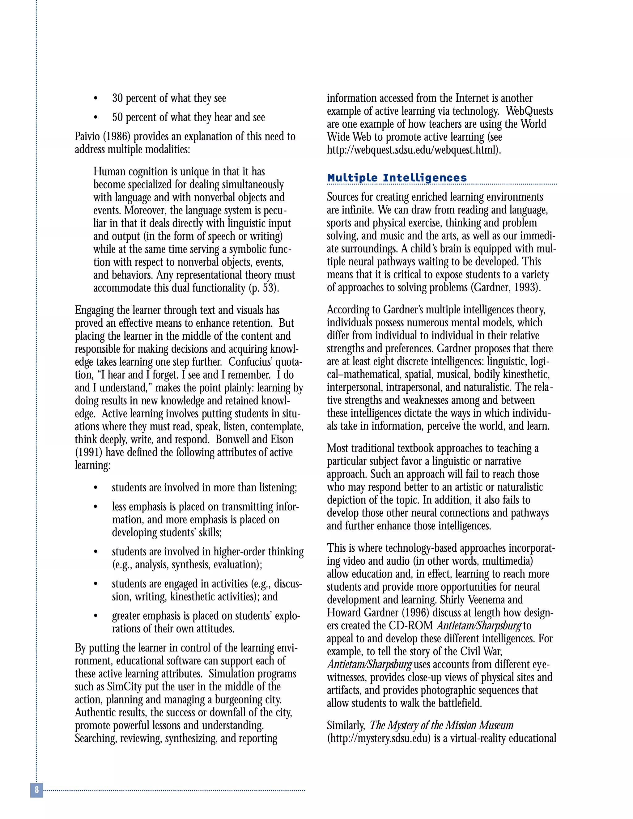 • 30 percent of what they see
• 50 percent of what they hear and see
Paivio (1986) provides an explanation of this need to
address multiple modalities:
Human cognition is unique in that it has
become specialized for dealing simultaneously
with language and with nonverbal objects and
events. Moreover, the language system is pecu-
liar in that it deals directly with linguistic input
and output (in the form of speech or writing)
while at the same time serving a symbolic func-
tion with respect to nonverbal objects, events,
and behaviors. Any representational theory must
accommodate this dual functionality (p. 53).
Engaging the learner through text and visuals has
proved an effective means to enhance retention. But
placing the learner in the middle of the content and
responsible for making decisions and acquiring knowl-
edge takes learning one step further. Confucius’ quota-
tion, “I hear and I forget. I see and I remember. I do
and I understand,” makes the point plainly: learning by
doing results in new knowledge and retained knowl-
edge. Active learning involves putting students in situ-
ations where they must read, speak, listen, contemplate,
think deeply, write, and respond. Bonwell and Eison
(1991) have defined the following attributes of active
learning:
• students are involved in more than listening;
• less emphasis is placed on transmitting infor-
mation, and more emphasis is placed on
developing students’ skills;
• students are involved in higher-order thinking
(e.g., analysis, synthesis, evaluation);
• students are engaged in activities (e.g., discus-
sion, writing, kinesthetic activities); and
• greater emphasis is placed on students’ explo-
rations of their own attitudes.
By putting the learner in control of the learning envi-
ronment, educational software can support each of
these active learning attributes. Simulation programs
such as SimCity put the user in the middle of the
action, planning and managing a burgeoning city.
Authentic results, the success or downfall of the city,
promote powerful lessons and understanding.
Searching, reviewing, synthesizing, and reporting
information accessed from the Internet is another
example of active learning via technology. WebQuests
are one example of how teachers are using the World
Wide Web to promote active learning (see
http://webquest.sdsu.edu/webquest.html).
Multiple Intelligences
Sources for creating enriched learning environments
are infinite. We can draw from reading and language,
sports and physical exercise, thinking and problem
solving, and music and the arts, as well as our immedi-
ate surroundings. A child’s brain is equipped with mul-
tiple neural pathways waiting to be developed. This
means that it is critical to expose students to a variety
of approaches to solving problems (Gardner, 1993).
According to Gardner’s multiple intelligences theory,
individuals possess numerous mental models, which
differ from individual to individual in their relative
strengths and preferences. Gardner proposes that there
are at least eight discrete intelligences: linguistic, logi-
cal–mathematical, spatial, musical, bodily kinesthetic,
interpersonal, intrapersonal, and naturalistic. The rela-
tive strengths and weaknesses among and between
these intelligences dictate the ways in which individu-
als take in information, perceive the world, and learn.
Most traditional textbook approaches to teaching a
particular subject favor a linguistic or narrative
approach. Such an approach will fail to reach those
who may respond better to an artistic or naturalistic
depiction of the topic. In addition, it also fails to
develop those other neural connections and pathways
and further enhance those intelligences.
This is where technology-based approaches incorporat-
ing video and audio (in other words, multimedia)
allow education and, in effect, learning to reach more
students and provide more opportunities for neural
development and learning. Shirly Veenema and
Howard Gardner (1996) discuss at length how design-
ers created the CD-ROM Antietam/Sharpsburg to
appeal to and develop these different intelligences. For
example, to tell the story of the Civil War,
Antietam/Sharpsburg uses accounts from different eye-
witnesses, provides close-up views of physical sites and
artifacts, and provides photographic sequences that
allow students to walk the battlefield.
Similarly, The Mystery of the Mission Museum
(http://mystery.sdsu.edu) is a virtual-reality educational
 