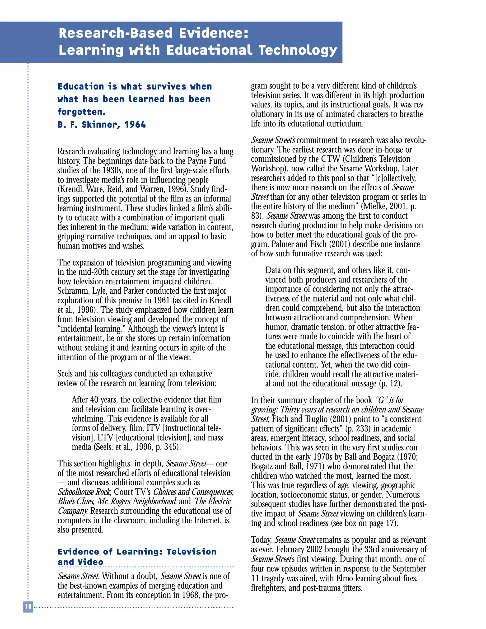 Education is what survives when
what has been learned has been
forgotten.
B. F. Skinner, 1964
Research evaluating technology and learning has a long
history. The beginnings date back to the Payne Fund
studies of the 1930s, one of the first large-scale efforts
to investigate media’s role in influencing people
(Krendl, Ware, Reid, and Warren, 1996). Study find-
ings supported the potential of the film as an informal
learning instrument. These studies linked a film’s abili-
ty to educate with a combination of important quali-
ties inherent in the medium: wide variation in content,
gripping narrative techniques, and an appeal to basic
human motives and wishes.
The expansion of television programming and viewing
in the mid-20th century set the stage for investigating
how television entertainment impacted children.
Schramm, Lyle, and Parker conducted the first major
exploration of this premise in 1961 (as cited in Krendl
et al., 1996). The study emphasized how children learn
from television viewing and developed the concept of
“incidental learning.” Although the viewer’s intent is
entertainment, he or she stores up certain information
without seeking it and learning occurs in spite of the
intention of the program or of the viewer.
Seels and his colleagues conducted an exhaustive
review of the research on learning from television:
After 40 years, the collective evidence that film
and television can facilitate learning is over-
whelming. This evidence is available for all
forms of delivery, film, ITV [instructional tele-
vision], ETV [educational television], and mass
media (Seels, et al., 1996, p. 345).
This section highlights, in depth, Sesame Street— one
of the most researched efforts of educational television
— and discusses additional examples such as
Schoolhouse Rock, Court TV’s Choices and Consequences,
Blue’s Clues, Mr. Rogers’ Neighborhood, and The Electric
Company. Research surrounding the educational use of
computers in the classroom, including the Internet, is
also presented.
Evidence of Learning: Television
and Video
Sesame Street. Without a doubt, Sesame Street is one of
the best-known examples of merging education and
entertainment. From its conception in 1968, the pro-
gram sought to be a very different kind of children’s
television series. It was different in its high production
values, its topics, and its instructional goals. It was rev-
olutionary in its use of animated characters to breathe
life into its educational curriculum.
Sesame Street’s commitment to research was also revolu-
tionary. The earliest research was done in-house or
commissioned by the CTW (Children’s Television
Workshop), now called the Sesame Workshop. Later
researchers added to this pool so that “[c]ollectively,
there is now more research on the effects of Sesame
Street than for any other television program or series in
the entire history of the medium” (Mielke, 2001, p.
83). Sesame Street was among the first to conduct
research during production to help make decisions on
how to better meet the educational goals of the pro-
gram. Palmer and Fisch (2001) describe one instance
of how such formative research was used:
Data on this segment, and others like it, con-
vinced both producers and researchers of the
importance of considering not only the attrac-
tiveness of the material and not only what chil-
dren could comprehend, but also the interaction
between attraction and comprehension. When
humor, dramatic tension, or other attractive fea-
tures were made to coincide with the heart of
the educational message, this interaction could
be used to enhance the effectiveness of the edu-
cational content. Yet, when the two did coin-
cide, children would recall the attractive materi-
al and not the educational message (p. 12).
In their summary chapter of the book “G” is for
growing: Thirty years of research on children and Sesame
Street, Fisch and Truglio (2001) point to “a consistent
pattern of significant effects” (p. 233) in academic
areas, emergent literacy, school readiness, and social
behaviors. This was seen in the very first studies con-
ducted in the early 1970s by Ball and Bogatz (1970;
Bogatz and Ball, 1971) who demonstrated that the
children who watched the most, learned the most.
This was true regardless of age, viewing, geographic
location, socioeconomic status, or gender. Numerous
subsequent studies have further demonstrated the posi-
tive impact of Sesame Street viewing on children’s learn-
ing and school readiness (see box on page 17).
Today, Sesame Street remains as popular and as relevant
as ever. February 2002 brought the 33rd anniversary of
Sesame Street’s first viewing. During that month, one of
four new episodes written in response to the September
11 tragedy was aired, with Elmo learning about fires,
firefighters, and post-trauma jitters.
Research-Based Evidence:
Learning with Educational Technology
 