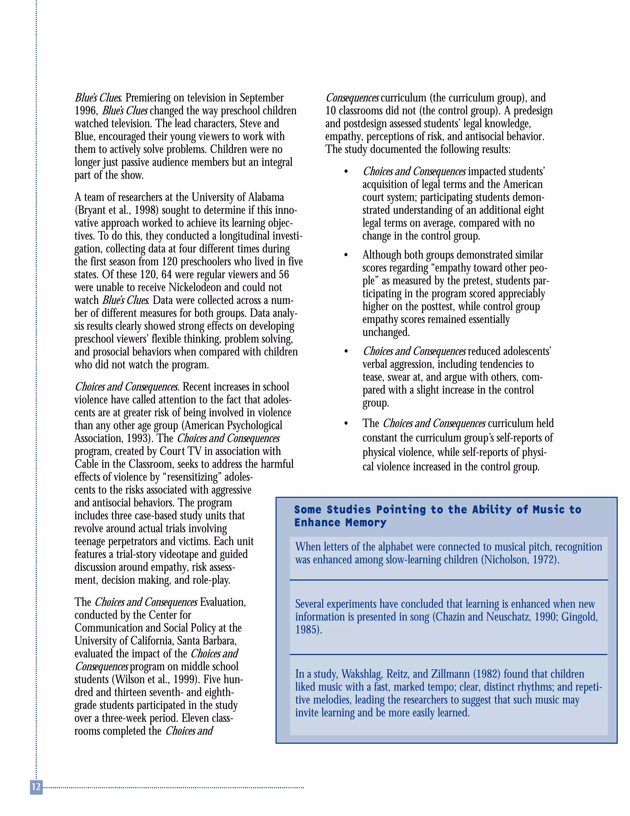 Blue’s Clues. Premiering on television in September
1996, Blue’s Clues changed the way preschool children
watched television. The lead characters, Steve and
Blue, encouraged their young viewers to work with
them to actively solve problems. Children were no
longer just passive audience members but an integral
part of the show.
A team of researchers at the University of Alabama
(Bryant et al., 1998) sought to determine if this inno-
vative approach worked to achieve its learning objec-
tives. To do this, they conducted a longitudinal investi-
gation, collecting data at four different times during
the first season from 120 preschoolers who lived in five
states. Of these 120, 64 were regular viewers and 56
were unable to receive Nickelodeon and could not
watch Blue’s Clues. Data were collected across a num-
ber of different measures for both groups. Data analy-
sis results clearly showed strong effects on developing
preschool viewers’ flexible thinking, problem solving,
and prosocial behaviors when compared with children
who did not watch the program.
Choices and Consequences. Recent increases in school
violence have called attention to the fact that adoles-
cents are at greater risk of being involved in violence
than any other age group (American Psychological
Association, 1993). The Choices and Consequences
program, created by Court TV in association with
Cable in the Classroom, seeks to address the harmful
effects of violence by “resensitizing” adoles-
cents to the risks associated with aggressive
and antisocial behaviors. The program
includes three case-based study units that
revolve around actual trials involving
teenage perpetrators and victims. Each unit
features a trial-story videotape and guided
discussion around empathy, risk assess-
ment, decision making, and role-play.
The Choices and Consequences Evaluation,
conducted by the Center for
Communication and Social Policy at the
University of California, Santa Barbara,
evaluated the impact of the Choices and
Consequences program on middle school
students (Wilson et al., 1999). Five hun-
dred and thirteen seventh- and eighth-
grade students participated in the study
over a three-week period. Eleven class-
rooms completed the Choices and
Consequences curriculum (the curriculum group), and
10 classrooms did not (the control group). A predesign
and postdesign assessed students’ legal knowledge,
empathy, perceptions of risk, and antisocial behavior.
The study documented the following results:
• Choices and Consequences impacted students’
acquisition of legal terms and the American
court system; participating students demon-
strated understanding of an additional eight
legal terms on average, compared with no
change in the control group.
• Although both groups demonstrated similar
scores regarding “empathy toward other peo-
ple” as measured by the pretest, students par-
ticipating in the program scored appreciably
higher on the posttest, while control group
empathy scores remained essentially
unchanged.
• Choices and Consequences reduced adolescents’
verbal aggression, including tendencies to
tease, swear at, and argue with others, com-
pared with a slight increase in the control
group.
• The Choices and Consequences curriculum held
constant the curriculum group’s self-reports of
physical violence, while self-reports of physi-
cal violence increased in the control group.
Some Studies Pointing to the Ability of Music to
Enhance Memory
When letters of the alphabet were connected to musical pitch, recognition
was enhanced among slow-learning children (Nicholson, 1972).
Several experiments have concluded that learning is enhanced when new
information is presented in song (Chazin and Neuschatz, 1990; Gingold,
1985).
In a study, Wakshlag, Reitz, and Zillmann (1982) found that children
liked music with a fast, marked tempo; clear, distinct rhythms; and repeti-
tive melodies, leading the researchers to suggest that such music may
invite learning and be more easily learned.
 