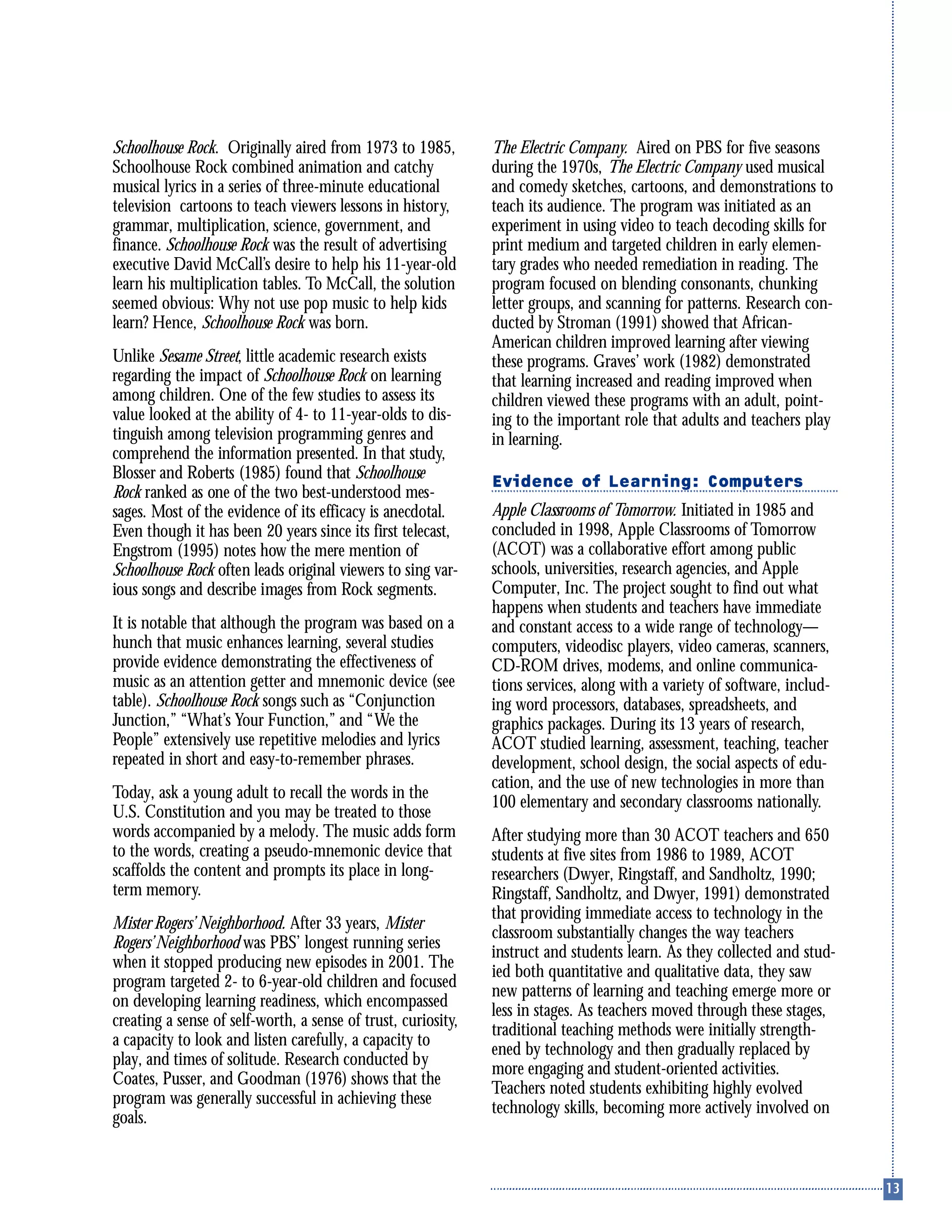 Schoolhouse Rock. Originally aired from 1973 to 1985,
Schoolhouse Rock combined animation and catchy
musical lyrics in a series of three-minute educational
television cartoons to teach viewers lessons in history,
grammar, multiplication, science, government, and
finance. Schoolhouse Rock was the result of advertising
executive David McCall’s desire to help his 11-year-old
learn his multiplication tables. To McCall, the solution
seemed obvious: Why not use pop music to help kids
learn? Hence, Schoolhouse Rock was born.
Unlike Sesame Street, little academic research exists
regarding the impact of Schoolhouse Rock on learning
among children. One of the few studies to assess its
value looked at the ability of 4- to 11-year-olds to dis-
tinguish among television programming genres and
comprehend the information presented. In that study,
Blosser and Roberts (1985) found that Schoolhouse
Rock ranked as one of the two best-understood mes-
sages. Most of the evidence of its efficacy is anecdotal.
Even though it has been 20 years since its first telecast,
Engstrom (1995) notes how the mere mention of
Schoolhouse Rock often leads original viewers to sing var-
ious songs and describe images from Rock segments.
It is notable that although the program was based on a
hunch that music enhances learning, several studies
provide evidence demonstrating the effectiveness of
music as an attention getter and mnemonic device (see
table). Schoolhouse Rock songs such as “Conjunction
Junction,” “What’s Your Function,” and “We the
People” extensively use repetitive melodies and lyrics
repeated in short and easy-to-remember phrases.
Today, ask a young adult to recall the words in the
U.S. Constitution and you may be treated to those
words accompanied by a melody. The music adds form
to the words, creating a pseudo-mnemonic device that
scaffolds the content and prompts its place in long-
term memory.
Mister Rogers’ Neighborhood. After 33 years, Mister
Rogers’Neighborhood was PBS’ longest running series
when it stopped producing new episodes in 2001. The
program targeted 2- to 6-year-old children and focused
on developing learning readiness, which encompassed
creating a sense of self-worth, a sense of trust, curiosity,
a capacity to look and listen carefully, a capacity to
play, and times of solitude. Research conducted by
Coates, Pusser, and Goodman (1976) shows that the
program was generally successful in achieving these
goals.
The Electric Company. Aired on PBS for five seasons
during the 1970s, The Electric Company used musical
and comedy sketches, cartoons, and demonstrations to
teach its audience. The program was initiated as an
experiment in using video to teach decoding skills for
print medium and targeted children in early elemen-
tary grades who needed remediation in reading. The
program focused on blending consonants, chunking
letter groups, and scanning for patterns. Research con-
ducted by Stroman (1991) showed that African-
American children improved learning after viewing
these programs. Graves’ work (1982) demonstrated
that learning increased and reading improved when
children viewed these programs with an adult, point-
ing to the important role that adults and teachers play
in learning.
Evidence of Learning: Computers
Apple Classrooms of Tomorrow. Initiated in 1985 and
concluded in 1998, Apple Classrooms of Tomorrow
(ACOT) was a collaborative effort among public
schools, universities, research agencies, and Apple
Computer, Inc. The project sought to find out what
happens when students and teachers have immediate
and constant access to a wide range of technology—
computers, videodisc players, video cameras, scanners,
CD-ROM drives, modems, and online communica-
tions services, along with a variety of software, includ-
ing word processors, databases, spreadsheets, and
graphics packages. During its 13 years of research,
ACOT studied learning, assessment, teaching, teacher
development, school design, the social aspects of edu-
cation, and the use of new technologies in more than
100 elementary and secondary classrooms nationally.
After studying more than 30 ACOT teachers and 650
students at five sites from 1986 to 1989, ACOT
researchers (Dwyer, Ringstaff, and Sandholtz, 1990;
Ringstaff, Sandholtz, and Dwyer, 1991) demonstrated
that providing immediate access to technology in the
classroom substantially changes the way teachers
instruct and students learn. As they collected and stud-
ied both quantitative and qualitative data, they saw
new patterns of learning and teaching emerge more or
less in stages. As teachers moved through these stages,
traditional teaching methods were initially strength-
ened by technology and then gradually replaced by
more engaging and student-oriented activities.
Teachers noted students exhibiting highly evolved
technology skills, becoming more actively involved on
 