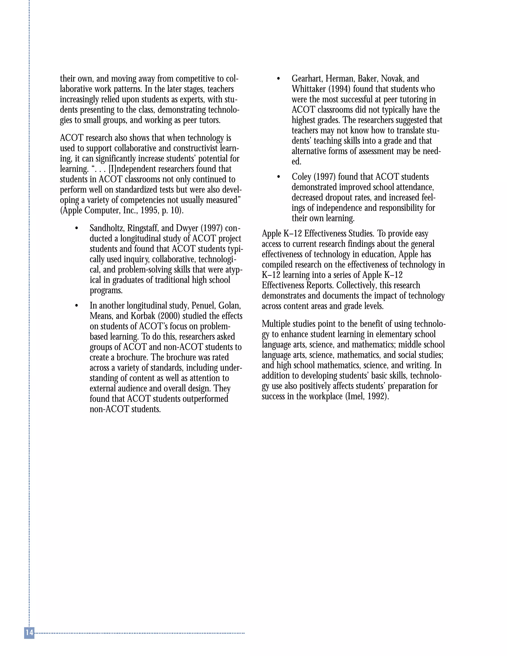 their own, and moving away from competitive to col-
laborative work patterns. In the later stages, teachers
increasingly relied upon students as experts, with stu-
dents presenting to the class, demonstrating technolo-
gies to small groups, and working as peer tutors.
ACOT research also shows that when technology is
used to support collaborative and constructivist learn-
ing, it can significantly increase students’ potential for
learning. “. . . [I]ndependent researchers found that
students in ACOT classrooms not only continued to
perform well on standardized tests but were also devel-
oping a variety of competencies not usually measured”
(Apple Computer, Inc., 1995, p. 10).
• Sandholtz, Ringstaff, and Dwyer (1997) con-
ducted a longitudinal study of ACOT project
students and found that ACOT students typi-
cally used inquiry, collaborative, technologi-
cal, and problem-solving skills that were atyp-
ical in graduates of traditional high school
programs.
• In another longitudinal study, Penuel, Golan,
Means, and Korbak (2000) studied the effects
on students of ACOT’s focus on problem-
based learning. To do this, researchers asked
groups of ACOT and non-ACOT students to
create a brochure. The brochure was rated
across a variety of standards, including under-
standing of content as well as attention to
external audience and overall design. They
found that ACOT students outperformed
non-ACOT students.
• Gearhart, Herman, Baker, Novak, and
Whittaker (1994) found that students who
were the most successful at peer tutoring in
ACOT classrooms did not typically have the
highest grades. The researchers suggested that
teachers may not know how to translate stu-
dents’ teaching skills into a grade and that
alternative forms of assessment may be need-
ed.
• Coley (1997) found that ACOT students
demonstrated improved school attendance,
decreased dropout rates, and increased feel-
ings of independence and responsibility for
their own learning.
Apple K–12 Effectiveness Studies. To provide easy
access to current research findings about the general
effectiveness of technology in education, Apple has
compiled research on the effectiveness of technology in
K–12 learning into a series of Apple K–12
Effectiveness Reports. Collectively, this research
demonstrates and documents the impact of technology
across content areas and grade levels.
Multiple studies point to the benefit of using technolo-
gy to enhance student learning in elementary school
language arts, science, and mathematics; middle school
language arts, science, mathematics, and social studies;
and high school mathematics, science, and writing. In
addition to developing students’ basic skills, technolo-
gy use also positively affects students’ preparation for
success in the workplace (Imel, 1992).
 