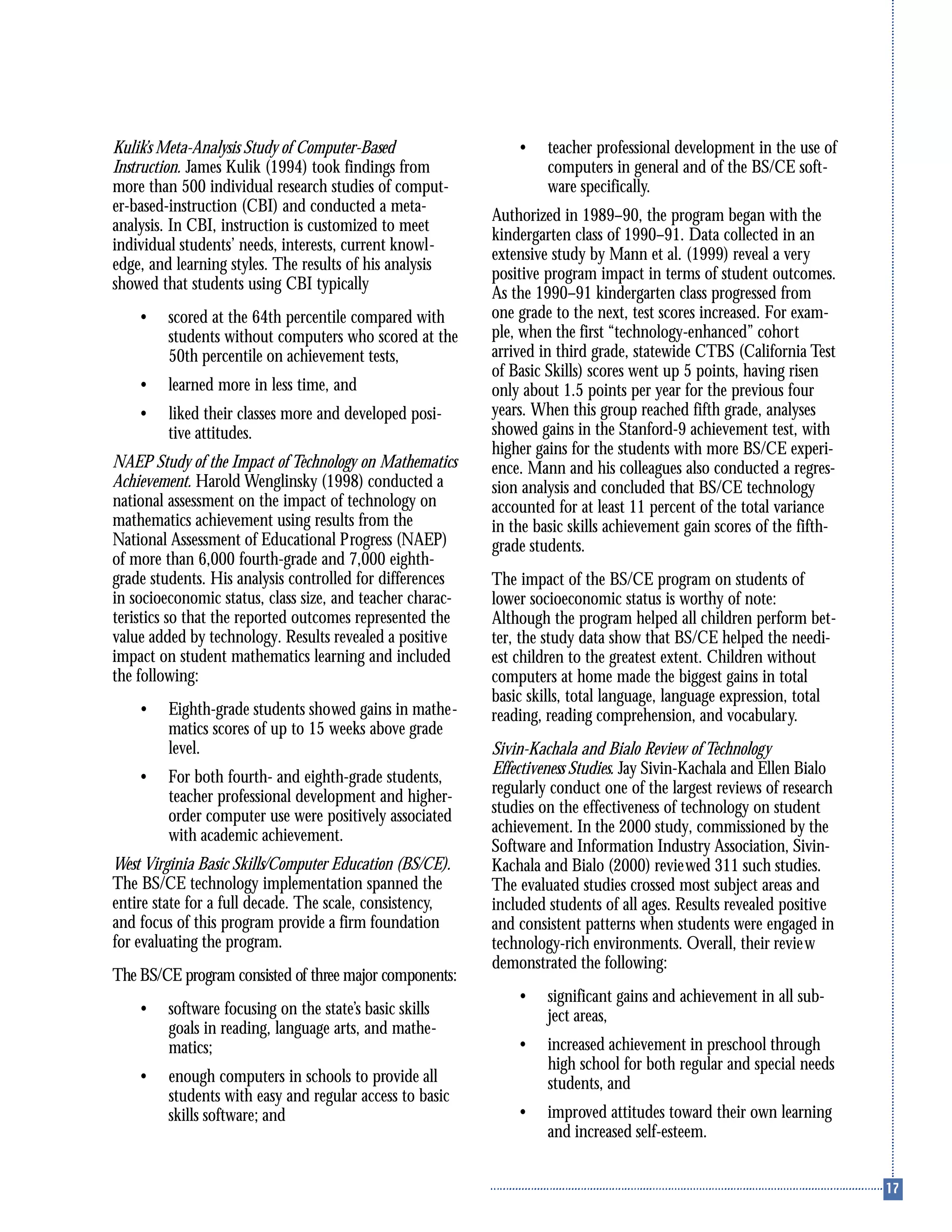 Kulik’s Meta-Analysis Study of Computer-Based
Instruction. James Kulik (1994) took findings from
more than 500 individual research studies of comput-
er-based-instruction (CBI) and conducted a meta-
analysis. In CBI, instruction is customized to meet
individual students’ needs, interests, current knowl-
edge, and learning styles. The results of his analysis
showed that students using CBI typically
• scored at the 64th percentile compared with
students without computers who scored at the
50th percentile on achievement tests,
• learned more in less time, and
• liked their classes more and developed posi-
tive attitudes.
NAEP Study of the Impact of Technology on Mathematics
Achievement. Harold Wenglinsky (1998) conducted a
national assessment on the impact of technology on
mathematics achievement using results from the
National Assessment of Educational Progress (NAEP)
of more than 6,000 fourth-grade and 7,000 eighth-
grade students. His analysis controlled for differences
in socioeconomic status, class size, and teacher charac-
teristics so that the reported outcomes represented the
value added by technology. Results revealed a positive
impact on student mathematics learning and included
the following:
• Eighth-grade students showed gains in mathe-
matics scores of up to 15 weeks above grade
level.
• For both fourth- and eighth-grade students,
teacher professional development and higher-
order computer use were positively associated
with academic achievement.
West Virginia Basic Skills/Computer Education (BS/CE).
The BS/CE technology implementation spanned the
entire state for a full decade. The scale, consistency,
and focus of this program provide a firm foundation
for evaluating the program.
The BS/CE program consisted of three major components:
• software focusing on the state’s basic skills
goals in reading, language arts, and mathe-
matics;
• enough computers in schools to provide all
students with easy and regular access to basic
skills software; and
• teacher professional development in the use of
computers in general and of the BS/CE soft-
ware specifically.
Authorized in 1989–90, the program began with the
kindergarten class of 1990–91. Data collected in an
extensive study by Mann et al. (1999) reveal a very
positive program impact in terms of student outcomes.
As the 1990–91 kindergarten class progressed from
one grade to the next, test scores increased. For exam-
ple, when the first “technology-enhanced” cohort
arrived in third grade, statewide CTBS (California Test
of Basic Skills) scores went up 5 points, having risen
only about 1.5 points per year for the previous four
years. When this group reached fifth grade, analyses
showed gains in the Stanford-9 achievement test, with
higher gains for the students with more BS/CE experi-
ence. Mann and his colleagues also conducted a regres-
sion analysis and concluded that BS/CE technology
accounted for at least 11 percent of the total variance
in the basic skills achievement gain scores of the fifth-
grade students.
The impact of the BS/CE program on students of
lower socioeconomic status is worthy of note:
Although the program helped all children perform bet-
ter, the study data show that BS/CE helped the needi-
est children to the greatest extent. Children without
computers at home made the biggest gains in total
basic skills, total language, language expression, total
reading, reading comprehension, and vocabulary.
Sivin-Kachala and Bialo Review of Technology
Effectiveness Studies. Jay Sivin-Kachala and Ellen Bialo
regularly conduct one of the largest reviews of research
studies on the effectiveness of technology on student
achievement. In the 2000 study, commissioned by the
Software and Information Industry Association, Sivin-
Kachala and Bialo (2000) reviewed 311 such studies.
The evaluated studies crossed most subject areas and
included students of all ages. Results revealed positive
and consistent patterns when students were engaged in
technology-rich environments. Overall, their review
demonstrated the following:
• significant gains and achievement in all sub-
ject areas,
• increased achievement in preschool through
high school for both regular and special needs
students, and
• improved attitudes toward their own learning
and increased self-esteem.
 