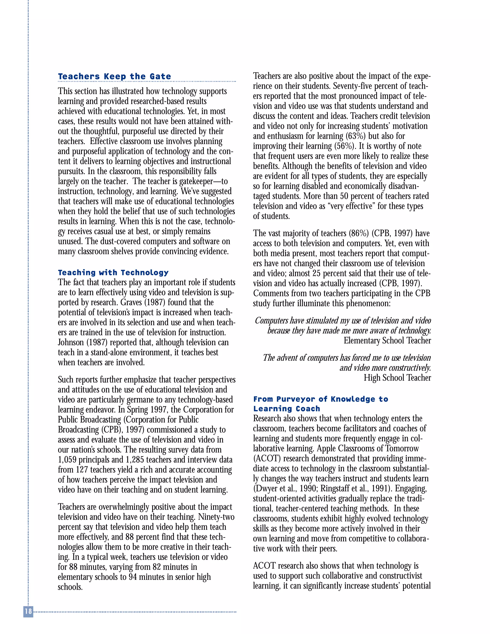 Teachers Keep the Gate
This section has illustrated how technology supports
learning and provided researched-based results
achieved with educational technologies. Yet, in most
cases, these results would not have been attained with-
out the thoughtful, purposeful use directed by their
teachers. Effective classroom use involves planning
and purposeful application of technology and the con-
tent it delivers to learning objectives and instructional
pursuits. In the classroom, this responsibility falls
largely on the teacher. The teacher is gatekeeper—to
instruction, technology, and learning. We’ve suggested
that teachers will make use of educational technologies
when they hold the belief that use of such technologies
results in learning. When this is not the case, technolo-
gy receives casual use at best, or simply remains
unused. The dust-covered computers and software on
many classroom shelves provide convincing evidence.
Teaching with Technology
The fact that teachers play an important role if students
are to learn effectively using video and television is sup-
ported by research. Graves (1987) found that the
potential of television’s impact is increased when teach-
ers are involved in its selection and use and when teach-
ers are trained in the use of television for instruction.
Johnson (1987) reported that, although television can
teach in a stand-alone environment, it teaches best
when teachers are involved.
Such reports further emphasize that teacher perspectives
and attitudes on the use of educational television and
video are particularly germane to any technology-based
learning endeavor. In Spring 1997, the Corporation for
Public Broadcasting (Corporation for Public
Broadcasting (CPB), 1997) commissioned a study to
assess and evaluate the use of television and video in
our nation’s schools. The resulting survey data from
1,059 principals and 1,285 teachers and interview data
from 127 teachers yield a rich and accurate accounting
of how teachers perceive the impact television and
video have on their teaching and on student learning.
Teachers are overwhelmingly positive about the impact
television and video have on their teaching. Ninety-two
percent say that television and video help them teach
more effectively, and 88 percent find that these tech-
nologies allow them to be more creative in their teach-
ing. In a typical week, teachers use television or video
for 88 minutes, varying from 82 minutes in
elementary schools to 94 minutes in senior high
schools.
Teachers are also positive about the impact of the expe-
rience on their students. Seventy-five percent of teach-
ers reported that the most pronounced impact of tele-
vision and video use was that students understand and
discuss the content and ideas. Teachers credit television
and video not only for increasing students’ motivation
and enthusiasm for learning (63%) but also for
improving their learning (56%). It is worthy of note
that frequent users are even more likely to realize these
benefits. Although the benefits of television and video
are evident for all types of students, they are especially
so for learning disabled and economically disadvan-
taged students. More than 50 percent of teachers rated
television and video as “very effective” for these types
of students.
The vast majority of teachers (86%) (CPB, 1997) have
access to both television and computers. Yet, even with
both media present, most teachers report that comput-
ers have not changed their classroom use of television
and video; almost 25 percent said that their use of tele-
vision and video has actually increased (CPB, 1997).
Comments from two teachers participating in the CPB
study further illuminate this phenomenon:
Computers have stimulated my use of television and video
because they have made me more aware of technology.
Elementary School Teacher
The advent of computers has forced me to use television
and video more constructively.
High School Teacher
From Purveyor of Knowledge to
Learning Coach
Research also shows that when technology enters the
classroom, teachers become facilitators and coaches of
learning and students more frequently engage in col-
laborative learning. Apple Classrooms of Tomorrow
(ACOT) research demonstrated that providing imme-
diate access to technology in the classroom substantial-
ly changes the way teachers instruct and students learn
(Dwyer et al., 1990; Ringstaff et al., 1991). Engaging,
student-oriented activities gradually replace the tradi-
tional, teacher-centered teaching methods. In these
classrooms, students exhibit highly evolved technology
skills as they become more actively involved in their
own learning and move from competitive to collabora-
tive work with their peers.
ACOT research also shows that when technology is
used to support such collaborative and constructivist
learning, it can significantly increase students’ potential
 
