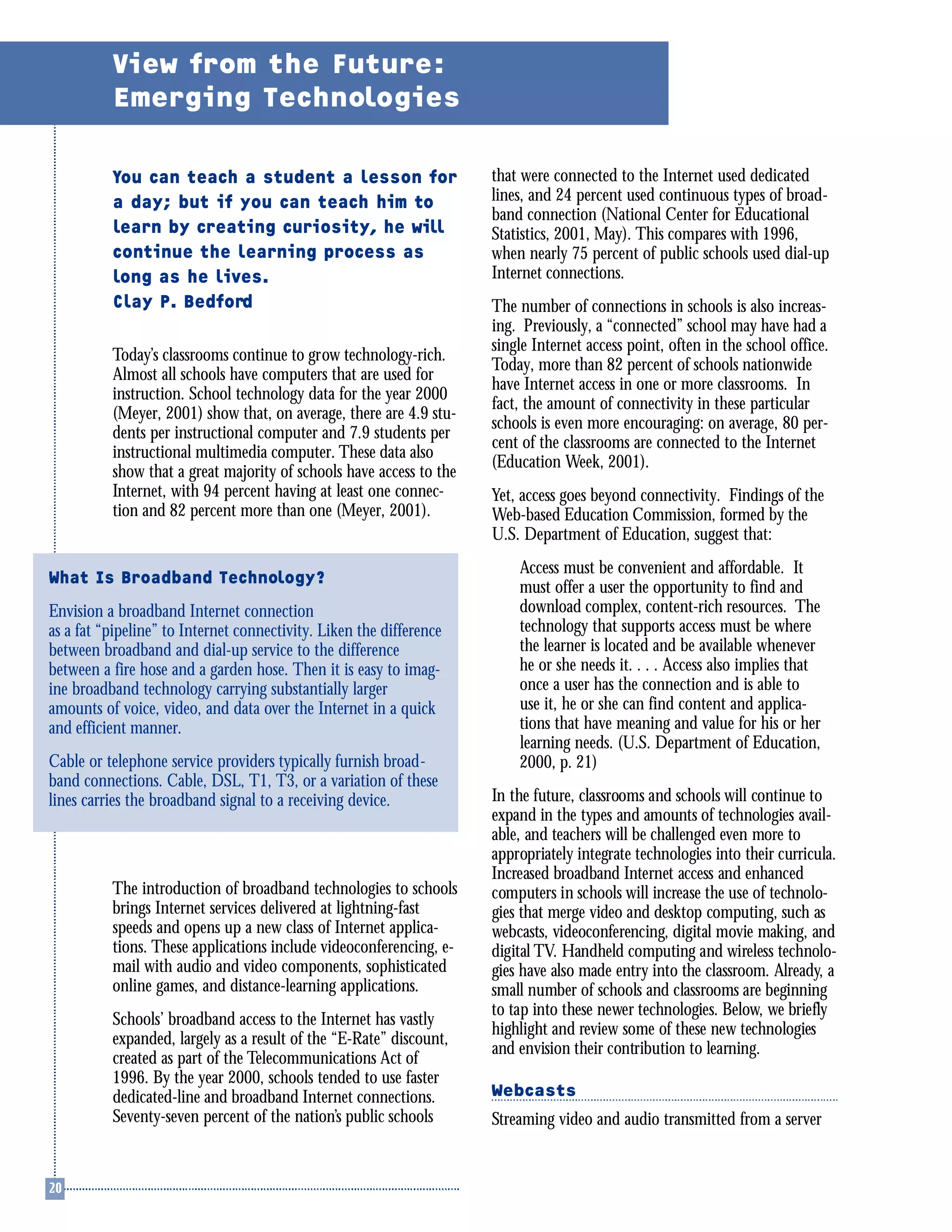 You can teach a student a lesson for
a day; but if you can teach him to
learn by creating curiosity, he will
continue the learning process as
long as he lives.
Clay P. Bedford
Today’s classrooms continue to grow technology-rich.
Almost all schools have computers that are used for
instruction. School technology data for the year 2000
(Meyer, 2001) show that, on average, there are 4.9 stu-
dents per instructional computer and 7.9 students per
instructional multimedia computer. These data also
show that a great majority of schools have access to the
Internet, with 94 percent having at least one connec-
tion and 82 percent more than one (Meyer, 2001).
The introduction of broadband technologies to schools
brings Internet services delivered at lightning-fast
speeds and opens up a new class of Internet applica-
tions. These applications include videoconferencing, e-
mail with audio and video components, sophisticated
online games, and distance-learning applications.
Schools’ broadband access to the Internet has vastly
expanded, largely as a result of the “E-Rate” discount,
created as part of the Telecommunications Act of
1996. By the year 2000, schools tended to use faster
dedicated-line and broadband Internet connections.
Seventy-seven percent of the nation’s public schools
that were connected to the Internet used dedicated
lines, and 24 percent used continuous types of broad-
band connection (National Center for Educational
Statistics, 2001, May). This compares with 1996,
when nearly 75 percent of public schools used dial-up
Internet connections.
The number of connections in schools is also increas-
ing. Previously, a “connected” school may have had a
single Internet access point, often in the school office.
Today, more than 82 percent of schools nationwide
have Internet access in one or more classrooms. In
fact, the amount of connectivity in these particular
schools is even more encouraging: on average, 80 per-
cent of the classrooms are connected to the Internet
(Education Week, 2001).
Yet, access goes beyond connectivity. Findings of the
Web-based Education Commission, formed by the
U.S. Department of Education, suggest that:
Access must be convenient and affordable. It
must offer a user the opportunity to find and
download complex, content-rich resources. The
technology that supports access must be where
the learner is located and be available whenever
he or she needs it. . . . Access also implies that
once a user has the connection and is able to
use it, he or she can find content and applica-
tions that have meaning and value for his or her
learning needs. (U.S. Department of Education,
2000, p. 21)
In the future, classrooms and schools will continue to
expand in the types and amounts of technologies avail-
able, and teachers will be challenged even more to
appropriately integrate technologies into their curricula.
Increased broadband Internet access and enhanced
computers in schools will increase the use of technolo-
gies that merge video and desktop computing, such as
webcasts, videoconferencing, digital movie making, and
digital TV. Handheld computing and wireless technolo-
gies have also made entry into the classroom. Already, a
small number of schools and classrooms are beginning
to tap into these newer technologies. Below, we briefly
highlight and review some of these new technologies
and envision their contribution to learning.
Webcasts
Streaming video and audio transmitted from a server
View from the Future:
Emerging Technologies
What Is Broadband Technology?
Envision a broadband Internet connection
as a fat “pipeline” to Internet connectivity. Liken the difference
between broadband and dial-up service to the difference
between a fire hose and a garden hose. Then it is easy to imag-
ine broadband technology carrying substantially larger
amounts of voice, video, and data over the Internet in a quick
and efficient manner.
Cable or telephone service providers typically furnish broad-
band connections. Cable, DSL, T1, T3, or a variation of these
lines carries the broadband signal to a receiving device.
 