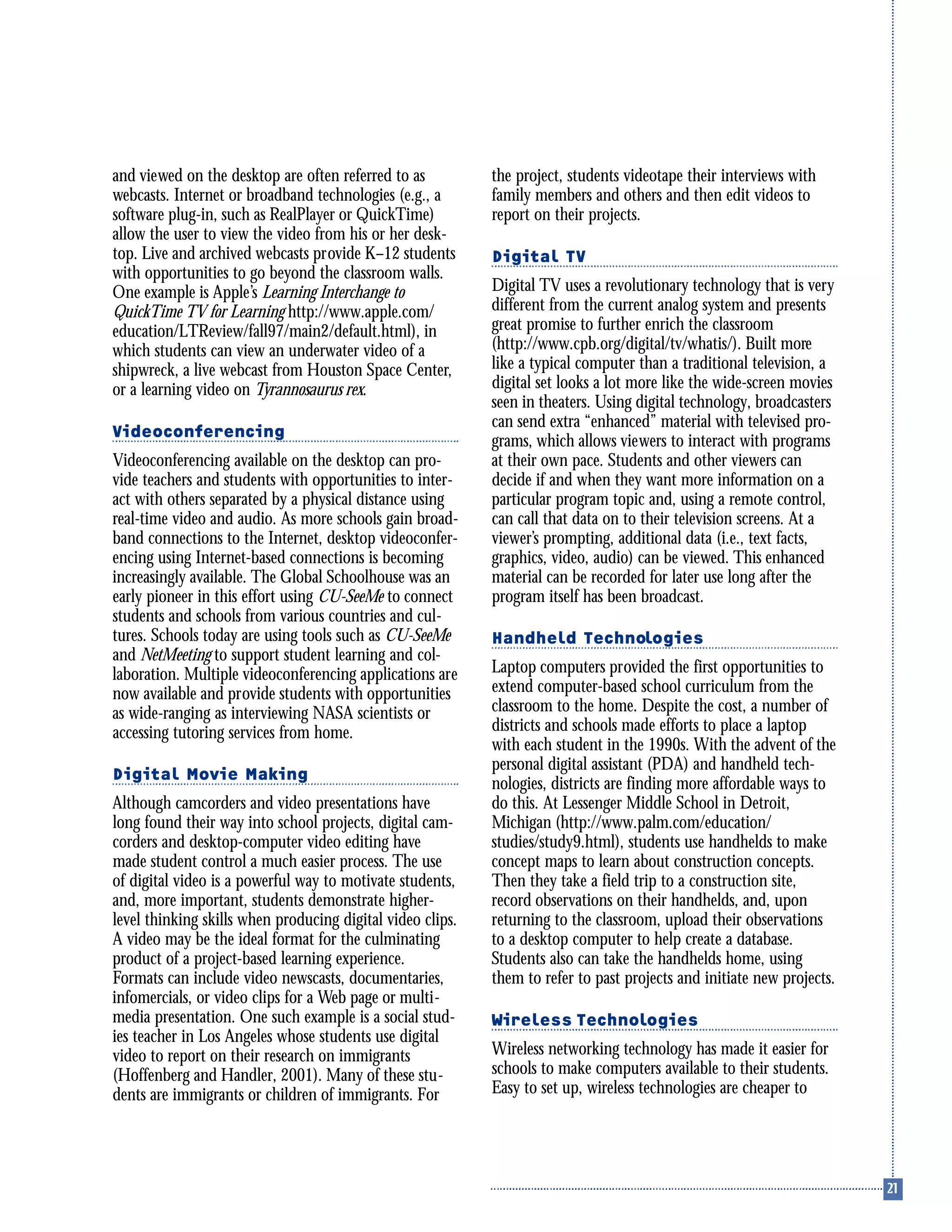 and viewed on the desktop are often referred to as
webcasts. Internet or broadband technologies (e.g., a
software plug-in, such as RealPlayer or QuickTime)
allow the user to view the video from his or her desk-
top. Live and archived webcasts provide K–12 students
with opportunities to go beyond the classroom walls.
One example is Apple’s Learning Interchange to
QuickTime TV for Learning http://www.apple.com/
education/LTReview/fall97/main2/default.html), in
which students can view an underwater video of a
shipwreck, a live webcast from Houston Space Center,
or a learning video on Tyrannosaurus rex.
Videoconferencing
Videoconferencing available on the desktop can pro-
vide teachers and students with opportunities to inter-
act with others separated by a physical distance using
real-time video and audio. As more schools gain broad-
band connections to the Internet, desktop videoconfer-
encing using Internet-based connections is becoming
increasingly available. The Global Schoolhouse was an
early pioneer in this effort using CU-SeeMe to connect
students and schools from various countries and cul-
tures. Schools today are using tools such as CU-SeeMe
and NetMeeting to support student learning and col-
laboration. Multiple videoconferencing applications are
now available and provide students with opportunities
as wide-ranging as interviewing NASA scientists or
accessing tutoring services from home.
Digital Movie Making
Although camcorders and video presentations have
long found their way into school projects, digital cam-
corders and desktop-computer video editing have
made student control a much easier process. The use
of digital video is a powerful way to motivate students,
and, more important, students demonstrate higher-
level thinking skills when producing digital video clips.
A video may be the ideal format for the culminating
product of a project-based learning experience.
Formats can include video newscasts, documentaries,
infomercials, or video clips for a Web page or multi-
media presentation. One such example is a social stud-
ies teacher in Los Angeles whose students use digital
video to report on their research on immigrants
(Hoffenberg and Handler, 2001). Many of these stu-
dents are immigrants or children of immigrants. For
the project, students videotape their interviews with
family members and others and then edit videos to
report on their projects.
Digital TV
Digital TV uses a revolutionary technology that is very
different from the current analog system and presents
great promise to further enrich the classroom
(http://www.cpb.org/digital/tv/whatis/). Built more
like a typical computer than a traditional television, a
digital set looks a lot more like the wide-screen movies
seen in theaters. Using digital technology, broadcasters
can send extra “enhanced” material with televised pro-
grams, which allows viewers to interact with programs
at their own pace. Students and other viewers can
decide if and when they want more information on a
particular program topic and, using a remote control,
can call that data on to their television screens. At a
viewer’s prompting, additional data (i.e., text facts,
graphics, video, audio) can be viewed. This enhanced
material can be recorded for later use long after the
program itself has been broadcast.
Handheld Technologies
Laptop computers provided the first opportunities to
extend computer-based school curriculum from the
classroom to the home. Despite the cost, a number of
districts and schools made efforts to place a laptop
with each student in the 1990s. With the advent of the
personal digital assistant (PDA) and handheld tech-
nologies, districts are finding more affordable ways to
do this. At Lessenger Middle School in Detroit,
Michigan (http://www.palm.com/education/
studies/study9.html), students use handhelds to make
concept maps to learn about construction concepts.
Then they take a field trip to a construction site,
record observations on their handhelds, and, upon
returning to the classroom, upload their observations
to a desktop computer to help create a database.
Students also can take the handhelds home, using
them to refer to past projects and initiate new projects.
Wireless Technologies
Wireless networking technology has made it easier for
schools to make computers available to their students.
Easy to set up, wireless technologies are cheaper to
 