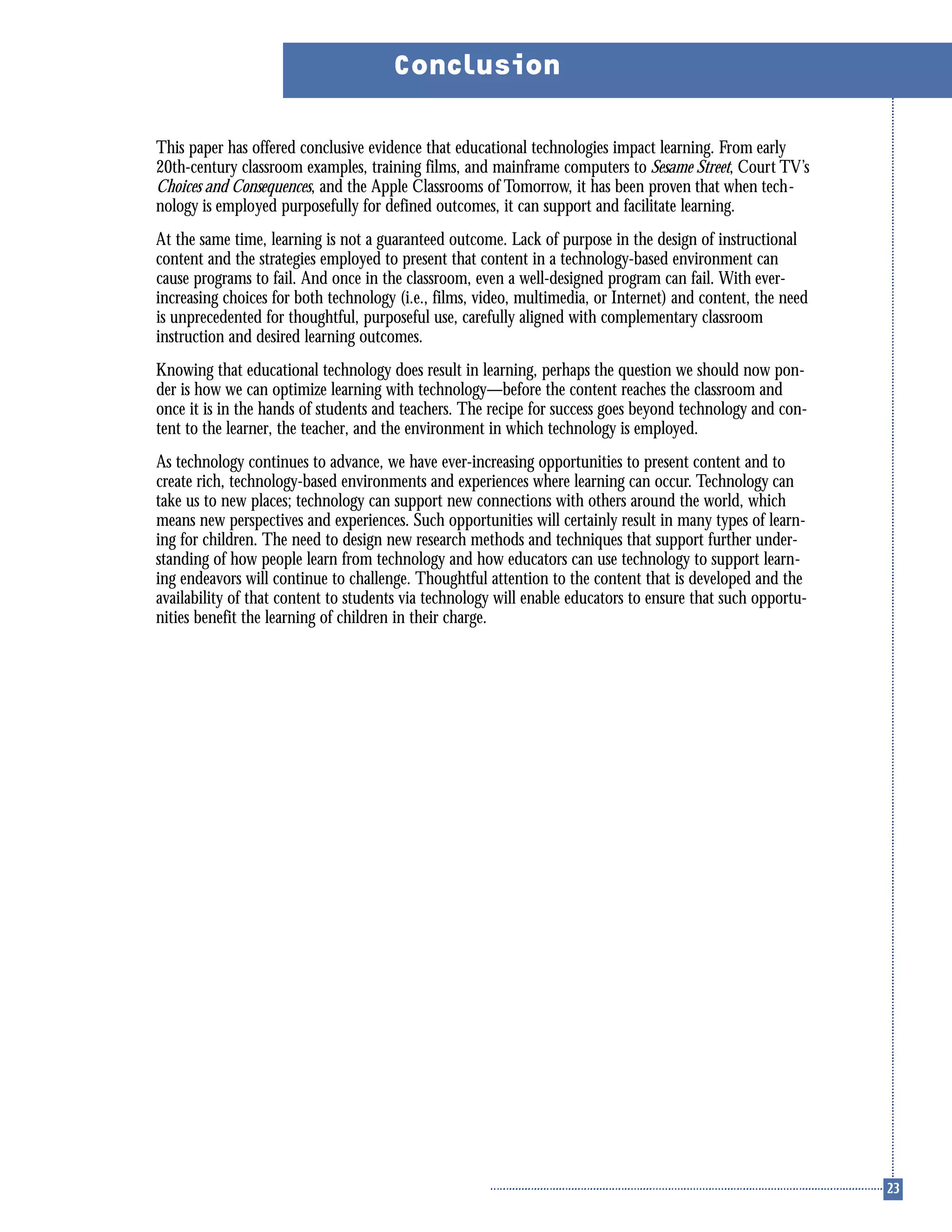 This paper has offered conclusive evidence that educational technologies impact learning. From early
20th-century classroom examples, training films, and mainframe computers to Sesame Street, Court TV’s
Choices and Consequences, and the Apple Classrooms of Tomorrow, it has been proven that when tech-
nology is employed purposefully for defined outcomes, it can support and facilitate learning.
At the same time, learning is not a guaranteed outcome. Lack of purpose in the design of instructional
content and the strategies employed to present that content in a technology-based environment can
cause programs to fail. And once in the classroom, even a well-designed program can fail. With ever-
increasing choices for both technology (i.e., films, video, multimedia, or Internet) and content, the need
is unprecedented for thoughtful, purposeful use, carefully aligned with complementary classroom
instruction and desired learning outcomes.
Knowing that educational technology does result in learning, perhaps the question we should now pon-
der is how we can optimize learning with technology—before the content reaches the classroom and
once it is in the hands of students and teachers. The recipe for success goes beyond technology and con-
tent to the learner, the teacher, and the environment in which technology is employed.
As technology continues to advance, we have ever-increasing opportunities to present content and to
create rich, technology-based environments and experiences where learning can occur. Technology can
take us to new places; technology can support new connections with others around the world, which
means new perspectives and experiences. Such opportunities will certainly result in many types of learn-
ing for children. The need to design new research methods and techniques that support further under-
standing of how people learn from technology and how educators can use technology to support learn-
ing endeavors will continue to challenge. Thoughtful attention to the content that is developed and the
availability of that content to students via technology will enable educators to ensure that such opportu-
nities benefit the learning of children in their charge.
Conclusion
 