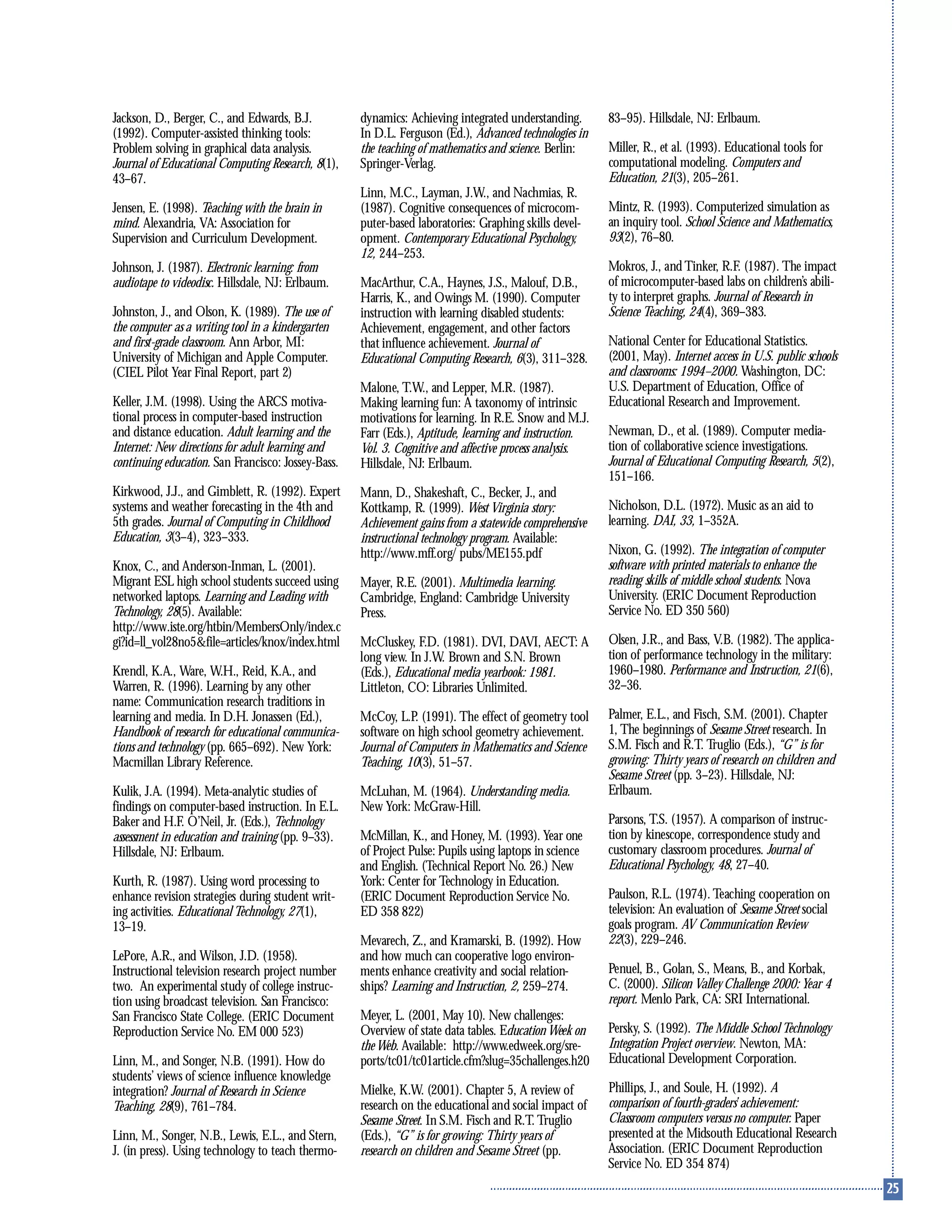 Jackson, D., Berger, C., and Edwards, B.J.
(1992). Computer-assisted thinking tools:
Problem solving in graphical data analysis.
Journal of Educational Computing Research, 8(1),
43–67.
Jensen, E. (1998). Teaching with the brain in
mind. Alexandria, VA: Association for
Supervision and Curriculum Development.
Johnson, J. (1987). Electronic learning: from
audiotape to videodisc. Hillsdale, NJ: Erlbaum.
Johnston, J., and Olson, K. (1989). The use of
the computer as a writing tool in a kindergarten
and first-grade classroom. Ann Arbor, MI:
University of Michigan and Apple Computer.
(CIEL Pilot Year Final Report, part 2)
Keller, J.M. (1998). Using the ARCS motiva-
tional process in computer-based instruction
and distance education. Adult learning and the
Internet: New directions for adult learning and
continuing education. San Francisco: Jossey-Bass.
Kirkwood, J.J., and Gimblett, R. (1992). Expert
systems and weather forecasting in the 4th and
5th grades. Journal of Computing in Childhood
Education, 3(3–4), 323–333.
Knox, C., and Anderson-Inman, L. (2001).
Migrant ESL high school students succeed using
networked laptops. Learning and Leading with
Technology, 28(5). Available:
http://www.iste.org/htbin/MembersOnly/index.c
gi?id=ll_vol28no5&file=articles/knox/index.html
Krendl, K.A., Ware, W.H., Reid, K.A., and
Warren, R. (1996). Learning by any other
name: Communication research traditions in
learning and media. In D.H. Jonassen (Ed.),
Handbook of research for educational communica-
tions and technology (pp. 665–692). New York:
Macmillan Library Reference.
Kulik, J.A. (1994). Meta-analytic studies of
findings on computer-based instruction. In E.L.
Baker and H.F. O’Neil, Jr. (Eds.), Technology
assessment in education and training (pp. 9–33).
Hillsdale, NJ: Erlbaum.
Kurth, R. (1987). Using word processing to
enhance revision strategies during student writ-
ing activities. Educational Technology, 27(1),
13–19.
LePore, A.R., and Wilson, J.D. (1958).
Instructional television research project number
two. An experimental study of college instruc-
tion using broadcast television. San Francisco:
San Francisco State College. (ERIC Document
Reproduction Service No. EM 000 523)
Linn, M., and Songer, N.B. (1991). How do
students’ views of science influence knowledge
integration? Journal of Research in Science
Teaching, 28(9), 761–784.
Linn, M., Songer, N.B., Lewis, E.L., and Stern,
J. (in press). Using technology to teach thermo-
dynamics: Achieving integrated understanding.
In D.L. Ferguson (Ed.), Advanced technologies in
the teaching of mathematics and science. Berlin:
Springer-Verlag.
Linn, M.C., Layman, J.W., and Nachmias, R.
(1987). Cognitive consequences of microcom-
puter-based laboratories: Graphing skills devel-
opment. Contemporary Educational Psychology,
12, 244–253.
MacArthur, C.A., Haynes, J.S., Malouf, D.B.,
Harris, K., and Owings M. (1990). Computer
instruction with learning disabled students:
Achievement, engagement, and other factors
that influence achievement. Journal of
Educational Computing Research, 6(3), 311–328.
Malone, T.W., and Lepper, M.R. (1987).
Making learning fun: A taxonomy of intrinsic
motivations for learning. In R.E. Snow and M.J.
Farr (Eds.), Aptitude, learning and instruction.
Vol. 3. Cognitive and affective process analysis.
Hillsdale, NJ: Erlbaum.
Mann, D., Shakeshaft, C., Becker, J., and
Kottkamp, R. (1999). West Virginia story:
Achievement gains from a statewide comprehensive
instructional technology program. Available:
http://www.mff.org/ pubs/ME155.pdf
Mayer, R.E. (2001). Multimedia learning.
Cambridge, England: Cambridge University
Press.
McCluskey, F.D. (1981). DVI, DAVI, AECT: A
long view. In J.W. Brown and S.N. Brown
(Eds.), Educational media yearbook: 1981.
Littleton, CO: Libraries Unlimited.
McCoy, L.P. (1991). The effect of geometry tool
software on high school geometry achievement.
Journal of Computers in Mathematics and Science
Teaching, 10(3), 51–57.
McLuhan, M. (1964). Understanding media.
New York: McGraw-Hill.
McMillan, K., and Honey, M. (1993). Year one
of Project Pulse: Pupils using laptops in science
and English. (Technical Report No. 26.) New
York: Center for Technology in Education.
(ERIC Document Reproduction Service No.
ED 358 822)
Mevarech, Z., and Kramarski, B. (1992). How
and how much can cooperative logo environ-
ments enhance creativity and social relation-
ships? Learning and Instruction, 2, 259–274.
Meyer, L. (2001, May 10). New challenges:
Overview of state data tables. Education Week on
theWeb. Available: http://www.edweek.org/sre-
ports/tc01/tc01article.cfm?slug=35challenges.h20
Mielke, K.W. (2001). Chapter 5, A review of
research on the educational and social impact of
Sesame Street. In S.M. Fisch and R.T. Truglio
(Eds.), “G” is for growing: Thirty years of
research on children and Sesame Street (pp.
83–95). Hillsdale, NJ: Erlbaum.
Miller, R., et al. (1993). Educational tools for
computational modeling. Computers and
Education, 21(3), 205–261.
Mintz, R. (1993). Computerized simulation as
an inquiry tool. School Science and Mathematics,
93(2), 76–80.
Mokros, J., and Tinker, R.F. (1987). The impact
of microcomputer-based labs on children’s abili-
ty to interpret graphs. Journal of Research in
Science Teaching, 24(4), 369–383.
National Center for Educational Statistics.
(2001, May). Internet access in U.S. public schools
and classrooms: 1994–2000. Washington, DC:
U.S. Department of Education, Office of
Educational Research and Improvement.
Newman, D., et al. (1989). Computer media-
tion of collaborative science investigations.
Journal of Educational Computing Research, 5(2),
151–166.
Nicholson, D.L. (1972). Music as an aid to
learning. DAI, 33, 1–352A.
Nixon, G. (1992). The integration of computer
software with printed materials to enhance the
reading skills of middle school students. Nova
University. (ERIC Document Reproduction
Service No. ED 350 560)
Olsen, J.R., and Bass, V.B. (1982). The applica-
tion of performance technology in the military:
1960–1980. Performance and Instruction, 21(6),
32–36.
Palmer, E.L., and Fisch, S.M. (2001). Chapter
1, The beginnings of Sesame Street research. In
S.M. Fisch and R.T. Truglio (Eds.), “G” is for
growing: Thirty years of research on children and
Sesame Street (pp. 3–23). Hillsdale, NJ:
Erlbaum.
Parsons, T.S. (1957). A comparison of instruc-
tion by kinescope, correspondence study and
customary classroom procedures. Journal of
Educational Psychology, 48, 27–40.
Paulson, R.L. (1974). Teaching cooperation on
television: An evaluation of Sesame Street social
goals program. AV Communication Review
22(3), 229–246.
Penuel, B., Golan, S., Means, B., and Korbak,
C. (2000). Silicon Valley Challenge 2000: Year 4
report. Menlo Park, CA: SRI International.
Persky, S. (1992). The Middle School Technology
Integration Project overview. Newton, MA:
Educational Development Corporation.
Phillips, J., and Soule, H. (1992). A
comparison of fourth-graders’ achievement:
Classroom computers versus no computer. Paper
presented at the Midsouth Educational Research
Association. (ERIC Document Reproduction
Service No. ED 354 874)
 