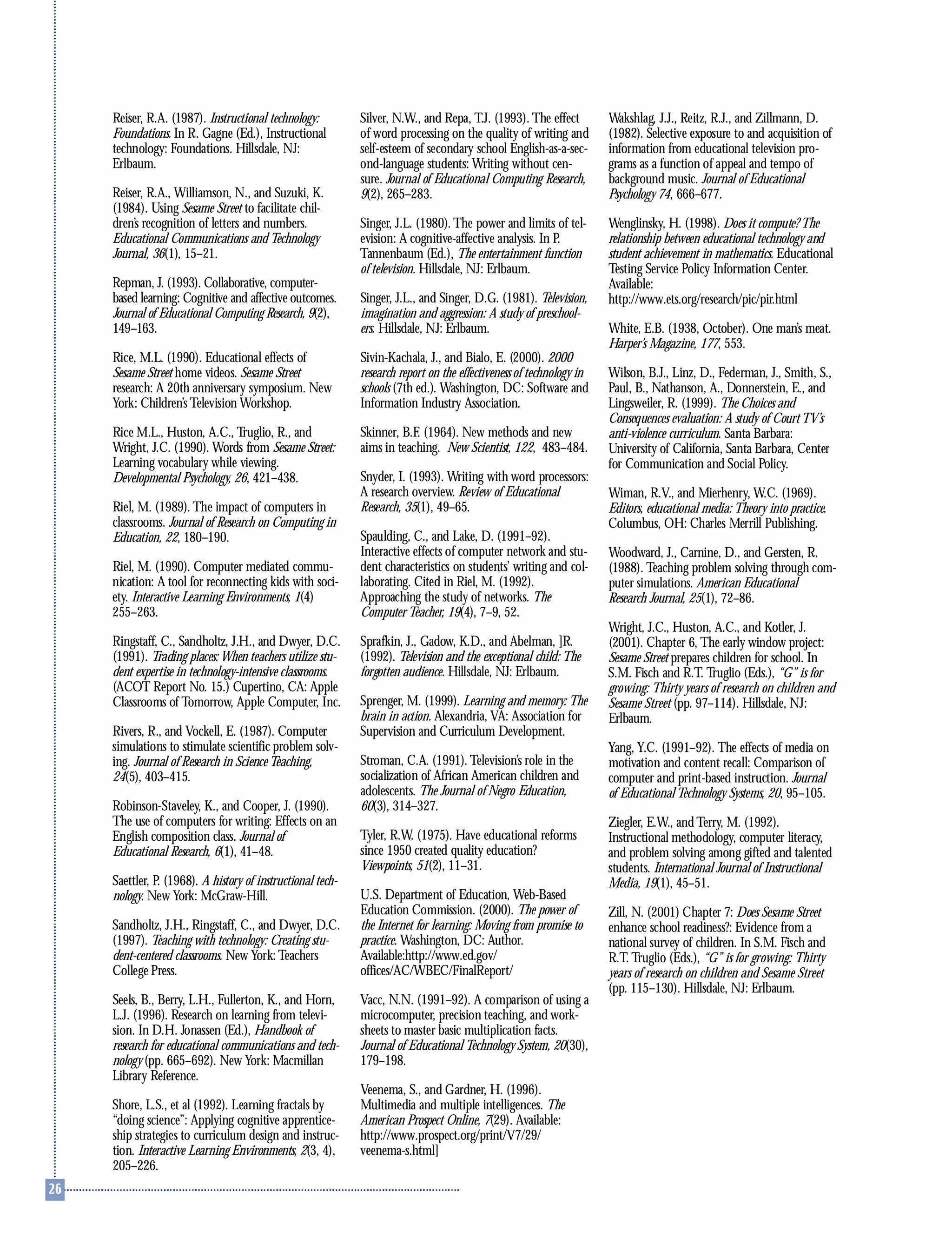 Reiser, R.A. (1987). Instructional technology:
Foundations. In R. Gagne (Ed.), Instructional
technology: Foundations. Hillsdale, NJ:
Erlbaum.
Reiser, R.A., Williamson, N., and Suzuki, K.
(1984). Using Sesame Street to facilitate chil-
dren’s recognition of letters and numbers.
Educational Communications and Technology
Journal, 36(1), 15–21.
Repman, J. (1993). Collaborative, computer-
based learning: Cognitive and affective outcomes.
Journal of Educational Computing Research, 9(2),
149–163.
Rice, M.L. (1990). Educational effects of
Sesame Street home videos. Sesame Street
research: A 20th anniversary symposium. New
York: Children’s Television Workshop.
Rice M.L., Huston, A.C., Truglio, R., and
Wright, J.C. (1990). Words from Sesame Street:
Learning vocabulary while viewing.
Developmental Psychology, 26, 421–438.
Riel, M. (1989). The impact of computers in
classrooms. Journal of Research on Computing in
Education, 22, 180–190.
Riel, M. (1990). Computer mediated commu-
nication: A tool for reconnecting kids with soci-
ety. Interactive Learning Environments, 1(4)
255–263.
Ringstaff, C., Sandholtz, J.H., and Dwyer, D.C.
(1991). Trading places: When teachers utilize stu-
dent expertise in technology-intensive classrooms.
(ACOT Report No. 15.) Cupertino, CA: Apple
Classrooms of Tomorrow, Apple Computer, Inc.
Rivers, R., and Vockell, E. (1987). Computer
simulations to stimulate scientific problem solv-
ing. Journal of Research in Science Teaching,
24(5), 403–415.
Robinson-Staveley, K., and Cooper, J. (1990).
The use of computers for writing: Effects on an
English composition class. Journal of
Educational Research, 6(1), 41–48.
Saettler, P. (1968). A history of instructional tech-
nology. New York: McGraw-Hill.
Sandholtz, J.H., Ringstaff, C., and Dwyer, D.C.
(1997). Teaching with technology: Creating stu-
dent-centered classrooms. New York: Teachers
College Press.
Seels, B., Berry, L.H., Fullerton, K., and Horn,
L.J. (1996). Research on learning from televi-
sion. In D.H. Jonassen (Ed.), Handbook of
research for educational communications and tech-
nology (pp. 665–692). New York: Macmillan
Library Reference.
Shore, L.S., et al (1992). Learning fractals by
“doing science”: Applying cognitive apprentice-
ship strategies to curriculum design and instruc-
tion. Interactive Learning Environments, 2(3, 4),
205–226.
Silver, N.W., and Repa, T.J. (1993). The effect
of word processing on the quality of writing and
self-esteem of secondary school English-as-a-sec-
ond-language students: Writing without cen-
sure. Journal of Educational Computing Research,
9(2), 265–283.
Singer, J.L. (1980). The power and limits of tel-
evision: A cognitive-affective analysis. In P.
Tannenbaum (Ed.), The entertainment function
of television. Hillsdale, NJ: Erlbaum.
Singer, J.L., and Singer, D.G. (1981). Television,
imagination and aggression: A study of preschool-
ers. Hillsdale, NJ: Erlbaum.
Sivin-Kachala, J., and Bialo, E. (2000). 2000
research report on the effectiveness of technology in
schools (7th ed.). Washington, DC: Software and
Information Industry Association.
Skinner, B.F. (1964). New methods and new
aims in teaching. New Scientist, 122, 483–484.
Snyder, I. (1993). Writing with word processors:
A research overview. Review of Educational
Research, 35(1), 49–65.
Spaulding, C., and Lake, D. (1991–92).
Interactive effects of computer network and stu-
dent characteristics on students’ writing and col-
laborating. Cited in Riel, M. (1992).
Approaching the study of networks. The
Computer Teacher, 19(4), 7–9, 52.
Sprafkin, J., Gadow, K.D., and Abelman, ]R.
(1992). Television and the exceptional child: The
forgotten audience. Hillsdale, NJ: Erlbaum.
Sprenger, M. (1999). Learning and memory: The
brain in action. Alexandria, VA: Association for
Supervision and Curriculum Development.
Stroman, C.A. (1991). Television’s role in the
socialization of African American children and
adolescents. The Journal of Negro Education,
60(3), 314–327.
Tyler, R.W. (1975). Have educational reforms
since 1950 created quality education?
Viewpoints, 51(2), 11–31.
U.S. Department of Education, Web-Based
Education Commission. (2000). The power of
the Internet for learning: Moving from promise to
practice. Washington, DC: Author.
Available:http://www.ed.gov/
offices/AC/WBEC/FinalReport/
Vacc, N.N. (1991–92). A comparison of using a
microcomputer, precision teaching, and work-
sheets to master basic multiplication facts.
Journal of Educational Technology System, 20(30),
179–198.
Veenema, S., and Gardner, H. (1996).
Multimedia and multiple intelligences. The
American Prospect Online, 7(29). Available:
http://www.prospect.org/print/V7/29/
veenema-s.html]
Wakshlag, J.J., Reitz, R.J., and Zillmann, D.
(1982). Selective exposure to and acquisition of
information from educational television pro-
grams as a function of appeal and tempo of
background music. Journal of Educational
Psychology 74, 666–677.
Wenglinsky, H. (1998). Does it compute? The
relationship between educational technology and
student achievement in mathematics. Educational
Testing Service Policy Information Center.
Available:
http://www.ets.org/research/pic/pir.html
White, E.B. (1938, October). One man’s meat.
Harper’s Magazine, 177, 553.
Wilson, B.J., Linz, D., Federman, J., Smith, S.,
Paul, B., Nathanson, A., Donnerstein, E., and
Lingsweiler, R. (1999). The Choices and
Consequences evaluation: A study of Court TV’s
anti-violence curriculum. Santa Barbara:
University of California, Santa Barbara, Center
for Communication and Social Policy.
Wiman, R.V., and Mierhenry, W.C. (1969).
Editors, educational media: Theory into practice.
Columbus, OH: Charles Merrill Publishing.
Woodward, J., Carnine, D., and Gersten, R.
(1988). Teaching problem solving through com-
puter simulations. American Educational
Research Journal, 25(1), 72–86.
Wright, J.C., Huston, A.C., and Kotler, J.
(2001). Chapter 6, The early window project:
Sesame Street prepares children for school. In
S.M. Fisch and R.T. Truglio (Eds.), “G” is for
growing: Thirty years of research on children and
Sesame Street (pp. 97–114). Hillsdale, NJ:
Erlbaum.
Yang, Y.C. (1991–92). The effects of media on
motivation and content recall: Comparison of
computer and print-based instruction. Journal
of Educational Technology Systems, 20, 95–105.
Ziegler, E.W., and Terry, M. (1992).
Instructional methodology, computer literacy,
and problem solving among gifted and talented
students. International Journal of Instructional
Media, 19(1), 45–51.
Zill, N. (2001) Chapter 7: Does Sesame Street
enhance school readiness?: Evidence from a
national survey of children. In S.M. Fisch and
R.T. Truglio (Eds.), “G” is for growing: Thirty
years of research on children and Sesame Street
(pp. 115–130). Hillsdale, NJ: Erlbaum.
 