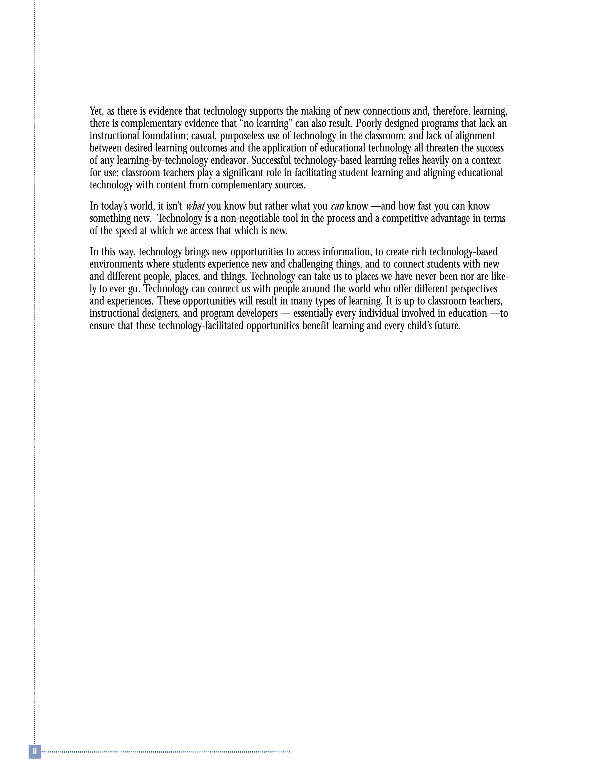 Yet, as there is evidence that technology supports the making of new connections and, therefore, learning,
there is complementary evidence that “no learning” can also result. Poorly designed programs that lack an
instructional foundation; casual, purposeless use of technology in the classroom; and lack of alignment
between desired learning outcomes and the application of educational technology all threaten the success
of any learning-by-technology endeavor. Successful technology-based learning relies heavily on a context
for use; classroom teachers play a significant role in facilitating student learning and aligning educational
technology with content from complementary sources.
In today’s world, it isn’t what you know but rather what you can know —and how fast you can know
something new. Technology is a non-negotiable tool in the process and a competitive advantage in terms
of the speed at which we access that which is new.
In this way, technology brings new opportunities to access information, to create rich technology-based
environments where students experience new and challenging things, and to connect students with new
and different people, places, and things. Technology can take us to places we have never been nor are like-
ly to ever go. Technology can connect us with people around the world who offer different perspectives
and experiences. These opportunities will result in many types of learning. It is up to classroom teachers,
instructional designers, and program developers — essentially every individual involved in education —to
ensure that these technology-facilitated opportunities benefit learning and every child’s future.
 