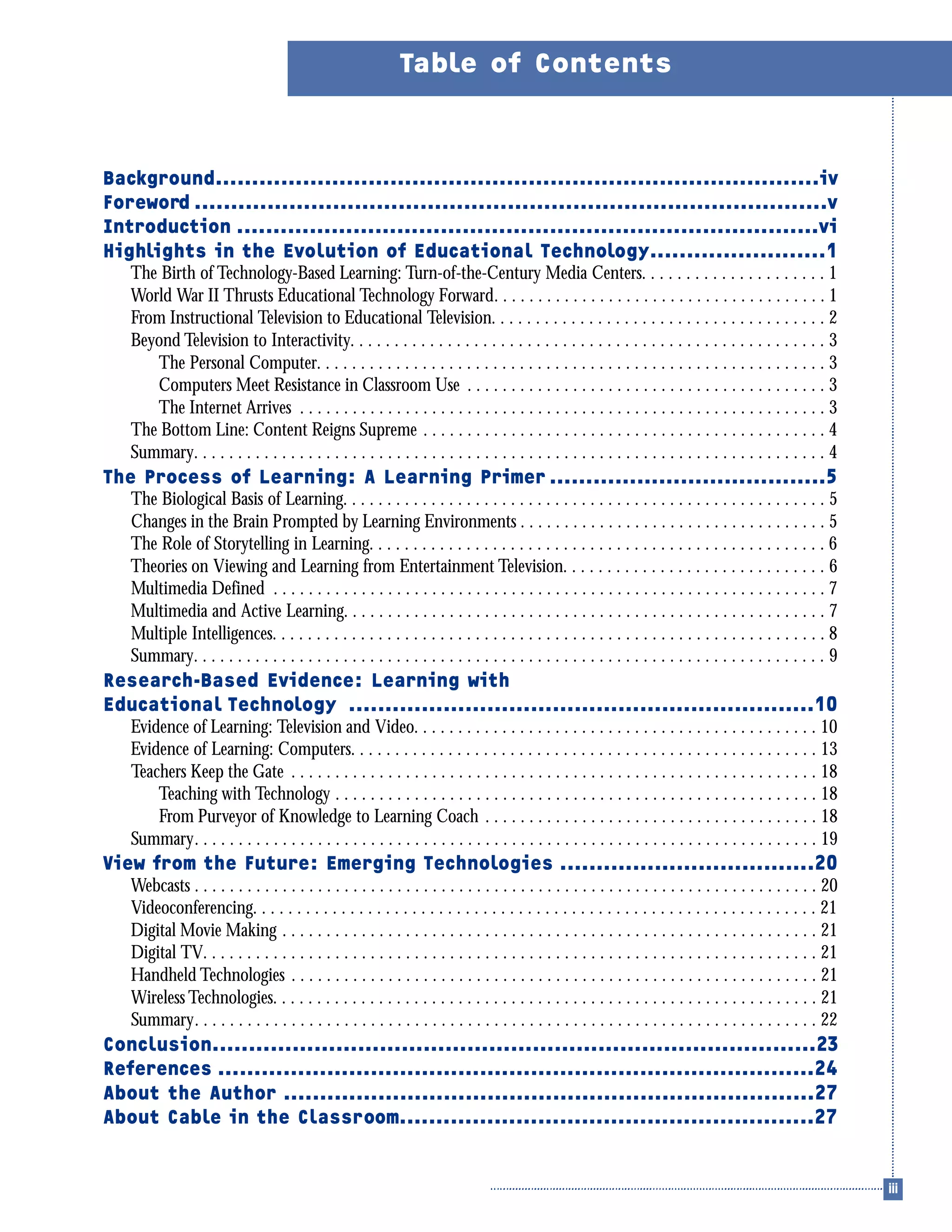 Background...................................................................................iv
Foreword .......................................................................................v
Introduction ................................................................................vi
Highlights in the Evolution of Educational Technology........................1
The Birth of Technology-Based Learning: Turn-of-the-Century Media Centers. . . . . . . . . . . . . . . . . . . . . 1
World War II Thrusts Educational Technology Forward. . . . . . . . . . . . . . . . . . . . . . . . . . . . . . . . . . . . . . 1
From Instructional Television to Educational Television. . . . . . . . . . . . . . . . . . . . . . . . . . . . . . . . . . . . . . 2
Beyond Television to Interactivity. . . . . . . . . . . . . . . . . . . . . . . . . . . . . . . . . . . . . . . . . . . . . . . . . . . . . . 3
The Personal Computer. . . . . . . . . . . . . . . . . . . . . . . . . . . . . . . . . . . . . . . . . . . . . . . . . . . . . . . . . . 3
Computers Meet Resistance in Classroom Use . . . . . . . . . . . . . . . . . . . . . . . . . . . . . . . . . . . . . . . . . 3
The Internet Arrives . . . . . . . . . . . . . . . . . . . . . . . . . . . . . . . . . . . . . . . . . . . . . . . . . . . . . . . . . . . . 3
The Bottom Line: Content Reigns Supreme . . . . . . . . . . . . . . . . . . . . . . . . . . . . . . . . . . . . . . . . . . . . . . 4
Summary. . . . . . . . . . . . . . . . . . . . . . . . . . . . . . . . . . . . . . . . . . . . . . . . . . . . . . . . . . . . . . . . . . . . . . . . 4
The Process of Learning: A Learning Primer ......................................5
The Biological Basis of Learning. . . . . . . . . . . . . . . . . . . . . . . . . . . . . . . . . . . . . . . . . . . . . . . . . . . . . . . 5
Changes in the Brain Prompted by Learning Environments . . . . . . . . . . . . . . . . . . . . . . . . . . . . . . . . . . . 5
The Role of Storytelling in Learning. . . . . . . . . . . . . . . . . . . . . . . . . . . . . . . . . . . . . . . . . . . . . . . . . . . . 6
Theories on Viewing and Learning from Entertainment Television. . . . . . . . . . . . . . . . . . . . . . . . . . . . . . 6
Multimedia Defined . . . . . . . . . . . . . . . . . . . . . . . . . . . . . . . . . . . . . . . . . . . . . . . . . . . . . . . . . . . . . . . 7
Multimedia and Active Learning. . . . . . . . . . . . . . . . . . . . . . . . . . . . . . . . . . . . . . . . . . . . . . . . . . . . . . . 7
Multiple Intelligences. . . . . . . . . . . . . . . . . . . . . . . . . . . . . . . . . . . . . . . . . . . . . . . . . . . . . . . . . . . . . . . 8
Summary. . . . . . . . . . . . . . . . . . . . . . . . . . . . . . . . . . . . . . . . . . . . . . . . . . . . . . . . . . . . . . . . . . . . . . . . 9
Research-Based Evidence: Learning with
Educational Technology ................................................................10
Evidence of Learning: Television and Video. . . . . . . . . . . . . . . . . . . . . . . . . . . . . . . . . . . . . . . . . . . . . . 10
Evidence of Learning: Computers. . . . . . . . . . . . . . . . . . . . . . . . . . . . . . . . . . . . . . . . . . . . . . . . . . . . . 13
Teachers Keep the Gate . . . . . . . . . . . . . . . . . . . . . . . . . . . . . . . . . . . . . . . . . . . . . . . . . . . . . . . . . . . . 18
Teaching with Technology . . . . . . . . . . . . . . . . . . . . . . . . . . . . . . . . . . . . . . . . . . . . . . . . . . . . . . . 18
From Purveyor of Knowledge to Learning Coach . . . . . . . . . . . . . . . . . . . . . . . . . . . . . . . . . . . . . . 18
Summary. . . . . . . . . . . . . . . . . . . . . . . . . . . . . . . . . . . . . . . . . . . . . . . . . . . . . . . . . . . . . . . . . . . . . . . 19
View from the Future: Emerging Technologies ...................................20
Webcasts . . . . . . . . . . . . . . . . . . . . . . . . . . . . . . . . . . . . . . . . . . . . . . . . . . . . . . . . . . . . . . . . . . . . . . . 20
Videoconferencing. . . . . . . . . . . . . . . . . . . . . . . . . . . . . . . . . . . . . . . . . . . . . . . . . . . . . . . . . . . . . . . . 21
Digital Movie Making . . . . . . . . . . . . . . . . . . . . . . . . . . . . . . . . . . . . . . . . . . . . . . . . . . . . . . . . . . . . . 21
Digital TV. . . . . . . . . . . . . . . . . . . . . . . . . . . . . . . . . . . . . . . . . . . . . . . . . . . . . . . . . . . . . . . . . . . . . . 21
Handheld Technologies . . . . . . . . . . . . . . . . . . . . . . . . . . . . . . . . . . . . . . . . . . . . . . . . . . . . . . . . . . . . 21
Wireless Technologies. . . . . . . . . . . . . . . . . . . . . . . . . . . . . . . . . . . . . . . . . . . . . . . . . . . . . . . . . . . . . . 21
Summary. . . . . . . . . . . . . . . . . . . . . . . . . . . . . . . . . . . . . . . . . . . . . . . . . . . . . . . . . . . . . . . . . . . . . . . 22
Conclusion...................................................................................23
References ..................................................................................24
About the Author .........................................................................27
About Cable in the Classroom.........................................................27
Table of Contents
 
