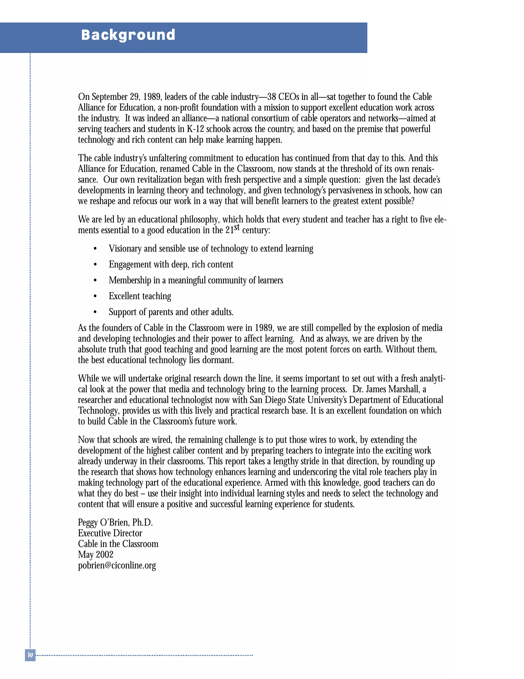 Background
On September 29, 1989, leaders of the cable industry—38 CEOs in all—sat together to found the Cable
Alliance for Education, a non-profit foundation with a mission to support excellent education work across
the industry. It was indeed an alliance—a national consortium of cable operators and networks—aimed at
serving teachers and students in K-12 schools across the country, and based on the premise that powerful
technology and rich content can help make learning happen.
The cable industry’s unfaltering commitment to education has continued from that day to this. And this
Alliance for Education, renamed Cable in the Classroom, now stands at the threshold of its own renais-
sance. Our own revitalization began with fresh perspective and a simple question: given the last decade’s
developments in learning theory and technology, and given technology’s pervasiveness in schools, how can
we reshape and refocus our work in a way that will benefit learners to the greatest extent possible?
We are led by an educational philosophy, which holds that every student and teacher has a right to five ele-
ments essential to a good education in the 21st century:
• Visionary and sensible use of technology to extend learning
• Engagement with deep, rich content
• Membership in a meaningful community of learners
• Excellent teaching
• Support of parents and other adults.
As the founders of Cable in the Classroom were in 1989, we are still compelled by the explosion of media
and developing technologies and their power to affect learning. And as always, we are driven by the
absolute truth that good teaching and good learning are the most potent forces on earth. Without them,
the best educational technology lies dormant.
While we will undertake original research down the line, it seems important to set out with a fresh analyti-
cal look at the power that media and technology bring to the learning process. Dr. James Marshall, a
researcher and educational technologist now with San Diego State University’s Department of Educational
Technology, provides us with this lively and practical research base. It is an excellent foundation on which
to build Cable in the Classroom’s future work.
Now that schools are wired, the remaining challenge is to put those wires to work, by extending the
development of the highest caliber content and by preparing teachers to integrate into the exciting work
already underway in their classrooms. This report takes a lengthy stride in that direction, by rounding up
the research that shows how technology enhances learning and underscoring the vital role teachers play in
making technology part of the educational experience. Armed with this knowledge, good teachers can do
what they do best – use their insight into individual learning styles and needs to select the technology and
content that will ensure a positive and successful learning experience for students.
Peggy O’Brien, Ph.D.
Executive Director
Cable in the Classroom
May 2002
pobrien@ciconline.org
 