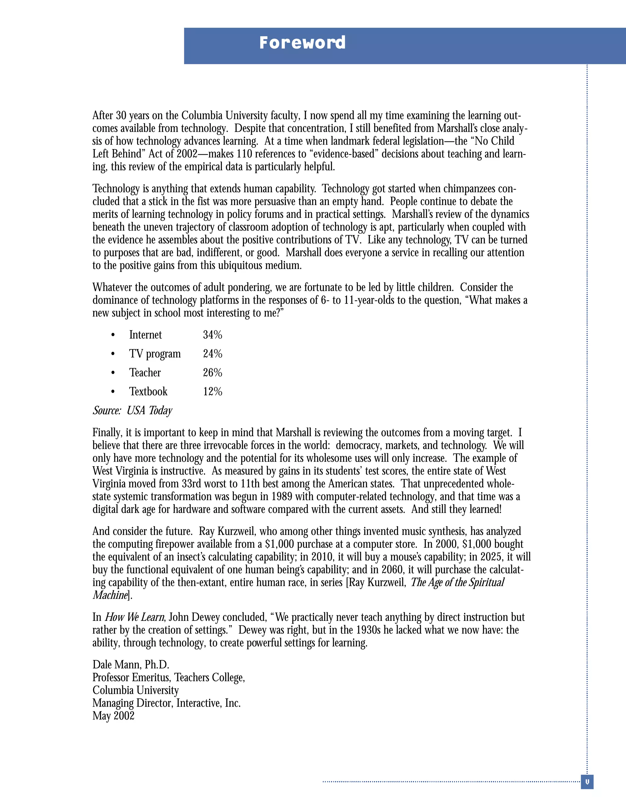 After 30 years on the Columbia University faculty, I now spend all my time examining the learning out-
comes available from technology. Despite that concentration, I still benefited from Marshall’s close analy-
sis of how technology advances learning. At a time when landmark federal legislation—the “No Child
Left Behind” Act of 2002—makes 110 references to “evidence-based” decisions about teaching and learn-
ing, this review of the empirical data is particularly helpful.
Technology is anything that extends human capability. Technology got started when chimpanzees con-
cluded that a stick in the fist was more persuasive than an empty hand. People continue to debate the
merits of learning technology in policy forums and in practical settings. Marshall’s review of the dynamics
beneath the uneven trajectory of classroom adoption of technology is apt, particularly when coupled with
the evidence he assembles about the positive contributions of TV. Like any technology, TV can be turned
to purposes that are bad, indifferent, or good. Marshall does everyone a service in recalling our attention
to the positive gains from this ubiquitous medium.
Whatever the outcomes of adult pondering, we are fortunate to be led by little children. Consider the
dominance of technology platforms in the responses of 6- to 11-year-olds to the question, “What makes a
new subject in school most interesting to me?”
• Internet 34%
• TV program 24%
• Teacher 26%
• Textbook 12%
Source: USA Today
Finally, it is important to keep in mind that Marshall is reviewing the outcomes from a moving target. I
believe that there are three irrevocable forces in the world: democracy, markets, and technology. We will
only have more technology and the potential for its wholesome uses will only increase. The example of
West Virginia is instructive. As measured by gains in its students’ test scores, the entire state of West
Virginia moved from 33rd worst to 11th best among the American states. That unprecedented whole-
state systemic transformation was begun in 1989 with computer-related technology, and that time was a
digital dark age for hardware and software compared with the current assets. And still they learned!
And consider the future. Ray Kurzweil, who among other things invented music synthesis, has analyzed
the computing firepower available from a $1,000 purchase at a computer store. In 2000, $1,000 bought
the equivalent of an insect’s calculating capability; in 2010, it will buy a mouse’s capability; in 2025, it will
buy the functional equivalent of one human being’s capability; and in 2060, it will purchase the calculat-
ing capability of the then-extant, entire human race, in series [Ray Kurzweil, The Age of the Spiritual
Machine].
In How We Learn, John Dewey concluded, “We practically never teach anything by direct instruction but
rather by the creation of settings.” Dewey was right, but in the 1930s he lacked what we now have: the
ability, through technology, to create powerful settings for learning.
Dale Mann, Ph.D.
Professor Emeritus, Teachers College,
Columbia University
Managing Director, Interactive, Inc.
May 2002
Foreword
 