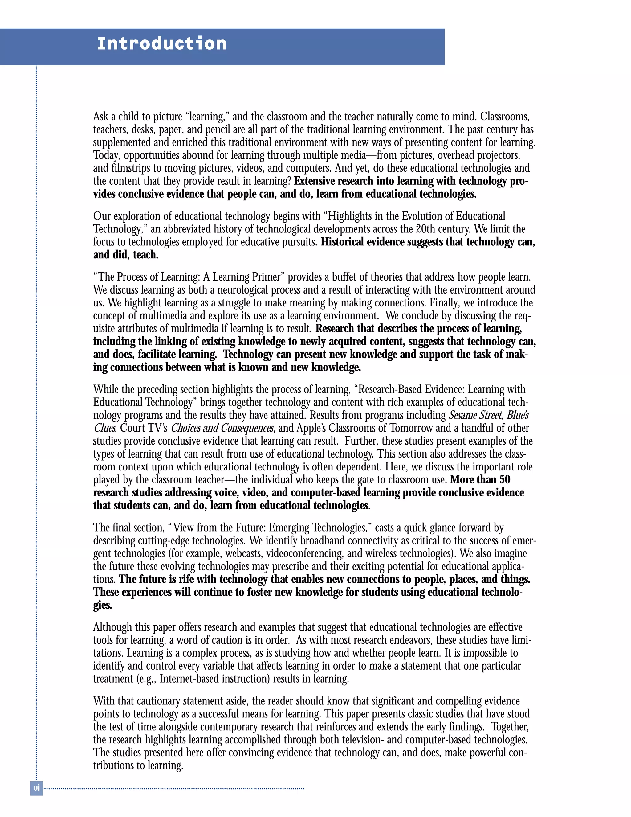 Ask a child to picture “learning,” and the classroom and the teacher naturally come to mind. Classrooms,
teachers, desks, paper, and pencil are all part of the traditional learning environment. The past century has
supplemented and enriched this traditional environment with new ways of presenting content for learning.
Today, opportunities abound for learning through multiple media—from pictures, overhead projectors,
and filmstrips to moving pictures, videos, and computers. And yet, do these educational technologies and
the content that they provide result in learning? Extensive research into learning with technology pro-
vides conclusive evidence that people can, and do, learn from educational technologies.
Our exploration of educational technology begins with “Highlights in the Evolution of Educational
Technology,” an abbreviated history of technological developments across the 20th century. We limit the
focus to technologies employed for educative pursuits. Historical evidence suggests that technology can,
and did, teach.
“The Process of Learning: A Learning Primer” provides a buffet of theories that address how people learn.
We discuss learning as both a neurological process and a result of interacting with the environment around
us. We highlight learning as a struggle to make meaning by making connections. Finally, we introduce the
concept of multimedia and explore its use as a learning environment. We conclude by discussing the req-
uisite attributes of multimedia if learning is to result. Research that describes the process of learning,
including the linking of existing knowledge to newly acquired content, suggests that technology can,
and does, facilitate learning. Technology can present new knowledge and support the task of mak-
ing connections between what is known and new knowledge.
While the preceding section highlights the process of learning, “Research-Based Evidence: Learning with
Educational Technology” brings together technology and content with rich examples of educational tech-
nology programs and the results they have attained. Results from programs including Sesame Street, Blue’s
Clues, Court TV’s Choices and Consequences, and Apple’s Classrooms of Tomorrow and a handful of other
studies provide conclusive evidence that learning can result. Further, these studies present examples of the
types of learning that can result from use of educational technology. This section also addresses the class-
room context upon which educational technology is often dependent. Here, we discuss the important role
played by the classroom teacher—the individual who keeps the gate to classroom use. More than 50
research studies addressing voice, video, and computer-based learning provide conclusive evidence
that students can, and do, learn from educational technologies.
The final section, “View from the Future: Emerging Technologies,” casts a quick glance forward by
describing cutting-edge technologies. We identify broadband connectivity as critical to the success of emer-
gent technologies (for example, webcasts, videoconferencing, and wireless technologies). We also imagine
the future these evolving technologies may prescribe and their exciting potential for educational applica-
tions. The future is rife with technology that enables new connections to people, places, and things.
These experiences will continue to foster new knowledge for students using educational technolo-
gies.
Although this paper offers research and examples that suggest that educational technologies are effective
tools for learning, a word of caution is in order. As with most research endeavors, these studies have limi-
tations. Learning is a complex process, as is studying how and whether people learn. It is impossible to
identify and control every variable that affects learning in order to make a statement that one particular
treatment (e.g., Internet-based instruction) results in learning.
With that cautionary statement aside, the reader should know that significant and compelling evidence
points to technology as a successful means for learning. This paper presents classic studies that have stood
the test of time alongside contemporary research that reinforces and extends the early findings. Together,
the research highlights learning accomplished through both television- and computer-based technologies.
The studies presented here offer convincing evidence that technology can, and does, make powerful con-
tributions to learning.
Introduction
 