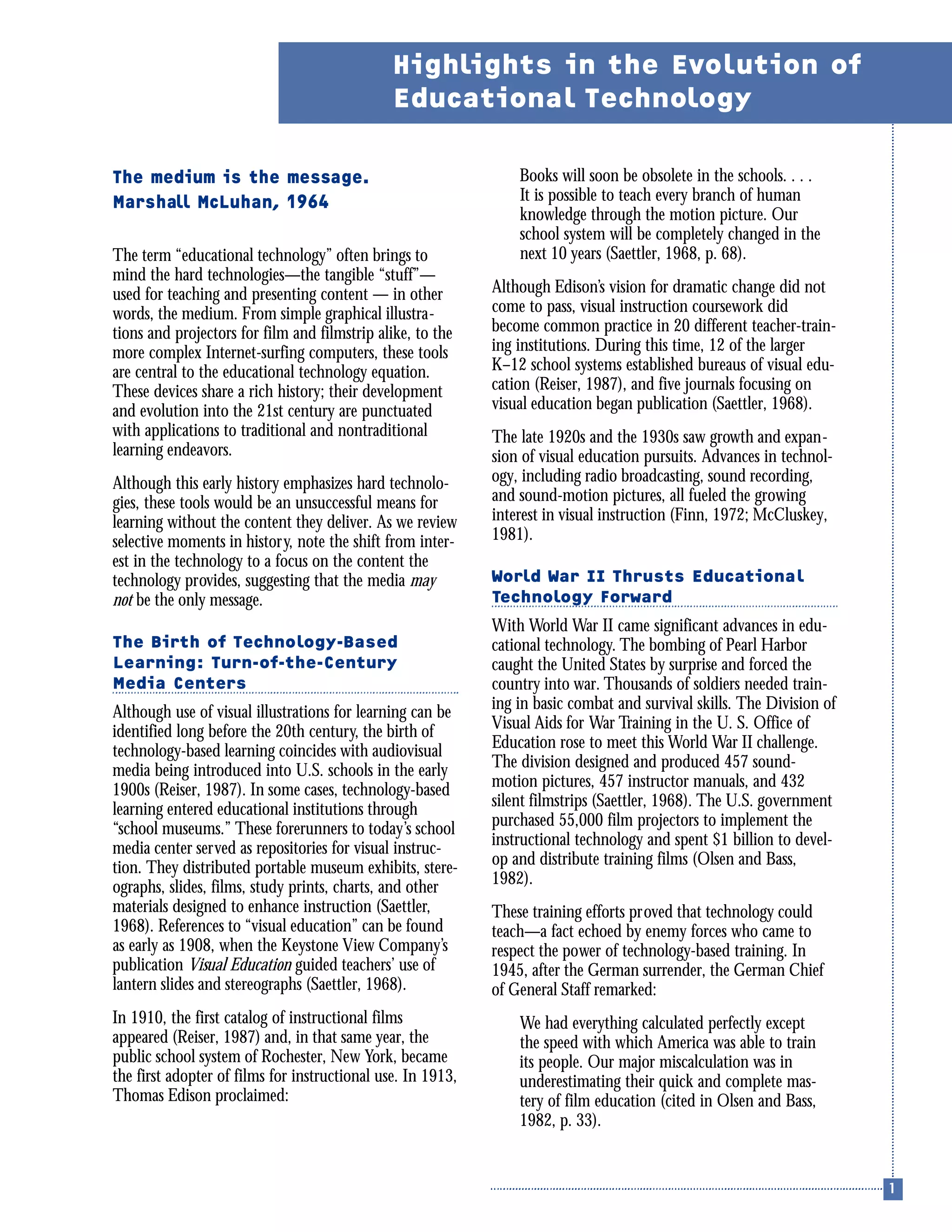 The medium is the message.
Marshall McLuhan, 1964
The term “educational technology” often brings to
mind the hard technologies—the tangible “stuff”—
used for teaching and presenting content — in other
words, the medium. From simple graphical illustra-
tions and projectors for film and filmstrip alike, to the
more complex Internet-surfing computers, these tools
are central to the educational technology equation.
These devices share a rich history; their development
and evolution into the 21st century are punctuated
with applications to traditional and nontraditional
learning endeavors.
Although this early history emphasizes hard technolo-
gies, these tools would be an unsuccessful means for
learning without the content they deliver. As we review
selective moments in history, note the shift from inter-
est in the technology to a focus on the content the
technology provides, suggesting that the media may
not be the only message.
The Birth of Technology-Based
Learning: Turn-of-the-Century
Media Centers
Although use of visual illustrations for learning can be
identified long before the 20th century, the birth of
technology-based learning coincides with audiovisual
media being introduced into U.S. schools in the early
1900s (Reiser, 1987). In some cases, technology-based
learning entered educational institutions through
“school museums.” These forerunners to today’s school
media center served as repositories for visual instruc-
tion. They distributed portable museum exhibits, stere-
ographs, slides, films, study prints, charts, and other
materials designed to enhance instruction (Saettler,
1968). References to “visual education” can be found
as early as 1908, when the Keystone View Company’s
publication Visual Education guided teachers’ use of
lantern slides and stereographs (Saettler, 1968).
In 1910, the first catalog of instructional films
appeared (Reiser, 1987) and, in that same year, the
public school system of Rochester, New York, became
the first adopter of films for instructional use. In 1913,
Thomas Edison proclaimed:
Books will soon be obsolete in the schools. . . .
It is possible to teach every branch of human
knowledge through the motion picture. Our
school system will be completely changed in the
next 10 years (Saettler, 1968, p. 68).
Although Edison’s vision for dramatic change did not
come to pass, visual instruction coursework did
become common practice in 20 different teacher-train-
ing institutions. During this time, 12 of the larger
K–12 school systems established bureaus of visual edu-
cation (Reiser, 1987), and five journals focusing on
visual education began publication (Saettler, 1968).
The late 1920s and the 1930s saw growth and expan-
sion of visual education pursuits. Advances in technol-
ogy, including radio broadcasting, sound recording,
and sound-motion pictures, all fueled the growing
interest in visual instruction (Finn, 1972; McCluskey,
1981).
World War II Thrusts Educational
Technology Forward
With World War II came significant advances in edu-
cational technology. The bombing of Pearl Harbor
caught the United States by surprise and forced the
country into war. Thousands of soldiers needed train-
ing in basic combat and survival skills. The Division of
Visual Aids for War Training in the U. S. Office of
Education rose to meet this World War II challenge.
The division designed and produced 457 sound-
motion pictures, 457 instructor manuals, and 432
silent filmstrips (Saettler, 1968). The U.S. government
purchased 55,000 film projectors to implement the
instructional technology and spent $1 billion to devel-
op and distribute training films (Olsen and Bass,
1982).
These training efforts proved that technology could
teach—a fact echoed by enemy forces who came to
respect the power of technology-based training. In
1945, after the German surrender, the German Chief
of General Staff remarked:
We had everything calculated perfectly except
the speed with which America was able to train
its people. Our major miscalculation was in
underestimating their quick and complete mas-
tery of film education (cited in Olsen and Bass,
1982, p. 33).
Highlights in the Evolution of
Educational Technology
 