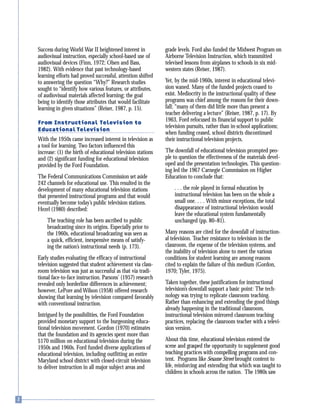 Success during World War II heightened interest in
audiovisual instruction, especially school-based use of
audiovisual devices (Finn, 1972; Olsen and Bass,
1982). With evidence that past technology-based
learning efforts had proved successful, attention shifted
to answering the question “Why?” Research studies
sought to “identify how various features, or attributes,
of audiovisual materials affected learning; the goal
being to identify those attributes that would facilitate
learning in given situations” (Reiser, 1987, p. 15).
From Instructional Television to
Educational Television
With the 1950s came increased interest in television as
a tool for learning. Two factors influenced this
increase: (1) the birth of educational television stations
and (2) significant funding for educational television
provided by the Ford Foundation.
The Federal Communications Commission set aside
242 channels for educational use. This resulted in the
development of many educational television stations
that presented instructional programs and that would
eventually become today’s public television stations.
Hezel (1980) described:
The teaching role has been ascribed to public
broadcasting since its origins. Especially prior to
the 1960s, educational broadcasting was seen as
a quick, efficient, inexpensive means of satisfy-
ing the nation’s instructional needs (p. 173).
Early studies evaluating the efficacy of instructional
television suggested that student achievement via class-
room television was just as successful as that via tradi-
tional face-to-face instruction. Parsons’ (1957) research
revealed only borderline differences in achievement;
however, LePore and Wilson (1958) offered research
showing that learning by television compared favorably
with conventional instruction.
Intrigued by the possibilities, the Ford Foundation
provided monetary support to the burgeoning educa-
tional television movement. Gordon (1970) estimates
that the foundation and its agencies spent more than
$170 million on educational television during the
1950s and 1960s. Ford funded diverse applications of
educational television, including outfitting an entire
Maryland school district with closed-circuit television
to deliver instruction in all major subject areas and
grade levels. Ford also funded the Midwest Program on
Airborne Television Instruction, which transmitted
televised lessons from airplanes to schools in six mid-
western states (Reiser, 1987).
Yet, by the mid-1960s, interest in educational televi-
sion waned. Many of the funded projects ceased to
exist. Mediocrity in the instructional quality of these
programs was chief among the reasons for their down-
fall; “many of them did little more than present a
teacher delivering a lecture” (Reiser, 1987, p. 17). By
1963, Ford refocused its financial support to public
television pursuits, rather than in-school applications;
when funding ceased, school districts discontinued
their instructional television projects.
The downfall of educational television prompted peo-
ple to question the effectiveness of the materials devel-
oped and the presentation technologies. This question-
ing led the 1967 Carnegie Commission on Higher
Education to conclude that:
. . . the role played in formal education by
instructional television has been on the whole a
small one. . . . With minor exceptions, the total
disappearance of instructional television would
leave the educational system fundamentally
unchanged (pp. 80–81).
Many reasons are cited for the downfall of instruction-
al television. Teacher resistance to television in the
classroom, the expense of the television systems, and
the inability of television alone to meet the various
conditions for student learning are among reasons
cited to explain the failure of this medium (Gordon,
1970; Tyler, 1975).
Taken together, these justifications for instructional
television’s downfall support a basic point: The tech-
nology was trying to replicate classroom teaching.
Rather than enhancing and extending the good things
already happening in the traditional classroom,
instructional television mirrored classroom teaching
practices, replacing the classroom teacher with a televi-
sion version.
About this time, educational television entered the
scene and grasped the opportunity to supplement good
teaching practices with compelling programs and con-
tent. Programs like Sesame Street brought content to
life, reinforcing and extending that which was taught to
children in schools across the nation. The 1980s saw
 
