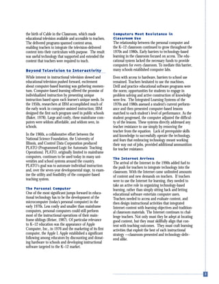 the birth of Cable in the Classroom, which made
educational television available and accessible to teachers.
The delivered programs spanned content areas,
enabling teachers to integrate the television-delivered
content into their curriculum with purpose. The result
was useful technology that supported and extended the
content that teachers were required to teach.
Beyond Television to Interactivity
While interest in instructional television slowed and
educational television pushed forward, excitement
about computer-based learning was gathering momen-
tum. Computer-based learning offered the promise of
individualized instruction by presenting unique
instruction based upon each learner’s unique needs. In
the 1950s, researchers at IBM accomplished much of
the early work in computer-assisted instruction; IBM
designed the first such program used in public schools
(Baker, 1978). Large and costly, these mainframe com-
puters were seldom affordable, and seldom seen, in
schools.
In the 1960s, a collaborative effort between the
National Science Foundation, the University of
Illinois, and Control Data Corporation produced
PLATO (Programmed Logic for Automatic Teaching
Operations). PLATO, originally limited to mainframe
computers, continues to be used today in many uni-
versities and school systems around the country.
PLATO’s goal was to automate individual instruction
and, over the seven-year developmental stage, to exam-
ine the utility and feasibility of the computer-based
teaching system.
The Personal Computer
One of the most significant jumps forward in educa-
tional technology has to be the development of the
microcomputer (today’s personal computer) in the
early 1970s. Less costly and smaller than mainframe
computers, personal computers could still perform
most of the instructional operations of their main-
frame siblings (Reiser, 1987). Of particular relevance
to K–12 education was the appearance of Apple
Computer, Inc., in 1976 and the marketing of its first
computer, the Apple I. Apple established a significant
following among educators by discounting and donat-
ing hardware to schools and developing instructional
software targeted to the K–12 market.
Computers Meet Resistance in
Classroom Use
The relationship between the personal computer and
the K–12 classroom continued to grow throughout the
1970s and 1980s. Early barriers to technology-based
learning in the classroom focused on access. The edu-
cational system lacked the necessary funds to provide
computers for every classroom. To mediate this barrier,
many schools established computer labs.
Even with access to hardware, barriers to school use
remained. Teachers hesitated to use the machines.
Drill and practice educational software programs were
the norm; opportunities for students to engage in
problem solving and active construction of knowledge
were few. The Integrated Learning Systems of the
1970s and 1980s assessed a student’s current perform-
ance and then presented computer-based lessons
matched to each student’s level of performance. As the
student progressed, the computer adjusted the difficul-
ty of the lessons. These systems directly addressed any
teacher resistance to use simply by removing the
teacher from the equation. Lack of prerequisite skills
and knowledge to successfully operate the technology,
and fears that embracing technology meant working
their way out of jobs, provided additional ammunition
for teacher resistance.
The Internet Arrives
The arrival of the Internet in the 1990s added fuel to
the push for teachers to integrate technology into the
classroom. With the Internet came unlimited amounts
of content and new demands on teachers. If teachers
were to use the Internet for learning, they needed to
take an active role in organizing technology-based
learning, rather than simply sitting back and letting
educational software entertain computer users.
Teachers needed to access and evaluate content, and
then design instructional activities that integrated
Internet content with learning objectives and tradition-
al classroom materials. The Internet continues to chal-
lenge teachers. Not only must they be adept at locating
good content, but they must skillfully align that con-
tent with teaching outcomes. They must craft learning
activities that exploit the best of each instructional
strategy —classroom-presented and technology-deliv-
ered alike.
 
