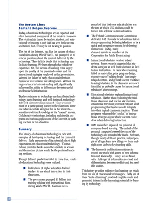 The Bottom Line:
Content Reigns Supreme
Today, educational technologies are an expected, and
often demanded, component of the modern classroom.
The relationship shared by teacher, student, and edu-
cational technology is one that has seen both success
and failure, but certainly is not lacking in passion.
The rise of the Internet, just like the success of educa-
tional films during World War II, has prompted us to
refocus questions about the content delivered by the
technology. There is little doubt that technology can
facilitate learning. We learn through that which we
experience. Yet, the success of learning relies largely
upon the quality of the presented content and the
instructional strategies employed in that presentation.
Witness the failure of early educational television
because of over-reliance on talking heads. Witness the
large variance in Internet-surfing skill, significantly
influenced by ability to differentiate between useful
and less useful information.
Teacher resistance to technology use has affected tech-
nology-based learning, and well-designed, technology-
delivered content remains unused. Today’s teacher
must be a participating learner in the classroom, some-
one who takes risks alongside his or her students—
sometimes without knowledge of the “correct” answer.
Collaborative technology, including multimedia pro-
grams and various applications of the Internet, is push-
ing teachers in this direction.
Summary
The history of educational technology is rich with
examples of developing technology and the content it
delivers. Early assessments of its potential placed high
expectations on educational technology. Thomas
Edison predicted books would be obsolete in schools
and the motion picture would be the preferred teach-
ing medium.
Though Edison’s prediction failed to come true, results
of educational technology were realized:
s Institutions of higher education trained
teachers to use visual instruction in their
classrooms.
s The government pumped $1 billion into
training soldiers with instructional films
during World War II. German forces
remarked that their one miscalculation was
the rate at which U.S. civilians could be
turned into soldiers via film education.
s The Federal Communications Commission
dedicated 242 channels for educational televi-
sion programming, believing television to be a
quick and inexpensive means for delivering
instruction. Today, many
channels remain as members of the
Corporation for Public Broadcasting.
s Instructional television received mixed
reviews. Some research suggested that stu-
dents learn just as well from television as face-
to-face instruction. In cases where learning
failed to materialize, poor program design,
extensive use of “talking heads” that simply
relayed content, and general teacher resistance
to using television in the classroom were each
identified as probable causes for instructional
television’s shortcomings.
s Educational television replaced instructional
television. Rather than replicating the tradi-
tional classroom and teacher via television,
educational television provided rich and vivid
programming that teachers could integrate
into their typical classroom practices. These
programs enhanced the “toolkit” of instruc-
tional strategies upon which teachers could
draw when delivering instruction.
s IBM researchers explored the potential of
computer-based learning. The arrival of the
personal computer lowered the cost of the
technology and extended the reach. Software,
though mostly drill and practice, helped peo-
ple of all ages learn new things — from mul-
tiplication tables to keyboarding skills.
s The Internet’s proliferation continues to
extend our reach with access to new informa-
tion and knowledge. Today, we are faced
with challenges of information overload and
differentiation between credible and less cred-
ible sources.
This history provides evidence that learning can result
from the use of educational technologies. Early use of
these “tools of learning” provided tangible results and
prompted interest in the increasing potential for learn-
ing by technology.
 