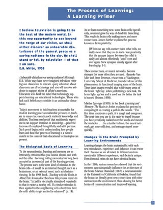 I believe television is going to be
the test of the modern world. In
this new opportunity to see beyond
the range of our vision, we shall
either discover an unbearable dis-
turbance of the general peace or a
saving radiance in the sky. We shall
stand or fall by television — of that
I am sure.
E.B. White, 1938
Unbearable disturbance or saving radiance? Although
E.B. White may have never imagined television enter-
ing our classrooms to educate, query educators about
classroom use of technology and you will uncover evi-
dence to support either of White’s assertions.
Educators who hold the belief that technology sup-
ports learning use educational technologies. Those who
lack such beliefs may consider it an unbearable distur-
bance.
Today’s movement to hold teachers accountable for
student learning places considerable pressure on teach-
ers to ensure increases in each student’s knowledge and
abilities. Teachers need proof that multimedia experi-
ences can support increases in knowledge—powerful
increases if employed thoughtfully and with purpose.
Such proof begins with understanding how people
learn and how this process of learning is a natural
match to the content that educational technologies can
present.
The Biological Basis of Learning
To the neuroscientist, learning and memory are so
intricately entwined that you cannot discuss one with-
out the other. Forming lasting memories has long been
accepted as an essential part of the learning process.
The process starts with some kind of stimulus to the
brain cells—it could be an internal thought, such as a
brainstorm, or an external event, such as television
viewing. In his 1998 book, Teaching with the Brain in
Mind, Eric Jensen describes how this process occurs in
the brain: “[a] cell is electrically stimulated repeatedly
so that it excites a nearby cell. If a weaker stimulus is
then applied to the neighboring cell a short time later,
the cell’s ability to get excited is enhanced” (p. 14).
As we learn something new, some brain cells (specifi-
cally, neurons) grow by way of dendritic branching.
This results in brain cells making more and more
connections. Jensen further explains this process,
known as brain plasticity:
[W]hen we say cells connect with other cells, we
really mean that they are in such close proximity
that the synapse (spaces between the cells) is
easily and almost effortlessly “used” over and
over again. New synapses usually appear after
learning (p. 14).
These connections, or neural networks, become
stronger the more often they are used. Hanneke Van
Mier and Steve Peterson, researchers at Washington
University School of Medicine, found evidence of this
phenomenon in functional imaging scans of the brain.
Time-lapse images revealed that while many areas of
the brain “light up” when performing a new task, the
brain lights up less and is used less the better the task
is learned (Jensen, 1998).
Marilee Sprenger (1999), in her book Learning and
Memory: The Brain in Action, explains this process by
comparing it to creating a path in the woods. “The
first time you create a path, it is rough and overgrown.
The next time you use it, it’s easier to travel because
you have previously walked over the weeds and moved
the obstacles. . . . In a similar fashion, the neural net-
works get more efficient, and messages travel more
quickly.”
Changes in the Brain Prompted by
Learning Environments
Learning changes the brain anatomically; with each
new stimulation, experience, and behavior, it can rewire
itself. Because we are all raised in different environ-
ments with different experiences, each brain is unique.
Even identical twins do not have identical brains.
In the 1960s, various researchers showed that the envi-
ronment can substantially influence the architecture of
the brain. Marian Diamond (1967), a neuroanatomist
at the University of California at Berkeley, found that
the brain can literally grow new connections with stim-
ulation from the environment, thus allowing for better
brain cell communication and improved learning.
The Process of Learning:
A Learning Primer
 