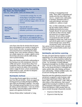 active theory states that the attention that the learner
gives to the program is not a reaction to stimuli (as in
reactive theory), but rather, an ongoing and highly
interconnected process of monitoring and compre-
hending. Hence, active television viewing by a child is
not a simple response but a complex, cognitive activity
that develops and matures with the child’s develop-
ment to promote learning.
Many other theories provide further understanding on
how learning occurs with entertainment. Seels et al.
(1996) name several—Arousal Theory,Short-Term
Gratification Theory, Interest Stimulation Theory—all
of which are based on the ability of the entertaining
media to engage the learner, activate emotional states,
initiate interest in a topic, and allow for absorption
and processing of information.
Multimedia Defined
The preceding theories suggest that we can indeed
learn from film and television. Stories can support the
learning process by providing ideological scaffolding
upon which new knowledge is organized. One reason
these technologies prompt learning is the use of multi-
ple media to present information. In the case of televi-
sion and film, visual and auditory media combine to
present a rich experience for the viewer.
Merriam-Webster defines “multimedia” as “using,
involving, or encompassing several
media.” Mayer (2001) conceptualizes mul-
timedia across three areas: delivery hard-
ware (i.e., computer screen, audio speaker,
or television), presentation mode (i.e.,
words and/or pictures), and sensory
modalities (i.e., auditory or visual).
Here, we define multimedia as a technol-
ogy that employs media in different
modalities perceived by the receiver.
Examples abound: the sound and images
at the heart of video or the text, images,
and interactivity of computer-based
instruction. Yet each of these examples
can incorporate the audio and visual
modalities in infinite ways. Audio can be
used with the spoken word or to support
emotion through music. Sound effects
can punctuate a point. It has been said
that a picture is worth a thousand words, and multi-
media can provide an almost limitless number of pic-
tures and images.
Multimedia and Active Learning
For many, the typical classroom experience is a teacher
imparting his or her wisdom through lecture and pres-
entation. This one-way communication tradition has
resulted in transmission of knowledge since the dawn
of time. Yet, increasingly, it is being challenged.
Educational technologies have the ability to go beyond
audio. Not only can they present multiple media, but
they can also prompt the learner to contemplate infor-
mation, perform tasks, refine thinking, and demon-
strate understanding. Multiple modalities (audio, visu-
al) and active learning make this possible.
Researchers posit that explanations presented in words
and pictures, as opposed to words or pictures, make
for increased comprehension (Mayer, 2001) for the
learner. Dale’s “Cone of Experience” (1946, 1996) pro-
vides evidence of these phenomena. Dale’s research
suggested that increasing the modalities by which con-
tent was presented could increase retention rates.
Wiman and Mierhenry (1969) extended Dale’s con-
cept to conclude that people will generally remember
• 10 percent of what they read
• 20 percent of what they hear
Educational Theories Explaining How Learning
May Occur via Entertainment
(Seels et al., 1996; Sprafkin, Gadow, and Abelman,1992)
Communication messages that can evoke
varying degrees of generalized emotional
arousal and that can influence any behavior in
which an individual engages while in the state
of arousal
Deals with affective and
motivational components including
enthusiasm, perseverance, and concentration
Suggests that entertainment can spark a stu-
dent’s interest in, and imagination about, a
topic and thus promote learning and creativity
Arousal Theory:
Short-Term
Gratification
Theory:
Interest
Stimulation Theory:
 