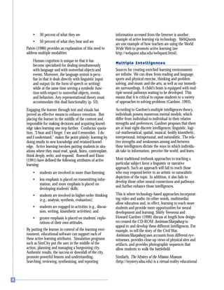 • 30 percent of what they see
• 50 percent of what they hear and see
Paivio (1986) provides an explanation of this need to
address multiple modalities:
Human cognition is unique in that it has
become specialized for dealing simultaneously
with language and with nonverbal objects and
events. Moreover, the language system is pecu-
liar in that it deals directly with linguistic input
and output (in the form of speech or writing)
while at the same time serving a symbolic func-
tion with respect to nonverbal objects, events,
and behaviors. Any representational theory must
accommodate this dual functionality (p. 53).
Engaging the learner through text and visuals has
proved an effective means to enhance retention. But
placing the learner in the middle of the content and
responsible for making decisions and acquiring knowl-
edge takes learning one step further. Confucius’ quota-
tion, “I hear and I forget. I see and I remember. I do
and I understand,” makes the point plainly: learning by
doing results in new knowledge and retained knowl-
edge. Active learning involves putting students in situ-
ations where they must read, speak, listen, contemplate,
think deeply, write, and respond. Bonwell and Eison
(1991) have defined the following attributes of active
learning:
• students are involved in more than listening;
• less emphasis is placed on transmitting infor-
mation, and more emphasis is placed on
developing students’ skills;
• students are involved in higher-order thinking
(e.g., analysis, synthesis, evaluation);
• students are engaged in activities (e.g., discus-
sion, writing, kinesthetic activities); and
• greater emphasis is placed on students’ explo-
rations of their own attitudes.
By putting the learner in control of the learning envi-
ronment, educational software can support each of
these active learning attributes. Simulation programs
such as SimCity put the user in the middle of the
action, planning and managing a burgeoning city.
Authentic results, the success or downfall of the city,
promote powerful lessons and understanding.
Searching, reviewing, synthesizing, and reporting
information accessed from the Internet is another
example of active learning via technology. WebQuests
are one example of how teachers are using the World
Wide Web to promote active learning (see
http://webquest.sdsu.edu/webquest.html).
Multiple Intelligences
Sources for creating enriched learning environments
are infinite. We can draw from reading and language,
sports and physical exercise, thinking and problem
solving, and music and the arts, as well as our immedi-
ate surroundings. A child’s brain is equipped with mul-
tiple neural pathways waiting to be developed. This
means that it is critical to expose students to a variety
of approaches to solving problems (Gardner, 1993).
According to Gardner’s multiple intelligences theory,
individuals possess numerous mental models, which
differ from individual to individual in their relative
strengths and preferences. Gardner proposes that there
are at least eight discrete intelligences: linguistic, logi-
cal–mathematical, spatial, musical, bodily kinesthetic,
interpersonal, intrapersonal, and naturalistic. The rela-
tive strengths and weaknesses among and between
these intelligences dictate the ways in which individu-
als take in information, perceive the world, and learn.
Most traditional textbook approaches to teaching a
particular subject favor a linguistic or narrative
approach. Such an approach will fail to reach those
who may respond better to an artistic or naturalistic
depiction of the topic. In addition, it also fails to
develop those other neural connections and pathways
and further enhance those intelligences.
This is where technology-based approaches incorporat-
ing video and audio (in other words, multimedia)
allow education and, in effect, learning to reach more
students and provide more opportunities for neural
development and learning. Shirly Veenema and
Howard Gardner (1996) discuss at length how design-
ers created the CD-ROM Antietam/Sharpsburg to
appeal to and develop these different intelligences. For
example, to tell the story of the Civil War,
Antietam/Sharpsburg uses accounts from different eye-
witnesses, provides close-up views of physical sites and
artifacts, and provides photographic sequences that
allow students to walk the battlefield.
Similarly, The Mystery of the Mission Museum
(http://mystery.sdsu.edu) is a virtual-reality educational
 