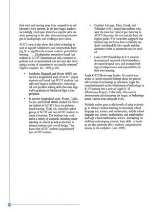 their own, and moving away from competitive to col-
laborative work patterns. In the later stages, teachers
increasingly relied upon students as experts, with stu-
dents presenting to the class, demonstrating technolo-
gies to small groups, and working as peer tutors.
ACOT research also shows that when technology is
used to support collaborative and constructivist learn-
ing, it can significantly increase students’ potential for
learning. “. . . [I]ndependent researchers found that
students in ACOT classrooms not only continued to
perform well on standardized tests but were also devel-
oping a variety of competencies not usually measured”
(Apple Computer, Inc., 1995, p. 10).
• Sandholtz, Ringstaff, and Dwyer (1997) con-
ducted a longitudinal study of ACOT project
students and found that ACOT students typi-
cally used inquiry, collaborative, technologi-
cal, and problem-solving skills that were atyp-
ical in graduates of traditional high school
programs.
• In another longitudinal study, Penuel, Golan,
Means, and Korbak (2000) studied the effects
on students of ACOT’s focus on problem-
based learning. To do this, researchers asked
groups of ACOT and non-ACOT students to
create a brochure. The brochure was rated
across a variety of standards, including under-
standing of content as well as attention to
external audience and overall design. They
found that ACOT students outperformed
non-ACOT students.
• Gearhart, Herman, Baker, Novak, and
Whittaker (1994) found that students who
were the most successful at peer tutoring in
ACOT classrooms did not typically have the
highest grades. The researchers suggested that
teachers may not know how to translate stu-
dents’ teaching skills into a grade and that
alternative forms of assessment may be need-
ed.
• Coley (1997) found that ACOT students
demonstrated improved school attendance,
decreased dropout rates, and increased feel-
ings of independence and responsibility for
their own learning.
Apple K–12 Effectiveness Studies. To provide easy
access to current research findings about the general
effectiveness of technology in education, Apple has
compiled research on the effectiveness of technology in
K–12 learning into a series of Apple K–12
Effectiveness Reports. Collectively, this research
demonstrates and documents the impact of technology
across content areas and grade levels.
Multiple studies point to the benefit of using technolo-
gy to enhance student learning in elementary school
language arts, science, and mathematics; middle school
language arts, science, mathematics, and social studies;
and high school mathematics, science, and writing. In
addition to developing students’ basic skills, technolo-
gy use also positively affects students’ preparation for
success in the workplace (Imel, 1992).
 