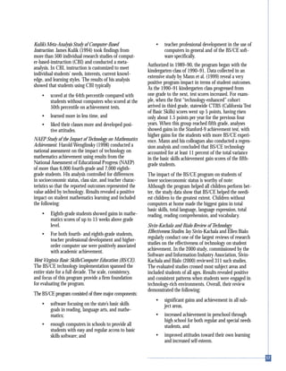 Kulik’s Meta-Analysis Study of Computer-Based
Instruction. James Kulik (1994) took findings from
more than 500 individual research studies of comput-
er-based-instruction (CBI) and conducted a meta-
analysis. In CBI, instruction is customized to meet
individual students’ needs, interests, current knowl-
edge, and learning styles. The results of his analysis
showed that students using CBI typically
• scored at the 64th percentile compared with
students without computers who scored at the
50th percentile on achievement tests,
• learned more in less time, and
• liked their classes more and developed posi-
tive attitudes.
NAEP Study of the Impact of Technology on Mathematics
Achievement. Harold Wenglinsky (1998) conducted a
national assessment on the impact of technology on
mathematics achievement using results from the
National Assessment of Educational Progress (NAEP)
of more than 6,000 fourth-grade and 7,000 eighth-
grade students. His analysis controlled for differences
in socioeconomic status, class size, and teacher charac-
teristics so that the reported outcomes represented the
value added by technology. Results revealed a positive
impact on student mathematics learning and included
the following:
• Eighth-grade students showed gains in mathe-
matics scores of up to 15 weeks above grade
level.
• For both fourth- and eighth-grade students,
teacher professional development and higher-
order computer use were positively associated
with academic achievement.
West Virginia Basic Skills/Computer Education (BS/CE).
The BS/CE technology implementation spanned the
entire state for a full decade. The scale, consistency,
and focus of this program provide a firm foundation
for evaluating the program.
The BS/CE program consisted of three major components:
• software focusing on the state’s basic skills
goals in reading, language arts, and mathe-
matics;
• enough computers in schools to provide all
students with easy and regular access to basic
skills software; and
• teacher professional development in the use of
computers in general and of the BS/CE soft-
ware specifically.
Authorized in 1989–90, the program began with the
kindergarten class of 1990–91. Data collected in an
extensive study by Mann et al. (1999) reveal a very
positive program impact in terms of student outcomes.
As the 1990–91 kindergarten class progressed from
one grade to the next, test scores increased. For exam-
ple, when the first “technology-enhanced” cohort
arrived in third grade, statewide CTBS (California Test
of Basic Skills) scores went up 5 points, having risen
only about 1.5 points per year for the previous four
years. When this group reached fifth grade, analyses
showed gains in the Stanford-9 achievement test, with
higher gains for the students with more BS/CE experi-
ence. Mann and his colleagues also conducted a regres-
sion analysis and concluded that BS/CE technology
accounted for at least 11 percent of the total variance
in the basic skills achievement gain scores of the fifth-
grade students.
The impact of the BS/CE program on students of
lower socioeconomic status is worthy of note:
Although the program helped all children perform bet-
ter, the study data show that BS/CE helped the needi-
est children to the greatest extent. Children without
computers at home made the biggest gains in total
basic skills, total language, language expression, total
reading, reading comprehension, and vocabulary.
Sivin-Kachala and Bialo Review of Technology
Effectiveness Studies. Jay Sivin-Kachala and Ellen Bialo
regularly conduct one of the largest reviews of research
studies on the effectiveness of technology on student
achievement. In the 2000 study, commissioned by the
Software and Information Industry Association, Sivin-
Kachala and Bialo (2000) reviewed 311 such studies.
The evaluated studies crossed most subject areas and
included students of all ages. Results revealed positive
and consistent patterns when students were engaged in
technology-rich environments. Overall, their review
demonstrated the following:
• significant gains and achievement in all sub-
ject areas,
• increased achievement in preschool through
high school for both regular and special needs
students, and
• improved attitudes toward their own learning
and increased self-esteem.
 