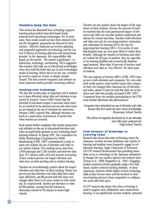 Teachers Keep the Gate
This section has illustrated how technology supports
learning and provided researched-based results
achieved with educational technologies. Yet, in most
cases, these results would not have been attained with-
out the thoughtful, purposeful use directed by their
teachers. Effective classroom use involves planning
and purposeful application of technology and the con-
tent it delivers to learning objectives and instructional
pursuits. In the classroom, this responsibility falls
largely on the teacher. The teacher is gatekeeper—to
instruction, technology, and learning. We’ve suggested
that teachers will make use of educational technologies
when they hold the belief that use of such technologies
results in learning. When this is not the case, technolo-
gy receives casual use at best, or simply remains
unused. The dust-covered computers and software on
many classroom shelves provide convincing evidence.
Teaching with Technology
The fact that teachers play an important role if students
are to learn effectively using video and television is sup-
ported by research. Graves (1987) found that the
potential of television’s impact is increased when teach-
ers are involved in its selection and use and when teach-
ers are trained in the use of television for instruction.
Johnson (1987) reported that, although television can
teach in a stand-alone environment, it teaches best
when teachers are involved.
Such reports further emphasize that teacher perspectives
and attitudes on the use of educational television and
video are particularly germane to any technology-based
learning endeavor. In Spring 1997, the Corporation for
Public Broadcasting (Corporation for Public
Broadcasting (CPB), 1997) commissioned a study to
assess and evaluate the use of television and video in
our nation’s schools. The resulting survey data from
1,059 principals and 1,285 teachers and interview data
from 127 teachers yield a rich and accurate accounting
of how teachers perceive the impact television and
video have on their teaching and on student learning.
Teachers are overwhelmingly positive about the impact
television and video have on their teaching. Ninety-two
percent say that television and video help them teach
more effectively, and 88 percent find that these tech-
nologies allow them to be more creative in their teach-
ing. In a typical week, teachers use television or video
for 88 minutes, varying from 82 minutes in
elementary schools to 94 minutes in senior high
schools.
Teachers are also positive about the impact of the expe-
rience on their students. Seventy-five percent of teach-
ers reported that the most pronounced impact of tele-
vision and video use was that students understand and
discuss the content and ideas. Teachers credit television
and video not only for increasing students’ motivation
and enthusiasm for learning (63%) but also for
improving their learning (56%). It is worthy of note
that frequent users are even more likely to realize these
benefits. Although the benefits of television and video
are evident for all types of students, they are especially
so for learning disabled and economically disadvan-
taged students. More than 50 percent of teachers rated
television and video as “very effective” for these types
of students.
The vast majority of teachers (86%) (CPB, 1997) have
access to both television and computers. Yet, even with
both media present, most teachers report that comput-
ers have not changed their classroom use of television
and video; almost 25 percent said that their use of tele-
vision and video has actually increased (CPB, 1997).
Comments from two teachers participating in the CPB
study further illuminate this phenomenon:
Computers have stimulated my use of television and video
because they have made me more aware of technology.
Elementary School Teacher
The advent of computers has forced me to use television
and video more constructively.
High School Teacher
From Purveyor of Knowledge to
Learning Coach
Research also shows that when technology enters the
classroom, teachers become facilitators and coaches of
learning and students more frequently engage in col-
laborative learning. Apple Classrooms of Tomorrow
(ACOT) research demonstrated that providing imme-
diate access to technology in the classroom substantial-
ly changes the way teachers instruct and students learn
(Dwyer et al., 1990; Ringstaff et al., 1991). Engaging,
student-oriented activities gradually replace the tradi-
tional, teacher-centered teaching methods. In these
classrooms, students exhibit highly evolved technology
skills as they become more actively involved in their
own learning and move from competitive to collabora-
tive work with their peers.
ACOT research also shows that when technology is
used to support such collaborative and constructivist
learning, it can significantly increase students’ potential
 