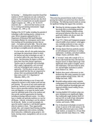 for learning. “. . . [I]ndependent researchers found that
students in ACOT classrooms not only continued to
perform well on standardized tests but were also devel-
oping a variety of competencies not usually measured”
(Apple Computer, Inc., 1995, p. 10). Yet ACOT
researchers also “. . . discovered that teachers are the
key to creating such learning environments” (Apple
Computer, Inc., 1995, p. 14).
Findings of the ACOT studies, including the potential of
technology to affect teaching practice, continue to res-
onate. Recent viewpoints expressed by the U.S.
Department of Education’s Web-based Education
Commission illustrate the contemporary need to trans-
form teaching and the promising outcomes that can
result — for student and teacher alike. This is the vision
that many schools, universities, and individual teachers
are striving to accomplish across the nation today:
It is the teacher, after all, who guides instruction
and shapes the instructional context in which
the Internet and other technologies are used. It
is a teacher’s skill at this, more than any other
factor, that determines the degree to which stu-
dents learn from their Internet experiences.
Teachers must be comfortable with technology,
able to apply it appropriately, and conversant
with new technological tools, resources, and
approaches. If all the pieces are put into place,
teachers should find that they are empowered to
advance their own professional skills through
these tools as well. (U.S. Department of
Education, 2000, p. 39.)
This vision holds technology as one of many tools
employed by teachers to meet student needs and sup-
port learning. The success of such tools requires pur-
poseful use, matched to each student’s unique needs.
Just as a doctor prescribes medicine based upon symp-
toms and diagnosis, so too must the teacher under-
stand the individual needs of his or her students and
then provide matched opportunities for learning -
including technology-delivered content. It is ridicu-
lous to consider one particular medicine as a cure for
all illnesses. Likewise, technology is not the solution
for all that ails. Rather, we must increasingly rely
upon the teacher’s expertise to craft blended opportu-
nities for students to learn. These opportunities
include video- and computer-based learning standing
alongside complementary interventions, including
direct instruction, collaborative group projects, text-
books, learning centers, manipulatives, and one-on-one
tutoring.
Summary
This section has presented diverse results of research
proving that students can and do learn from education-
al technology. The following research results are among
the significant findings that support this conclusion:
s Watching the television program Blue’s Clues
has strong effects on developing preschool
viewers’ flexible thinking, problem solving,
and prosocial behaviors when they are com-
pared with children who do not watch the
program (Bryant et al., 1998).
s Court TV’s Choices and Consequences program
reduced middle school students’ verbal aggres-
sion, including tendencies to tease, swear at,
and argue with others (Wilson et al., 1999).
s Viewing Sesame Street was positively associat-
ed with subsequent performance in reading,
mathematics, vocabulary, and school readiness
(Wright, Huston, and Kotler, 2001).
s A “recontact” study with a sample of 15- to
20-year-olds found that those who had been
frequent viewers of Sesame Street at age 5 had
significantly better grades in English, science,
and mathematics; read more books for pleas-
ure; and had higher motivation to achieve-
ment (Huston et al., 2001).
s Students show greater achievement on stan-
dardized tests after using computers for math-
ematics problem solving (Clouse, 1991–92;
Phillips and Soule, 1992).
s Remedial reading students using computer
reading games for reinforcement and remedia-
tion showed significant knowledge gains and
improved attitudes toward reading (Arroyo,
1992; Nixon, 1992).
s Learning-disabled (LD) students using com-
puter simulations score significantly higher
than traditionally taught students (both LD
and non-LD) on recall of basic information
and problem-solving skills (Woodward,
Carnine, and Gersten, 1988).
s Use of educational technologies accounts for
at least 11 percent of the total variance in the
basic skills achievement gain scores of fifth-
grade students, as measured in a 10-year West
Virginia statewide study (Mann et al., 1999).
 