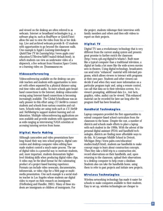 and viewed on the desktop are often referred to as
webcasts. Internet or broadband technologies (e.g., a
software plug-in, such as RealPlayer or QuickTime)
allow the user to view the video from his or her desk-
top. Live and archived webcasts provide K–12 students
with opportunities to go beyond the classroom walls.
One example is Apple’s Learning Interchange to
QuickTime TV for Learning http://www.apple.com/
education/LTReview/fall97/main2/default.html), in
which students can view an underwater video of a
shipwreck, a live webcast from Houston Space Center,
or a learning video on Tyrannosaurus rex.
Videoconferencing
Videoconferencing available on the desktop can pro-
vide teachers and students with opportunities to inter-
act with others separated by a physical distance using
real-time video and audio. As more schools gain broad-
band connections to the Internet, desktop videoconfer-
encing using Internet-based connections is becoming
increasingly available. The Global Schoolhouse was an
early pioneer in this effort using CU-SeeMe to connect
students and schools from various countries and cul-
tures. Schools today are using tools such as CU-SeeMe
and NetMeeting to support student learning and col-
laboration. Multiple videoconferencing applications are
now available and provide students with opportunities
as wide-ranging as interviewing NASA scientists or
accessing tutoring services from home.
Digital Movie Making
Although camcorders and video presentations have
long found their way into school projects, digital cam-
corders and desktop-computer video editing have
made student control a much easier process. The use
of digital video is a powerful way to motivate students,
and, more important, students demonstrate higher-
level thinking skills when producing digital video clips.
A video may be the ideal format for the culminating
product of a project-based learning experience.
Formats can include video newscasts, documentaries,
infomercials, or video clips for a Web page or multi-
media presentation. One such example is a social stud-
ies teacher in Los Angeles whose students use digital
video to report on their research on immigrants
(Hoffenberg and Handler, 2001). Many of these stu-
dents are immigrants or children of immigrants. For
the project, students videotape their interviews with
family members and others and then edit videos to
report on their projects.
Digital TV
Digital TV uses a revolutionary technology that is very
different from the current analog system and presents
great promise to further enrich the classroom
(http://www.cpb.org/digital/tv/whatis/). Built more
like a typical computer than a traditional television, a
digital set looks a lot more like the wide-screen movies
seen in theaters. Using digital technology, broadcasters
can send extra “enhanced” material with televised pro-
grams, which allows viewers to interact with programs
at their own pace. Students and other viewers can
decide if and when they want more information on a
particular program topic and, using a remote control,
can call that data on to their television screens. At a
viewer’s prompting, additional data (i.e., text facts,
graphics, video, audio) can be viewed. This enhanced
material can be recorded for later use long after the
program itself has been broadcast.
Handheld Technologies
Laptop computers provided the first opportunities to
extend computer-based school curriculum from the
classroom to the home. Despite the cost, a number of
districts and schools made efforts to place a laptop
with each student in the 1990s. With the advent of the
personal digital assistant (PDA) and handheld tech-
nologies, districts are finding more affordable ways to
do this. At Lessenger Middle School in Detroit,
Michigan (http://www.palm.com/education/
studies/study9.html), students use handhelds to make
concept maps to learn about construction concepts.
Then they take a field trip to a construction site,
record observations on their handhelds, and, upon
returning to the classroom, upload their observations
to a desktop computer to help create a database.
Students also can take the handhelds home, using
them to refer to past projects and initiate new projects.
Wireless Technologies
Wireless networking technology has made it easier for
schools to make computers available to their students.
Easy to set up, wireless technologies are cheaper to
 