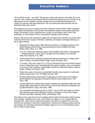 “We’ve wired the schools — now what?” This question resonates with educators, and troubles them at the
same time. After countless local and national efforts have boosted the infrastructure of our schools, the sig-
nificant issues now arise. Should we continue to pump money into educational technology for our
schools? Do computers really help students learn? How can students and teachers best learn from the
World Wide Web and its content?
These questions are not new, nor unique to the dawn of Internet-connected schools. Earlier technologies,
from textbook and illustration to film, television, and multimedia computer, have prompted similar pon-
derings. If technology is to have a significant role in schools, we need assurance that it works. More
emphatically, we need confidence that use of educational technology results in learning.
Research, both historical and contemporary, suggests that technology-based instruction can and does result
in learning. Witness these examples of television, multimedia, and computer technologies delivering con-
tent to support learning:
• Watching the television program Blue’s Clues has strong effects on developing preschool viewers’
flexible thinking, problem solving, and prosocial behaviors (Bryant, Mullikin, McCollum,
Ralastin, Raney, Miron, et al., 1998).
• Court TV’s Choices and Consequences program reduced middle school students’ verbal aggression
— including tendencies to tease, swear at, and argue with others (Wilson, Linz, Federman,
Smith, Paul, Nathanson, et al., 1999).
• Viewing Sesame Street was positively associated with subsequent performance in reading, mathe-
matics, vocabulary, and school readiness (Wright, Huston, and Kotler, 2001).
• A “recontact” study with a sample of 15- to 20-year-olds found that those who had been frequent
viewers of Sesame Street at age 5 had significantly better grades in English, science, and mathemat-
ics; read more books for pleasure; and had higher motivation to achievement (Huston, Anderson,
Wright, Linebarger, and Schmitt, 2001).
• Students show greater achievement on standardized tests after using computers for mathematics
problem solving (Clouse, 1991–92; Phillips and Soule, 1992).
• Remedial reading students using computer reading games for reinforcement and remediation
showed significant knowledge gains and improved attitudes toward reading (Arroyo, 1992;
Nixon, 1992).
• Learning-disabled (LD) students using computer simulations score significantly higher than tradi-
tionally taught students (both LD and non-LD) on recall of basic information and problem-solv-
ing skills (Woodward, Carnine, and Gersten, 1988).
• Use of educational technologies accounts for at least 11 percent of the total variance in the basic
skills achievement gain scores of fifth-grade students, as measured in a 10-year West Virginia
statewide study (Mann, Shakeshaft, Becker, and Kottkamp, 1999).
This evidence is but a taste of the rich and compelling research studies that demonstrate students learning
from technology. Regardless of the means—be it television or computer, or even computer-delivered
streaming video—when content is presented with purpose, the student can experience the content and
attach the new information to that which is already known. This process of creating associations and mak-
ing meaning is part of learning. Educational technologies expand our access to new information and sup-
port our efforts to make meaning.
Executive Summary
 