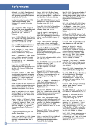 Al Ghamdi, Y.A.S. (1987). The effectiveness of
using microcomputers in learning algebraic prece-
dence conventions. Unpublished doctoral disser-
tation, Florida State University.
American Psychological Association. (1993).
Violence and youth: Psychology’s response.
Washington, DC: American Psychological
Association.
Apple Computer, Inc. (1995). Changing the
conversation about teaching, learning and technol-
ogy: A report on 10 years of ACOT research.
Cupertino, CA: Apple Classrooms of
Tomorrow.
Arroyo, C. (1992). What is the effect of extensive
use of computers on the reading achievement scores
of seventh grade students? (ERIC Document
Reproduction Service No. ED 353 544)
Baker, J.C. (1978). Corporate involvement in
CAI. Educational Technology, 18(4), 12–16.
Ball, S., and Bogatz, G.A. (1970). The first
year of Sesame Street: An evaluation.
Princeton, NJ: Educational Testing Service.
Blosser, B.J., and Roberts, D.F. (1985). Age dif-
ferences in children’s perceptions of message
intent: Responses to TV news, commercials,
educational spots, and PSAs. Communication
Research, 12, 455–484.
Bogatz, G.A., and Ball, S. (1971). The
second year of Sesame Street: A continuing evalua-
tion (Vols. 1, 2). Princeton, NJ: Educational
Testing Service.
Bonwell, C.C., and Eison, J.A. (1991). Active
learning: Creating excitement in the classroom.
ASHE-ERIC Higher Education Report No. 1.
Washington, DC: School of Education and
Human Development, George Washington
University.
Brasell, H. (1987). The effect of real-time lab-
oratory graphing on learning graphic represen-
tations of distance and velocity. Journal of
Research in Science Teaching, 24(4), 385–395.
Brown, W.J., and Meeks, J.D. (1997, Winter).
Experimenting with the entertainment-educa-
tion strategy in film and video. Journal of Film
and Video, 49(4), 30–43.
Bryant, J., Mullikin, L., McCollum, J., Ralastin,
L., Raney, A., Miron, D., Thompson, S., Stuart,
Y., Mundorf, N., Mundorf, J., Wilson, B., and
Smith, S. (1998). Effects of one year’s viewing of
Blues Clues. Tuscaloosa, AL: Institute for
Communication Research, The University of
Alabama.
Carnegie Commission. (1979). A public trust.
New York: Bantam Books.
Chazin, S., and Neuschatz, J.S. (1990). Using a
mnemonic to aid in the recall of unfamiliar
information. Perceptual and Motor Skills, 11,
1067–1071.
Cheever, M.S. (1987). The effects of using a
word processor on the acquisition of composition
skills by the elementary student. Unpublished doc-
toral dissertation, Northwestern University.
Clouse, R.W. (1991–92a). Computer-based at-
risk instructional model. Journal of Educational
Technology Systems, 20(3), 87–94.
Clouse, R.W. (1991–92b). Teaching and learn-
ing with computers. Journal of Educational
Technology Systems, 20(4), 261–302.
Coates, B., Pusser, H.E., and Goodman, I.
(1976). The influence of Sesame Street and
Mister Rogers’ Neighborhood on children’s social
behavior in preschool. Child Development, 47,
138–144.
Coley, R. (1997, September). Technology’s
impact. Online Electronic School. Available:
http://www.electronic-school.com/0997f3.html
Corporation for Public Broadcasting. (1997).
Study of school uses of television and video:
1996–1997 school year summary report.
Available: http://stations.cpb.org/system/reports/
97schoolusestudy/
Dale, E. (1946). Audiovisual methods in teaching.
New York: Dryden Press.
Dale, E. (1996). The cone of experience. In D.P.
Ely and T. Plomp (Eds.), Classic
writings on instructional technology (pp.
169–182). Englewood, CO: Libraries
Unlimited.
Diamond, M.C. (1967). Extensive cortical
depth measurements and neuron size increases
in the cortex of environmentally enriched rats.
Journal of Comparative Neurology, 131,
357–364.
Dwyer, D.C., Ringstaff, C., and Sandholtz, J.H.
(1990). Teacher beliefs and practices. Part I:
Patterns of change. (Apple Classrooms of
Tomorrow Report No. 8). Cupertino, CA:
Apple Computer, Inc.
Education Week. (2001, May 10). Technology
counts 2001: The new divides. Education Week.
Available: http://www.edweek.org/sreports/tc01/
tc01article.cfm?slug=35execsum.h20
Elliot, A. (1992). A microanalysis of learners’
responses to procedural facilitations provided by the
Writing Partner. Paper presented at the annual
conference of the American Education Research
Association, San Francisco, CA. (ERIC
Document Reproduction Service No. ED 346
459)
Engstrom, E. (1995). Cartoons as education.
Journal of Popular Film and Television, 23(3),
98–104.
Eylon, B-S., and Linn, M. (1991). Models and
integration activities in science education:
Designing intelligent learning environments.
Norwood, NJ: Ablex Publishing.
Finn, J.D. (1972). The emerging technology of
education. In R.J. McBeath (Ed.), Extending
education through technology: Selected writings by
James D. Finn. Washington, DC: Association
for Educational Communications and
Technology.
Fisch, S.M., and Truglio, R.T. (2001). Chapter
13, Why children learn from Sesame Street. In
S.M. Fisch and R.T. Truglio (Eds.), “G” is for
growing: Thirty years of research on children and
Sesame Street (pp. 233–246). Hillsdale, NJ:
Erlbaum.
Funkhouser, C. (1993). The influence of prob-
lem-solving software in students’ attitudes about
mathematics. Journal of Research on Computing
in Education, 25(3), 339–346.
Gardner, H. (1993). Multiple intelligences: The
theory in practice. New York: Basic Books.
Gearhart, M., Herman, J.L., Baker, E.L.,
Novak, J.R., and Whittaker, A.K. (1994).
Chapter 8, A new mirror for the classroom: A
technology-based tool for documenting the
impact of technology on instruction. In E.L.
Baker and H.F. O’Neil, Jr. (Eds.), Technology
Assessment in Education and Training (pp.
153–172). Hillsdale, NJ: Erlbaum.
Gingold, H.G. (1985). Music as a mnemonic
device: The effect of musical settings on verba-
tim recall of prose passages by young children.
DAI, 46, 2089B.
Gordon, G.N. (1970). Classroom television: New
frontiers in ITV. New York: Hastings House.
Graves, S.B. (1982). The impact of television on
the cognitive and affective development of
minority children. In G.L. Berry and C.
Mitchell-Kernan (Eds.), Television and the
socialization of the minority child (pp. 37–69).
San Diego, CA: Academic.
Graves, S.B. (1987). Final report on Newburgh,
New York, sample. New York: Children’s
Television Workshop.
Hezel, R.T. (1980). Public broadcasting: Can it
teach? Journal of Communication, 30, 173–178.
Hoffenberg, H., and Handler, M. (2001).
Digital video goes to school. Learning and
Leading with Technology, 29(2), 10–15.
Huston, A.C., Anderson, D.R., Wright, J.C.,
Linebarger, D.L., and Schmitt, K.L. (2001).
Chapter 8, Sesame Street viewers as adoles-
cents: The recontact study. In S.M. Fisch and
R.T. Truglio (Eds.), “G” is for growing: Thirty
years of research on children and Sesame Street
(pp. 131–143). Hillsdale, NJ: Erlbaum.
Imel, S. (1992). Computer-assisted instruction in
vocational education. Columbus, OH: ERIC
Clearinghouse on Adult, Career, and Vocational
Education. (ERIC Document Reproduction
Service No. ED 347 327)
References
 