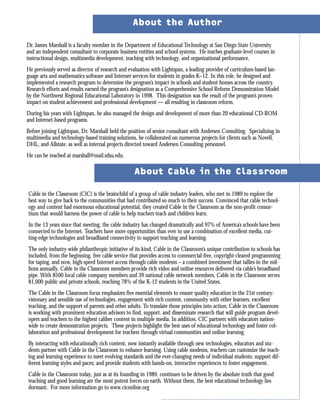 Dr. James Marshall is a faculty member in the Department of Educational Technology at San Diego State University
and an independent consultant to corporate business entities and school systems. He teaches graduate-level courses in
instructional design, multimedia development, teaching with technology, and organizational performance.
He previously served as director of research and evaluation with Lightspan, a leading provider of curriculum-based lan-
guage arts and mathematics software and Internet services for students in grades K–12. In this role, he designed and
implemented a research program to determine the program’s impact in schools and student homes across the country.
Research efforts and results earned the program’s designation as a Comprehensive School Reform Demonstration Model
by the Northwest Regional Educational Laboratory in 1998. This designation was the result of the program’s proven
impact on student achievement and professional development — all resulting in classroom reform.
During his years with Lightspan, he also managed the design and development of more than 20 educational CD-ROM
and Internet-based programs.
Before joining Lightspan, Dr. Marshall held the position of senior consultant with Andersen Consulting. Specializing in
multimedia and technology-based training solutions, he collaborated on numerous projects for clients such as Novell,
DHL, and Allstate, as well as internal projects directed toward Andersen Consulting personnel.
He can be reached at marshall@mail.sdsu.edu.
About the Author
Cable in the Classroom (CIC) is the brainchild of a group of cable industry leaders, who met in 1989 to explore the
best way to give back to the communities that had contributed so much to their success. Convinced that cable technol-
ogy and content had enormous educational potential, they created Cable in the Classroom as the non-profit consor-
tium that would harness the power of cable to help teachers teach and children learn.
In the 13 years since that meeting, the cable industry has changed dramatically and 97% of America’s schools have been
connected to the Internet. Teachers have more opportunities than ever to use a combination of excellent media, cut-
ting-edge technologies and broadband connectivity to support teaching and learning.
The only industry-wide philanthropic initiative of its kind, Cable in the Classroom’s unique contribution to schools has
included, from the beginning, free cable service that provides access to commercial-free, copyright-cleared programming
for taping, and now, high-speed Internet access through cable modems – a combined investment that tallies in the mil-
lions annually. Cable in the Classroom members provide rich video and online resources delivered via cable’s broadband
pipe. With 8500 local cable company members and 39 national cable network members, Cable in the Classroom serves
81,000 public and private schools, reaching 78% of the K-12 students in the United States.
The Cable in the Classroom focus emphasizes five essential elements to ensure quality education in the 21st century:
visionary and sensible use of technologies, engagement with rich content, community with other learners, excellent
teaching, and the support of parents and other adults. To translate those principles into action, Cable in the Classroom
is working with prominent education advisors to find, support, and disseminate research that will guide program devel-
opers and teachers to the highest caliber content in multiple media. In addition, CIC partners with educators nation-
wide to create demonstration projects. These projects highlight the best uses of educational technology and foster col-
laboration and professional development for teachers through virtual communities and online learning.
By interacting with educationally rich content, now instantly available through new technologies, educators and stu-
dents partner with Cable in the Classroom to enhance learning. Using cable modems, teachers can customize the teach-
ing and learning experience to meet evolving standards and the ever-changing needs of individual students; support dif-
ferent learning styles and paces; and provide students with hands-on, interactive experiences to foster engagement.
Cable in the Classroom today, just as at its founding in 1989, continues to be driven by the absolute truth that good
teaching and good learning are the most potent forces on earth. Without them, the best educational technology lies
dormant. For more information go to www.ciconline.org
About Cable in the Classroom
 