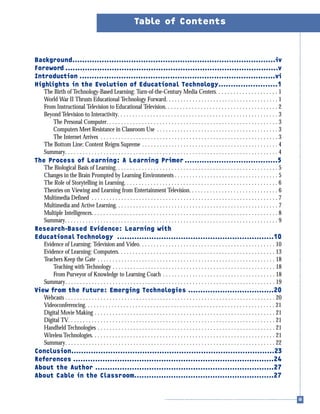 Background...................................................................................iv
Foreword .......................................................................................v
Introduction ................................................................................vi
Highlights in the Evolution of Educational Technology........................1
The Birth of Technology-Based Learning: Turn-of-the-Century Media Centers. . . . . . . . . . . . . . . . . . . . . 1
World War II Thrusts Educational Technology Forward. . . . . . . . . . . . . . . . . . . . . . . . . . . . . . . . . . . . . . 1
From Instructional Television to Educational Television. . . . . . . . . . . . . . . . . . . . . . . . . . . . . . . . . . . . . . 2
Beyond Television to Interactivity. . . . . . . . . . . . . . . . . . . . . . . . . . . . . . . . . . . . . . . . . . . . . . . . . . . . . . 3
The Personal Computer. . . . . . . . . . . . . . . . . . . . . . . . . . . . . . . . . . . . . . . . . . . . . . . . . . . . . . . . . . 3
Computers Meet Resistance in Classroom Use . . . . . . . . . . . . . . . . . . . . . . . . . . . . . . . . . . . . . . . . . 3
The Internet Arrives . . . . . . . . . . . . . . . . . . . . . . . . . . . . . . . . . . . . . . . . . . . . . . . . . . . . . . . . . . . . 3
The Bottom Line: Content Reigns Supreme . . . . . . . . . . . . . . . . . . . . . . . . . . . . . . . . . . . . . . . . . . . . . . 4
Summary. . . . . . . . . . . . . . . . . . . . . . . . . . . . . . . . . . . . . . . . . . . . . . . . . . . . . . . . . . . . . . . . . . . . . . . . 4
The Process of Learning: A Learning Primer ......................................5
The Biological Basis of Learning. . . . . . . . . . . . . . . . . . . . . . . . . . . . . . . . . . . . . . . . . . . . . . . . . . . . . . . 5
Changes in the Brain Prompted by Learning Environments . . . . . . . . . . . . . . . . . . . . . . . . . . . . . . . . . . . 5
The Role of Storytelling in Learning. . . . . . . . . . . . . . . . . . . . . . . . . . . . . . . . . . . . . . . . . . . . . . . . . . . . 6
Theories on Viewing and Learning from Entertainment Television. . . . . . . . . . . . . . . . . . . . . . . . . . . . . . 6
Multimedia Defined . . . . . . . . . . . . . . . . . . . . . . . . . . . . . . . . . . . . . . . . . . . . . . . . . . . . . . . . . . . . . . . 7
Multimedia and Active Learning. . . . . . . . . . . . . . . . . . . . . . . . . . . . . . . . . . . . . . . . . . . . . . . . . . . . . . . 7
Multiple Intelligences. . . . . . . . . . . . . . . . . . . . . . . . . . . . . . . . . . . . . . . . . . . . . . . . . . . . . . . . . . . . . . . 8
Summary. . . . . . . . . . . . . . . . . . . . . . . . . . . . . . . . . . . . . . . . . . . . . . . . . . . . . . . . . . . . . . . . . . . . . . . . 9
Research-Based Evidence: Learning with
Educational Technology ................................................................10
Evidence of Learning: Television and Video. . . . . . . . . . . . . . . . . . . . . . . . . . . . . . . . . . . . . . . . . . . . . . 10
Evidence of Learning: Computers. . . . . . . . . . . . . . . . . . . . . . . . . . . . . . . . . . . . . . . . . . . . . . . . . . . . . 13
Teachers Keep the Gate . . . . . . . . . . . . . . . . . . . . . . . . . . . . . . . . . . . . . . . . . . . . . . . . . . . . . . . . . . . . 18
Teaching with Technology . . . . . . . . . . . . . . . . . . . . . . . . . . . . . . . . . . . . . . . . . . . . . . . . . . . . . . . 18
From Purveyor of Knowledge to Learning Coach . . . . . . . . . . . . . . . . . . . . . . . . . . . . . . . . . . . . . . 18
Summary. . . . . . . . . . . . . . . . . . . . . . . . . . . . . . . . . . . . . . . . . . . . . . . . . . . . . . . . . . . . . . . . . . . . . . . 19
View from the Future: Emerging Technologies ...................................20
Webcasts . . . . . . . . . . . . . . . . . . . . . . . . . . . . . . . . . . . . . . . . . . . . . . . . . . . . . . . . . . . . . . . . . . . . . . . 20
Videoconferencing. . . . . . . . . . . . . . . . . . . . . . . . . . . . . . . . . . . . . . . . . . . . . . . . . . . . . . . . . . . . . . . . 21
Digital Movie Making . . . . . . . . . . . . . . . . . . . . . . . . . . . . . . . . . . . . . . . . . . . . . . . . . . . . . . . . . . . . . 21
Digital TV. . . . . . . . . . . . . . . . . . . . . . . . . . . . . . . . . . . . . . . . . . . . . . . . . . . . . . . . . . . . . . . . . . . . . . 21
Handheld Technologies . . . . . . . . . . . . . . . . . . . . . . . . . . . . . . . . . . . . . . . . . . . . . . . . . . . . . . . . . . . . 21
Wireless Technologies. . . . . . . . . . . . . . . . . . . . . . . . . . . . . . . . . . . . . . . . . . . . . . . . . . . . . . . . . . . . . . 21
Summary. . . . . . . . . . . . . . . . . . . . . . . . . . . . . . . . . . . . . . . . . . . . . . . . . . . . . . . . . . . . . . . . . . . . . . . 22
Conclusion...................................................................................23
References ..................................................................................24
About the Author .........................................................................27
About Cable in the Classroom.........................................................27
Table of Contents
 
