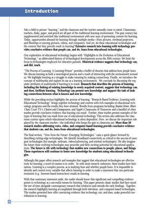 Ask a child to picture “learning,” and the classroom and the teacher naturally come to mind. Classrooms,
teachers, desks, paper, and pencil are all part of the traditional learning environment. The past century has
supplemented and enriched this traditional environment with new ways of presenting content for learning.
Today, opportunities abound for learning through multiple media—from pictures, overhead projectors,
and filmstrips to moving pictures, videos, and computers. And yet, do these educational technologies and
the content that they provide result in learning? Extensive research into learning with technology pro-
vides conclusive evidence that people can, and do, learn from educational technologies.
Our exploration of educational technology begins with “Highlights in the Evolution of Educational
Technology,” an abbreviated history of technological developments across the 20th century. We limit the
focus to technologies employed for educative pursuits. Historical evidence suggests that technology can,
and did, teach.
“The Process of Learning: A Learning Primer” provides a buffet of theories that address how people learn.
We discuss learning as both a neurological process and a result of interacting with the environment around
us. We highlight learning as a struggle to make meaning by making connections. Finally, we introduce the
concept of multimedia and explore its use as a learning environment. We conclude by discussing the req-
uisite attributes of multimedia if learning is to result. Research that describes the process of learning,
including the linking of existing knowledge to newly acquired content, suggests that technology can,
and does, facilitate learning. Technology can present new knowledge and support the task of mak-
ing connections between what is known and new knowledge.
While the preceding section highlights the process of learning, “Research-Based Evidence: Learning with
Educational Technology” brings together technology and content with rich examples of educational tech-
nology programs and the results they have attained. Results from programs including Sesame Street, Blue’s
Clues, Court TV’s Choices and Consequences, and Apple’s Classrooms of Tomorrow and a handful of other
studies provide conclusive evidence that learning can result. Further, these studies present examples of the
types of learning that can result from use of educational technology. This section also addresses the class-
room context upon which educational technology is often dependent. Here, we discuss the important role
played by the classroom teacher—the individual who keeps the gate to classroom use. More than 50
research studies addressing voice, video, and computer-based learning provide conclusive evidence
that students can, and do, learn from educational technologies.
The final section, “View from the Future: Emerging Technologies,” casts a quick glance forward by
describing cutting-edge technologies. We identify broadband connectivity as critical to the success of emer-
gent technologies (for example, webcasts, videoconferencing, and wireless technologies). We also imagine
the future these evolving technologies may prescribe and their exciting potential for educational applica-
tions. The future is rife with technology that enables new connections to people, places, and things.
These experiences will continue to foster new knowledge for students using educational technolo-
gies.
Although this paper offers research and examples that suggest that educational technologies are effective
tools for learning, a word of caution is in order. As with most research endeavors, these studies have limi-
tations. Learning is a complex process, as is studying how and whether people learn. It is impossible to
identify and control every variable that affects learning in order to make a statement that one particular
treatment (e.g., Internet-based instruction) results in learning.
With that cautionary statement aside, the reader should know that significant and compelling evidence
points to technology as a successful means for learning. This paper presents classic studies that have stood
the test of time alongside contemporary research that reinforces and extends the early findings. Together,
the research highlights learning accomplished through both television- and computer-based technologies.
The studies presented here offer convincing evidence that technology can, and does, make powerful con-
tributions to learning.
Introduction
 