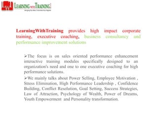 LearningWithTraining provides high impact corporate
training, executive coaching, business consultancy and
performance improvement solutions
The focus is on sales oriented performance enhancement
interactive training modules specifically designed to an
organization's need and one to one executive coaching for high
performance solutions.
We mainly talks about Power Selling, Employee Motivation ,
Stress Elimination, High Performance Leadership , Confidence
Building, Conflict Resolution, Goal Setting, Success Strategies,
Law of Attraction, Psychology of Wealth, Power of Dreams,
Youth Empowerment and Personality transformation.
 
