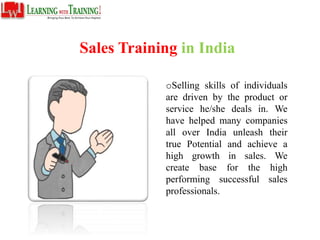 Sales Training in India
oSelling skills of individuals
are driven by the product or
service he/she deals in. We
have helped many companies
all over India unleash their
true Potential and achieve a
high growth in sales. We
create base for the high
performing successful sales
professionals.
 