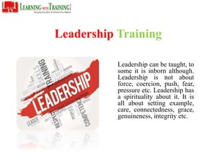 Leadership Training
Leadership can be taught, to
some it is inborn although.
Leadership is not about
force, coercion, push, fear,
pressure etc. Leadership has
a spirituality about it. It is
all about setting example,
care, connectedness, grace,
genuineness, integrity etc.
 