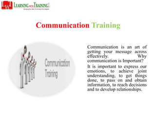 Communication Training
Communication is an art of
getting your message across
effectively. Why
communication is Important?
It is important to express our
emotions, to achieve joint
understanding, to get things
done, to pass on and obtain
information, to reach decisions
and to develop relationships.
 