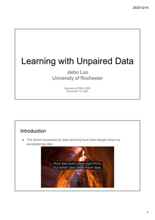 2020/12/14
1
Learning with Unpaired Data
Jiebo Luo
University of Rochester
Keynote at ICMLA 2020
December 14, 2020
Introduction
● The recent successes by deep learning have been largely driven by
annotated big data
 