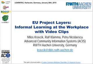 Lehrstuhl Informatik 5
(Information Systems)
Prof. Dr. M. Jarke
I5-FL-MMYY-1
Learning
Layers
This work is licensed under a Creative Commons Attribution-ShareAlike 3.0 Unported License.
EU Project Layers:
Informal Learning at the Workplace
with Video Clips
Milos Kravcik, Ralf Klamma, Petru Nicolaescu
Advanced Community Information Systems (ACIS)
RWTH Aachen University, Germany
kravcik@dbis.rwth-aachen.de
LEARNTEC, Karlsruhe, Germany, January 28th, 2015
 