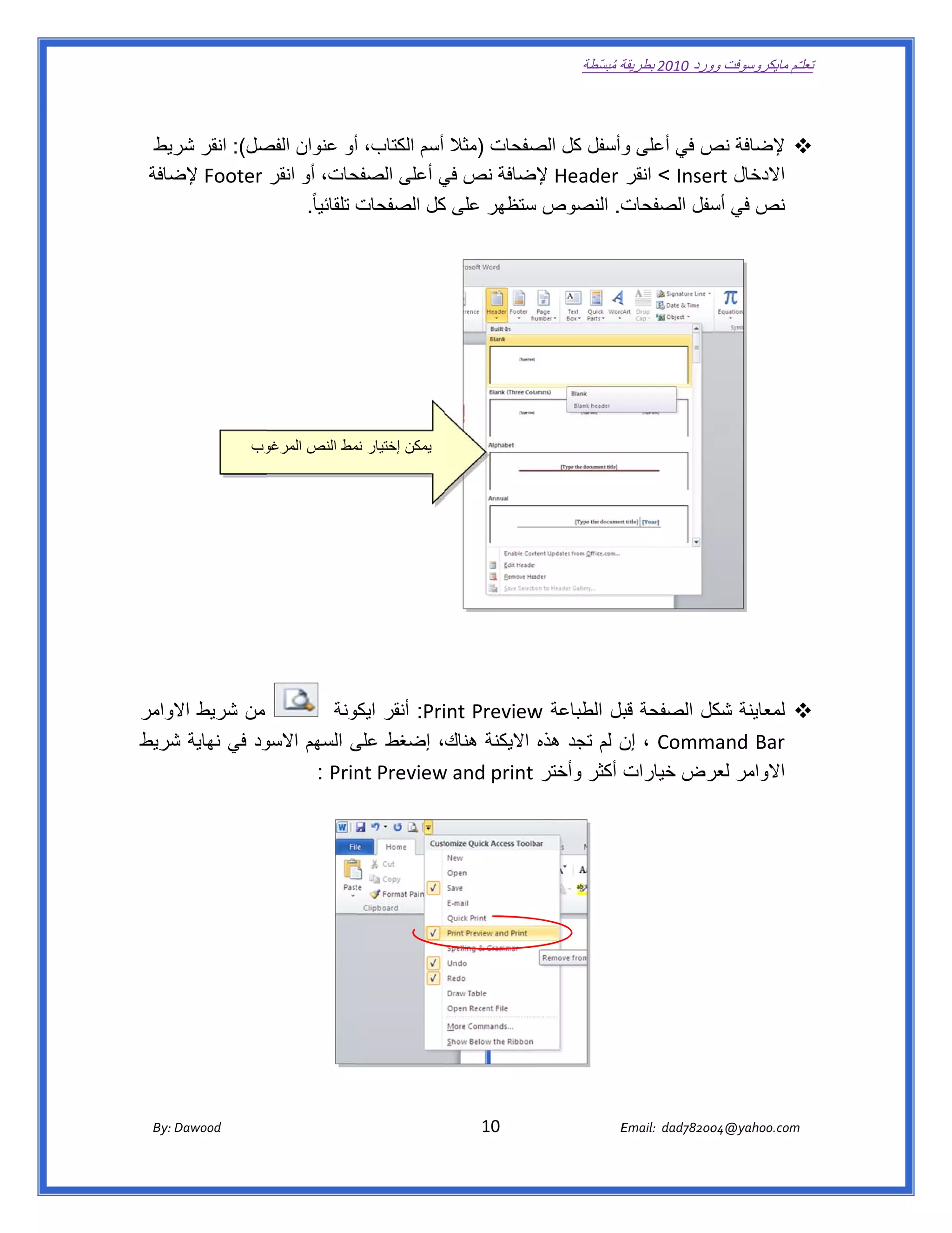 ‫ تعللـّم مايكروسوفت ورد 0102 بطريقة ُ‬
                                                                                                       ‫ة مبسّطة‬             ‫وو‬

‫ ‬

     ‫‪ ‬إلضافة ص في أعلى وأسفل كل صفحات )مثال أسم الكتاب، أو عنوان صل(: انقر ريط‬
       ‫شر‬        ‫الفص‬            ‫أ‬                   ‫الص‬      ‫و‬        ‫نص‬
    ‫حات، أو انقر ‪ Footer‬ضافة‬
       ‫إلض‬                      ‫االدخال ‪ < Insert‬انقر ‪ Header‬ضافة نص في أعلى الصفح‬
                                           ‫ي‬        ‫إلض‬
                      ‫ت. النصوص ستظھر على كل الصفحات تلقائيا ً.‬
                                           ‫ك‬        ‫س‬         ‫نص في سفل الصفحات‬
                                                                        ‫أس‬




                          ‫وب‬
                           ‫يمكن إختيار مط النص المرغو‬
                                        ‫نم‬




‫من شريط الوامر‬
    ‫اال‬                  ‫‪ :Pri‬أنقر ونة‬
                           ‫ايكو‬       ‫‪ ‬لمعاينة كل الصفحة بل الطباعة ‪int Preview‬‬
                                                 ‫‪w‬‬           ‫قب‬     ‫شكل‬
‫ود في نھاية شريط‬
    ‫ش‬          ‫‪ ، Comm‬ن لم تجد ھذه االيكنة ھناك، إضغط على السھم االسو‬
                           ‫ى‬                                 ‫إن‬     ‫‪mand Bar‬‬
                     ‫‪  : Prin‬‬        ‫االوامر رض خيارات أكثر وأختر ‪w and print‬‬
                            ‫‪nt Preview‬‬                              ‫لعر‬




       ‫‪ Dawood                                                                          10                                   E‬‬
    ‫‪By: D‬‬                                                                                                                    ‫00287‪Email:  dad‬‬
                                                                                                                                            ‫  ‪04@yahoo.com‬‬
 