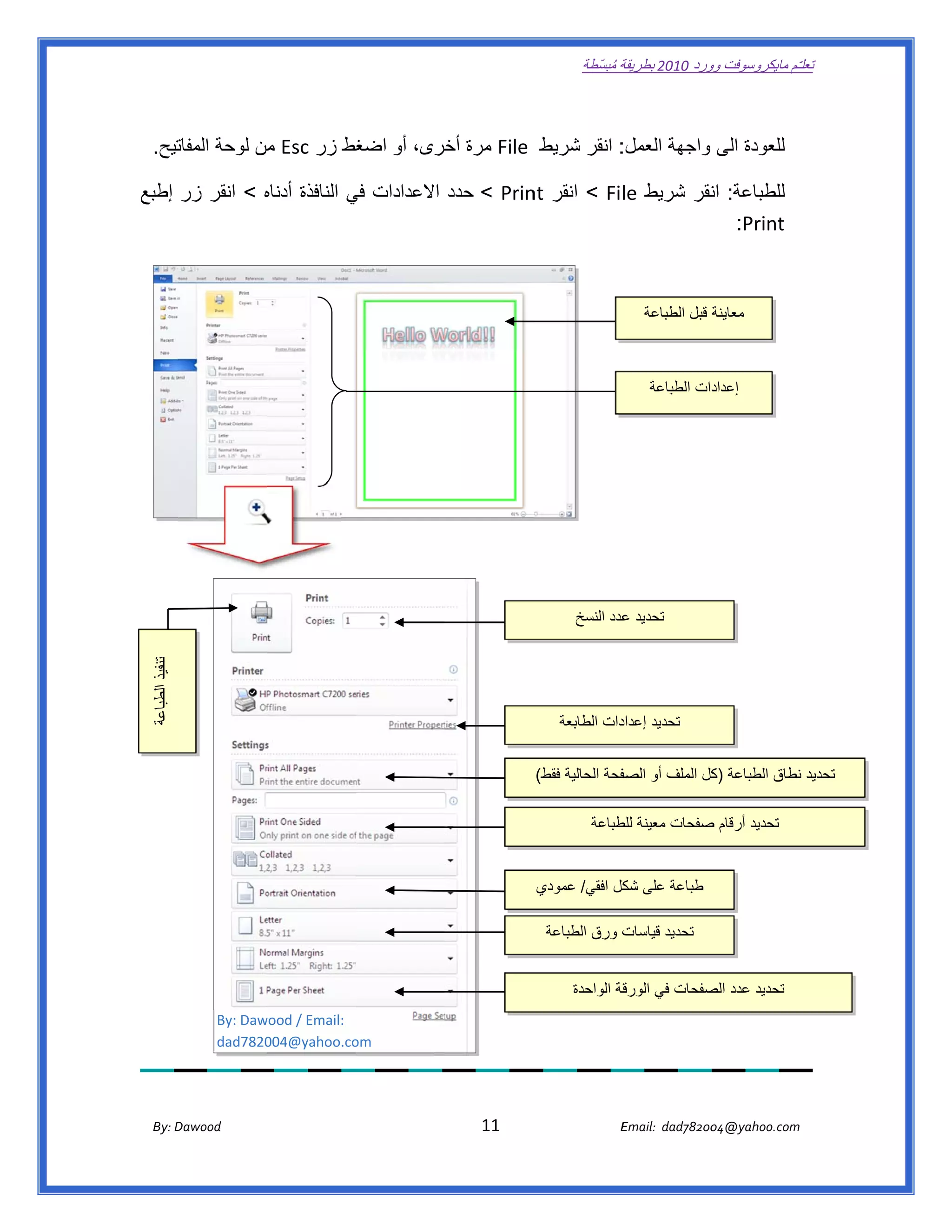 ‫ تعللـّم مايكروسوفت ورد 0102 بطريقة ُ‬
                                                                                                       ‫ة مبسّطة‬             ‫وو‬

‫ ‬

    ‫تيح.‬
       ‫: انقر شريط  ‪ File‬مرة خرى، أو اضغط زر ‪ Esc‬من لوحة المفات‬
                    ‫م‬         ‫غ‬         ‫أخ‬                    ‫للعودة الى واجھة العمل:‬

‫للطباعة: نقر شريط ‪ < File‬انقر ‪  < Prin‬حدد االعدادات في النافذة أدناه < انقر زر إطبع‬
               ‫ه‬             ‫ي‬                      ‫‪nt‬‬                   ‫ان‬
                                                                            ‫‪:Print‬‬



                                                                                                                     ‫معاينة قبل الطباعة‬



                                                                                                                      ‫إعدادات الطباعة‬




                                 ‫ ‬




                                                                                                     ‫تحديد عدد النسخ‬
                                                                                                             ‫ع‬
    ‫تنفيذ الطباعة‬




                                                                                                 ‫دات الطابعة‬
                                                                                                           ‫ تحديد إعداد‬


                                                                                            ‫فحة الحالية فقط(‬
                                                                                                           ‫تحديد نطاق الطباعة كل الملف أو الصف‬
                                                                                                                          ‫)ك‬           ‫ن‬

                                                                                                         ‫تحديد أرقام صفحات معينة طباعة‬
                                                                                                             ‫للط‬         ‫ص‬


                                                                                            ‫ طباعة على كل افقي/ عمودي‬
                                                                                                         ‫شك‬

                                                                                              ‫ت ورق الطباعة‬
                                                                                                          ‫ تحديد قياسات‬


                                                                                                    ‫قة الواحدة‬
                                                                                                             ‫تحديد عدد صفحات في الورق‬
                                                                                                                          ‫الص‬
                    ‫‪By: Daw‬‬
                          ‫ :‪wood / Email‬‬
                    ‫0287‪dad‬‬‫‪004@yahoo.co‬‬  ‫ ‪om‬‬




       ‫‪ Dawood                                                                          11                                   E‬‬
    ‫‪By: D‬‬                                                                                                                    ‫00287‪Email:  dad‬‬
                                                                                                                                            ‫  ‪04@yahoo.com‬‬
 