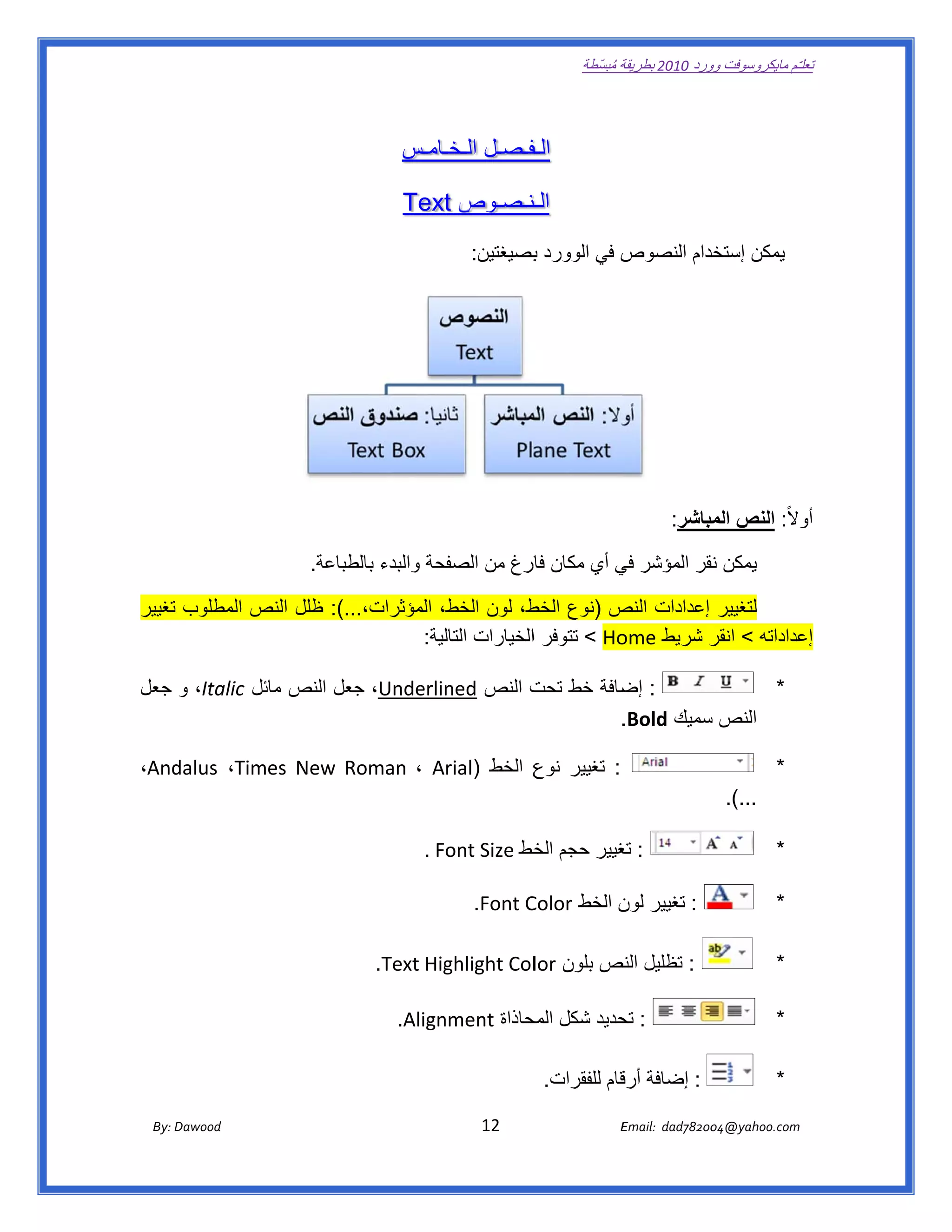 ‫ تعللـّم مايكروسوفت ورد 0102 بطريقة ُ‬
                                                                                                       ‫ة مبسّطة‬             ‫وو‬

‫ ‬

                                                             ‫ـفـصـل ـامـس‬
                                                                 ‫الـخـ‬ ‫الـف‬

                                                          ‫ـنـصـوص ‪  Text‬‬
                                                               ‫‪t‬‬      ‫الـن‬
                                                                             ‫ص في الوورد بصيغتين:‬
                                                                                    ‫ب‬           ‫يمكن خدام النصوص‬
                                                                                                         ‫إستخد‬




                                                                                                                           ‫والً: النص مباشر:‬
                                                                                                                                ‫الم‬        ‫أو‬

                                        ‫فحة والبدء طباعة.‬
                                             ‫بالط‬      ‫ يمكن نقر المؤشر ي أي مكان ارغ من الصفح‬
                                                                 ‫فار‬        ‫في‬         ‫ن‬

‫لتغيير إعدادات ص )نوع ط، لون الخط، المؤثرات،...(: ظلل النص المطلوب تغيير‬
              ‫ص‬                                  ‫الخط‬     ‫النص‬
                                   ‫‪ < Ho‬تتوفر االخيارات لية:‬
                                       ‫التال‬               ‫عداداته < ر شريط ‪ome‬‬
                                                                    ‫انقر‬      ‫إع‬

‫: ضافة خط ت النص ‪ ،Underlined‬جعل النص ئل ‪ ،Italic‬و جعل‬
               ‫مائ‬      ‫ج‬                  ‫تحت‬     ‫إض‬              ‫*‬
                                                   ‫النص سميك ‪.Bold‬‬
                                                            ‫س‬

‫‪،And‬‬
   ‫: تغيير ع الخط )‪dalus ،Times  New  Roman  ، Arial‬‬
                                           ‫نوع‬                                                                                                     ‫*‬
                                                                                                                                     ‫...(.  ‬

                                                               ‫: غيير حجم خط ‪  . Font Size‬‬
                                                                              ‫الخ‬      ‫تغ‬                                                          ‫*‬

                                                                                   ‫: تغيير ن الخط ‪Color‬‬
                                                                           ‫‪  .Font C‬‬          ‫لون‬                                                  ‫*‬

                                                              ‫: تظليل نص بلون ‪ghlight Col‬‬
                                                    ‫‪  .Text Hig‬‬         ‫‪lor‬‬    ‫النص‬                                                                ‫*‬

                                                                ‫: حديد شكل حاذاة ‪nment‬‬
                                                         ‫‪  .Align‬‬         ‫المح‬     ‫تح‬                                                              ‫*‬

                                                                                              ‫: إضافة قام للفقرات.‬
                                                                                                         ‫أرق‬                                       ‫*‬

       ‫‪ Dawood                                                                          12                                   E‬‬
    ‫‪By: D‬‬                                                                                                                    ‫00287‪Email:  dad‬‬
                                                                                                                                            ‫  ‪04@yahoo.com‬‬
 