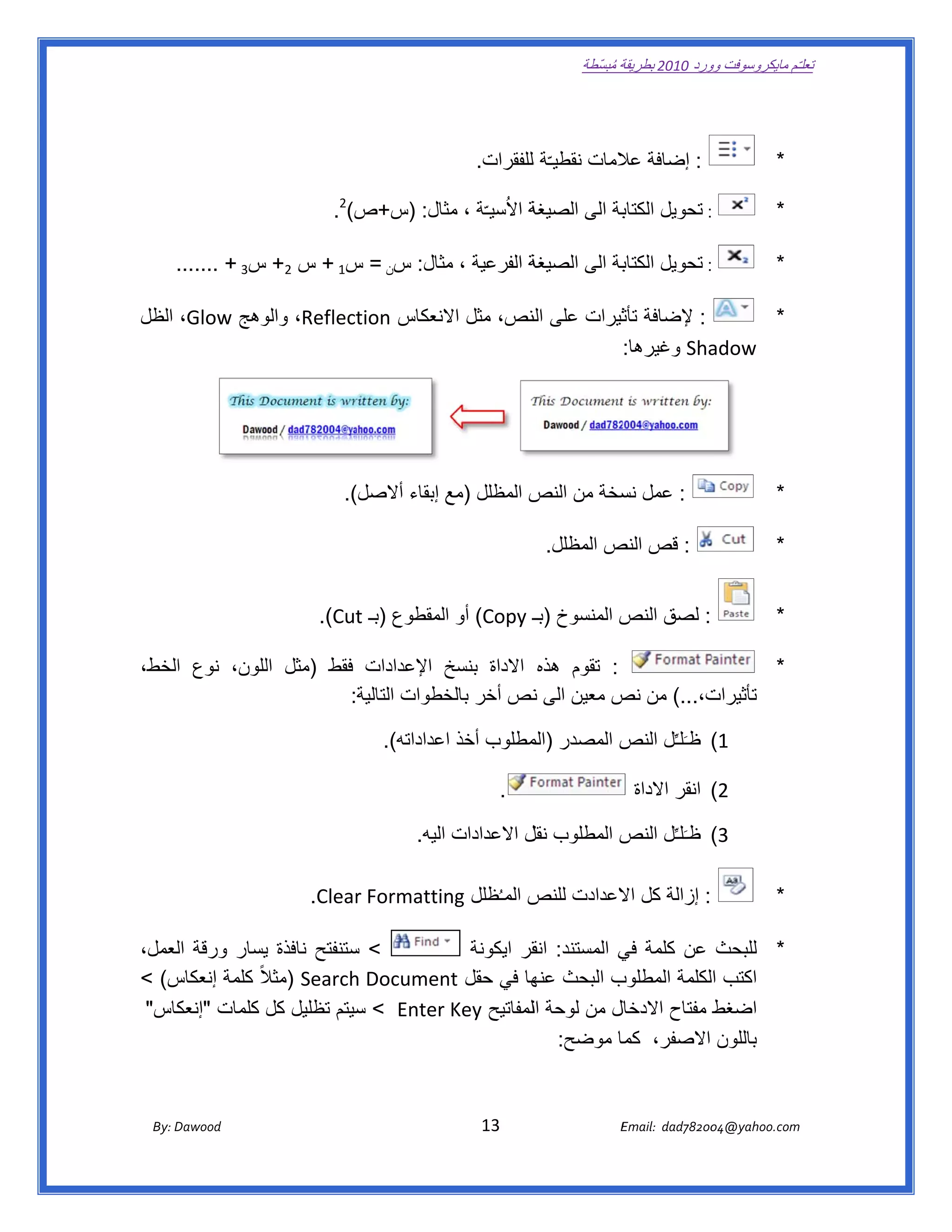 ‫ تعللـّم مايكروسوفت ورد 0102 بطريقة ُ‬
                                                                                                       ‫ة مبسّطة‬             ‫وو‬

‫ ‬


                                                                           ‫: إضافة المات نقطيـّة لللفقرات.  ‬
                                                                                                  ‫عال‬                                               ‫*‬

                                               ‫ة االُسيـّة ، ثال: )س+ص‬
                                          ‫ص(2.  ‬       ‫مث‬            ‫بة الى الصيغة‬
                                                                                 ‫: تحويل الكتاب‬                                                     ‫*‬

      ‫ة الفرعية ، مثال: سن = س1 + س 2+ س3 + .......  ‬
                                        ‫م‬           ‫بة الى الصيغة‬
                                                                ‫: تحويل الكتاب‬                                                                      ‫*‬

‫: إلضافة ثيرات على لنص، مثل النعكاس ‪ ،Reflection‬وھج ‪ ،Glow‬الظل‬
             ‫والو‬               ‫اال‬      ‫الن‬        ‫تأث‬             ‫*‬
                                                  ‫‪ Sha‬وغيرھا:  ‬‫‪adow‬‬

                                                                                                                                                ‫ ‬

                                                                                                                                                ‫ ‬

                                             ‫(.  ‬
                                                ‫: عمل سخة من ص المظلل )مع إبقاء أالصل(‬
                                                                        ‫النص‬   ‫نس‬                                                                   ‫*‬

                                                                                              ‫: قص ص المظلل.‬
                                                                                                      ‫النص‬                                          ‫*‬


                                       ‫: لصق ص المنسوخ )بــ ‪ (Copy‬أو المقطوع )بـ ‪  .(Cut‬‬
                                             ‫‪t‬‬                                   ‫النص‬                                                               ‫*‬

‫: تقوم ھذه االداة بنسخ اإلعدادات فقط )مثل للون، نوع الخط،‬
    ‫ا‬         ‫ال‬                     ‫خ‬                                   ‫*‬
                      ‫ت،...( من ص معين الى نص أخر خطوات التالية:  ‬
                                     ‫بالخ‬      ‫ن‬        ‫نص‬       ‫تأثيرات‬

                                                      ‫1( ظـَلـِّل ص المصدر مطلوب أخذ اعداداته(.  ‬
                                                                           ‫)الم‬     ‫النص‬

                                                                                 ‫. ‬                                ‫2( انقر االداة‬

                                                             ‫3( ظـَلـِّل ص المطلوب ل االعدادات اليه.  ‬
                                                                               ‫نقل‬       ‫النص‬

                                     ‫‪  .Clear‬‬
                                            ‫: إزالة كل العدادت ص المـُظلل ‪r Formattin‬‬
                                                      ‫‪ng‬‬         ‫للنص‬   ‫اال‬                                                                         ‫*‬

‫< ستنفتح نافذة يسار ورقة لعمل،‬
    ‫ال‬          ‫ي‬          ‫س‬          ‫* للبحث عن كلمة ي المستند: قر ايكونة‬
                                              ‫انق‬        ‫في‬
   ‫‪) Search‬مثالً كلمة إنعكاس‬
‫س( <‬            ‫ال‬         ‫ب البحث ھا في حقل ‪h Documen‬‬
                                   ‫‪nt‬‬         ‫عنھ‬       ‫اكتب لكلمة المطلوب‬
                                                                     ‫ال‬
‫ل من لوحة اللمفاتيح ‪ < Enter Key‬سيتم تظليل كل كلمات كاس" ‬
    ‫"إنعك‬        ‫ل‬          ‫س‬                           ‫اضغط مفتاح االدخال‬
                                                 ‫باللون االصفر، ما موضح:  ‬
                                                         ‫كما‬

                                                                                                                                            ‫ ‬
       ‫‪ Dawood                                                                          13                                   E‬‬
    ‫‪By: D‬‬                                                                                                                    ‫00287‪Email:  dad‬‬
                                                                                                                                            ‫  ‪04@yahoo.com‬‬
 