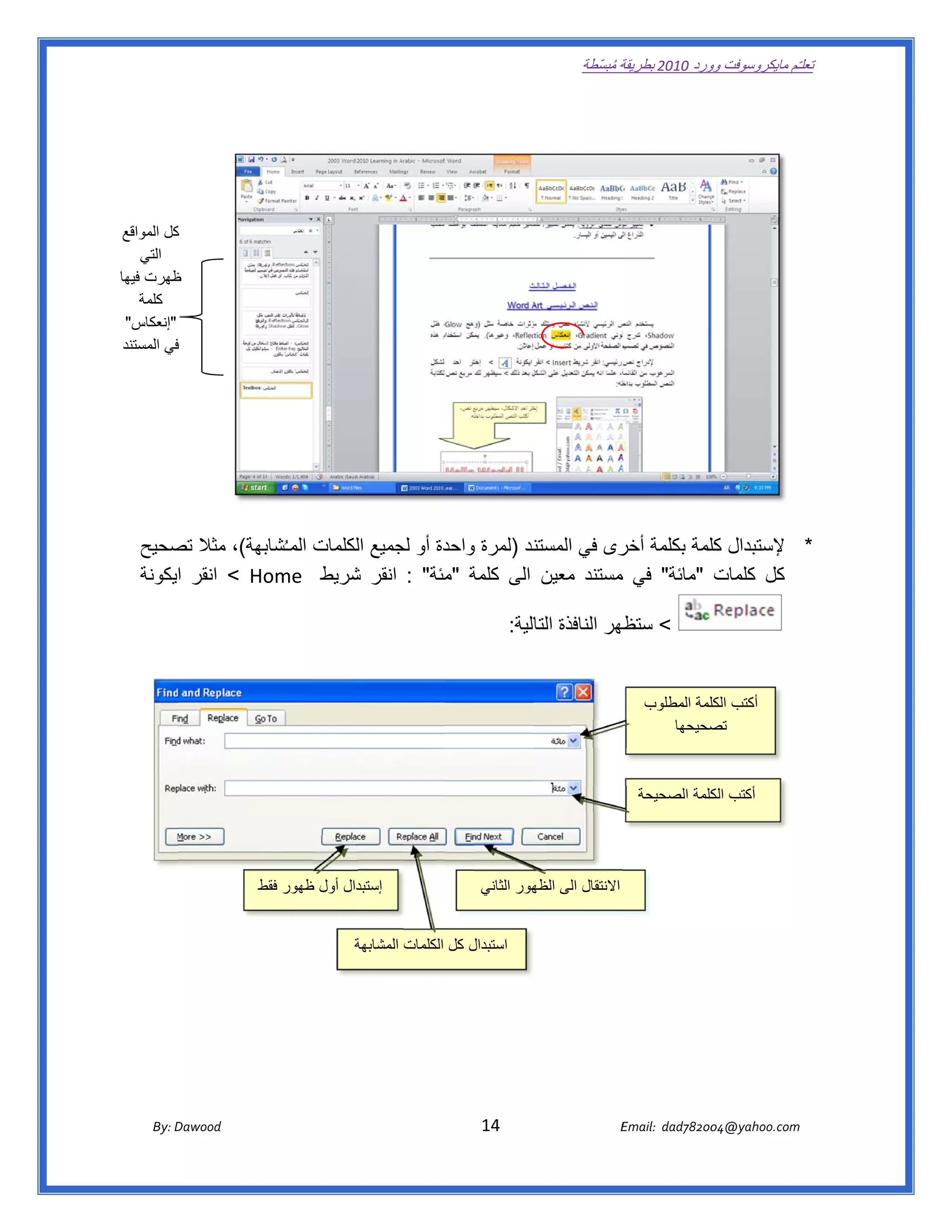 ‫ تعللـّم مايكروسوفت ورد 0102 بطريقة ُ‬
                                                                                                          ‫ة مبسّطة‬             ‫وو‬

   ‫ ‬

                                                                                                                                               ‫ ‬

                                                                                                                                               ‫ ‬
 ‫كل المواقع‬
          ‫ك‬
    ‫التي‬
‫ظھرت فيھا‬ ‫ظ‬
    ‫كلمة‬
 ‫"إنعكاس"‬                                                                                                                                      ‫ ‬
 ‫في المستند‬
          ‫ف‬
                                                                                                                                                       ‫ ‬

                                                                                                                                                       ‫ ‬

                                                                                                                                               ‫ ‬

                                                                                                                                                       ‫ ‬

   ‫ند )لمرة دة أو لجميع لكلمات المـ ُ بھة(، مثال صحيح‬
       ‫تص‬         ‫شاب‬          ‫ال‬          ‫واحد‬     ‫* إلستبدال لمة بكلمة رى في المستن‬
                                                               ‫أخر‬       ‫كل‬
   ‫‪ < Ho‬انقر ايكونة‬
                  ‫كل كلمات "مائة" في مستند معين الى كلمة مئة" : انقر شريط  ‪ome‬‬
                              ‫ش‬            ‫"م‬                  ‫م‬

                                                                                      ‫< ظھر النافذة الية:  ‬
                                                                                            ‫التا‬       ‫ستظھ‬


                                                                                                                        ‫أكتب لمة المطلوب‬
                                                                                                                                  ‫الكل‬
                                                                                                                            ‫صحيحھا‬‫ تص‬



                                                                                                                      ‫ أكتب كلمة الصحيحة‬
                                                                                                                                 ‫الك‬




                               ‫ إستبدال أول ظھور فقط‬
                               ‫ط‬                                                  ‫االنتقال الى ھور الثاني‬
                                                                                           ‫الظھ‬


                                                     ‫استبدال كل الكلمات المشابھة‬
                                                     ‫ة‬



                                                                                                                                                   ‫ ‬




          ‫‪ Dawood                                                                          14                                   E‬‬
       ‫‪By: D‬‬                                                                                                                    ‫00287‪Email:  dad‬‬
                                                                                                                                               ‫  ‪04@yahoo.com‬‬
 