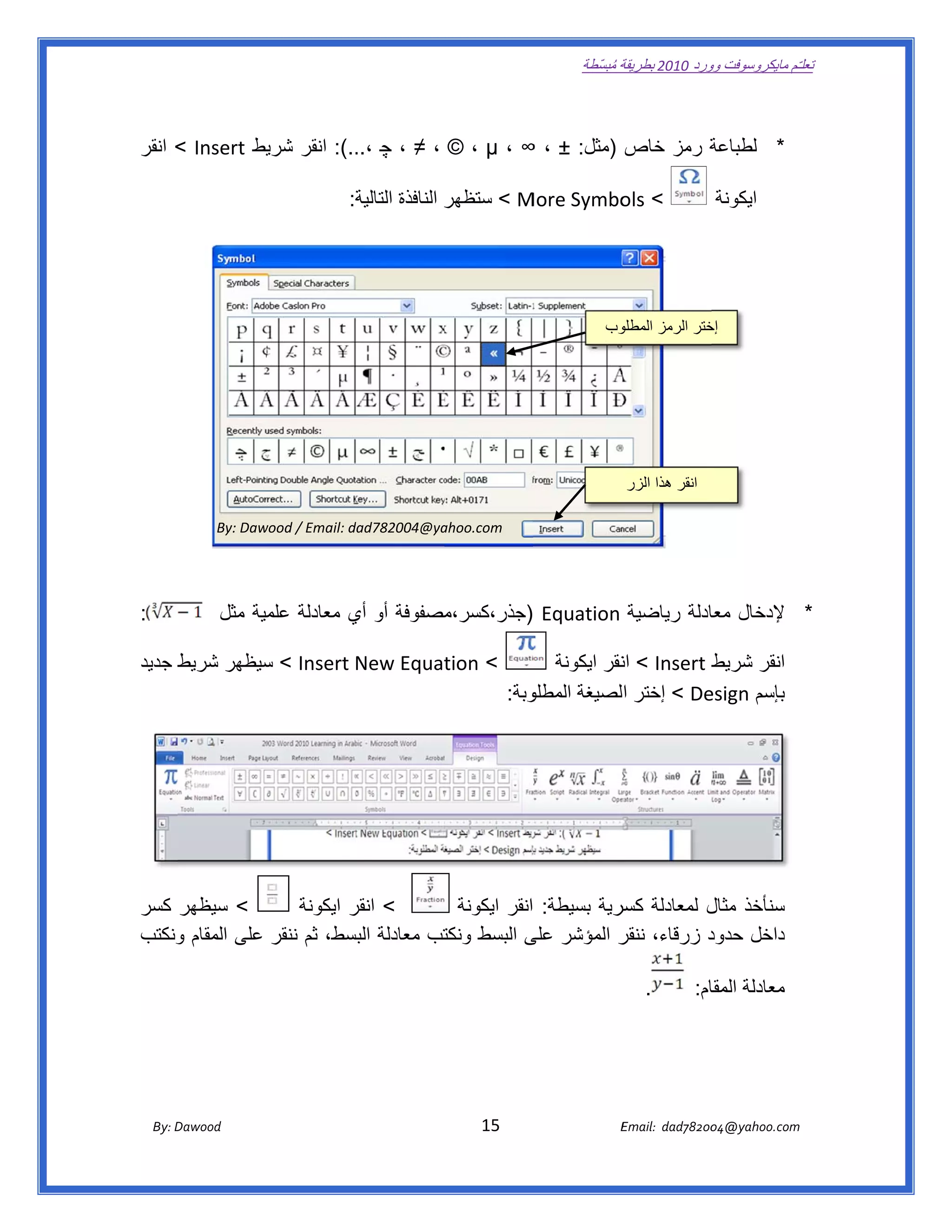 ‫ تعللـّم مايكروسوفت ورد 0102 بطريقة ُ‬
                                                                                                       ‫ة مبسّطة‬             ‫وو‬

‫ ‬

‫ة رمز خاص )مثل: ± ، ∞ ، ‪ ، ≠ ، © ، µ‬چ ..(: انقر يط ‪ < Insert‬انقر‬
               ‫شري‬       ‫،..‬                                   ‫* لطباعة‬

                                              ‫ة:  ‬
                                                 ‫‪ < M‬ستظھر النافذة التالية‬
                                                                 ‫ر‬       ‫< ‪More Symbo‬‬
                                                                                  ‫‪ols‬‬                                                ‫ايكونة‬

                                                                                                                                                  ‫ ‬

                                                                                                                                                  ‫ ‬
                                                                                                            ‫وب‬
                                                                                                             ‫ختر الرمز المطلو‬
                                                                                                                            ‫إخ‬
                                                                                                                                                  ‫ ‬



                                                                                                                                                  ‫ ‬

                                                                                                                 ‫انقر ھذا الزر‬                    ‫ ‬

                  ‫‪By: Daw‬‬
                        ‫‪wood / Email: d‬‬
                                      ‫‪dad782004@ya‬‬
                                                 ‫‪ahoo.com‬‬                                                                                         ‫ ‬

                                                                                                                                                  ‫ ‬

‫:‬               ‫* إلدخال ادلة رياضية  ‪) Equation‬جذر،كسر،مصفوفة أو أي معادلة مية مثل  ‬
                        ‫علم‬      ‫ي‬          ‫م‬                              ‫معا‬

‫‪ < Insert New Equat‬سيظھر شريط جديد‬
     ‫ط‬        ‫س‬                  ‫< ‪tion‬‬        ‫ط ‪ < Insert‬نقر ايكونة‬
                                                        ‫ان‬         ‫انقر شريط‬
                                       ‫وبة:  ‬                     ‫بإسم ‪esign‬‬
                                            ‫‪ < De‬إختر الصيغة المطلو‬




‫< سيظھر كسر‬          ‫ < انقر ايكونة‬
                            ‫ر‬           ‫سنأخذ ل لمعادلة سرية بسيطة: انقر ايكونة‬
                                                             ‫كسر‬        ‫مثال‬
‫د زرقاء، ر المؤشر ى البسط تب معادلة بسط، ثم ننقر على المقام ونكتب‬
    ‫و‬                      ‫البس‬       ‫ونكت‬       ‫على‬          ‫ننقر‬      ‫داخل حدود‬

                                                                                                                     ‫.‬           ‫معادلة ام:‬
                                                                                                                                   ‫المقا‬

                                                                                                                                            ‫ ‬

                                                                                                                                            ‫ ‬

       ‫‪ Dawood                                                                          15                                   E‬‬
    ‫‪By: D‬‬                                                                                                                    ‫00287‪Email:  dad‬‬
                                                                                                                                            ‫  ‪04@yahoo.com‬‬
 